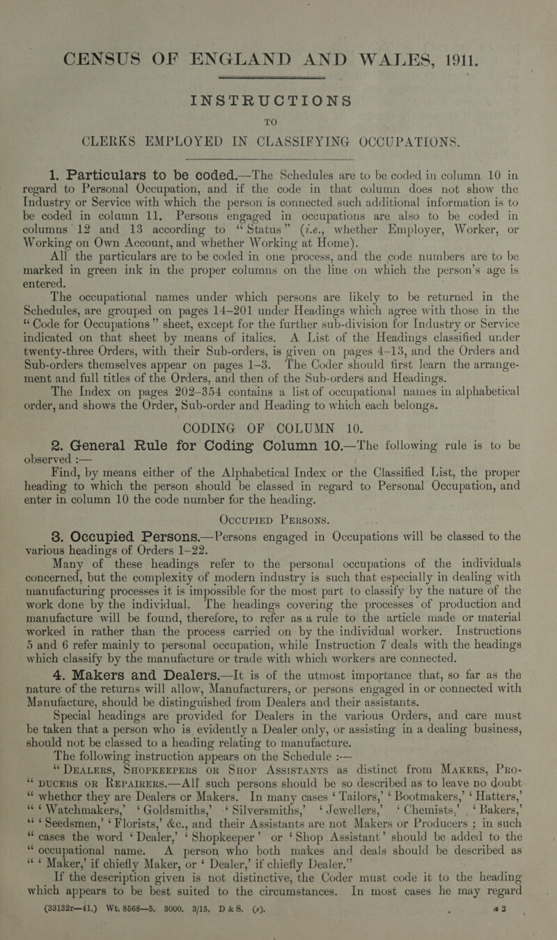 CENSUS OF ENGLAND AND WALES, 1911.  INSTRUCTIONS TO | CLERKS EMPLOYED IN CLASSIFYING OCCUPATIONS.  1. Particulars to be coded.—The Schedules are to be coded in column 10 in regard to Personal Occupation, and if the code in that column does not show the Industry or Service with which the person is connected such additional information is to be coded in column 11. Persons engaged in occupations are also to be coded in columns 12 and 13 according to “Status” (7.e, whether Employer, Worker, or Working on Own Account, and whether Working at Home). All the particulars are to be coded in one process, and the code numbers are to be marked in green ink in the proper columns on the line on which the person’s age is entered. | The occupational names under which persons are likely to be returned in the Schedules, are grouped on pages 14—201 under Headings which agree with those in the Code for Occupations ” sheet, except for the further sub-division for Industry or Service indicated on that sheet by means of italics. A List of the Headings classified under twenty-three Orders, with their Sub-orders, is given on pages 4-13, and the Orders and Sub-orders themselves appear on pages 1-3. The Coder should first learn the arrange- ment and full titles of the Orders, and then of the Sub-orders and Headings. The Index on pages 202-354 contains a list of occupational names in alphabetical order, and shows the Order, Sub-order and Heading to which each belongs. CODING OF COLUMN 10. 2. General Rule for Coding Column 10.—The following rule is to be observed :— ; Find, by means either of the Alphabetical Index or the Classified List, the proper heading to which the person should be classed in regard to Personal Occupation, and enter in column 10 the code number for the heading. OccuPIED PERSONS. 8. Occupied Persons.—Persons engaged in Occupations will be classed to the various headings of Orders 1-22. Many of these headings refer to the personal occupations of the individuals concerned, but the complexity of modern industry is such that especially in dealing with manufacturing processes it is impossible for the most part to classify by the nature of the work done by the individual. The headings covering the processes of production and manufacture will be found, therefore, to refer as a rule to the article made or material worked in rather than the process carried on by the individual worker. Instructions 5 and 6 refer mainly to personal occupation, while Instruction 7 deals with the headings which classify by the manufacture or trade with which workers are connected. 4. Makers and Dealers.—It is of the utmost importance that, so far as the nature of the returns will allow, Manufacturers, or persons engaged in or connected with Manufacture, should be distinguished from Dealers and their assistants. Special headings are provided for Dealers in the various Orders, and care must be taken that a person who is evidently a Dealer only, or assisting in a dealing business, should not be classed to a heading relating to manufacture. The following instruction appears on the Schedule :-— ‘DEALERS, SHOPKEEPERS OR SHOP AssISTANTS as distinct from Makers, Pro- ‘“‘ DUCERS OR ReEpAIRERS.—AII such persons should be so described as to leave no doubt ““ whether they are Dealers or Makers. In many cases ‘ Tailors,’ ‘ Bootmakers,’ ‘ Hatters,’ “¢¢ Watchmakers,’ ‘Goldsmiths,’ ‘ Silversmiths,’ ‘Jewellers,’ ‘Chemists,’ , ‘ Bakers,’ *« ¢Seedsmen,’ ‘ Florists,’ &amp;c., and their Assistants are not Makers or Producers ; in such “cases the word ‘ Dealer,’ ‘Shopkeeper’ or ‘Shop Assistant’ should be added to the “occupational name. A person who both makes and deals should be described as ““* Maker,’ if chiefly Maker, or ‘ Dealer,’ if chiefly Dealer.” If the description given is not distinctive, the Coder must code it to the heading which appears to be best suited to the circumstances. In most cases he may regard (33132r—41.) Wt. 8568—5, 3000, 3/15. D&amp;S. (). , a2