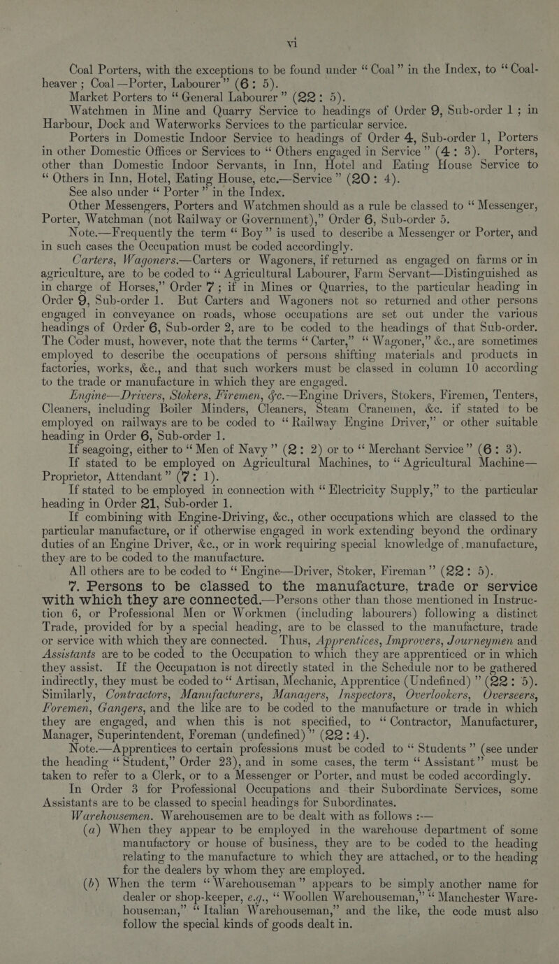 é V1 Coal Porters, with the exceptions to be found under “ Coal” in the Index, to ‘ Coal- heaver ; Coal —Porter, Labourer” (6: 5). Market Porters to “ General Labourer ” (ee de Watchmen in Mine and Quarry Service to headings of Order 9, Sub- order 1 ; in Harbour, Dock and Waterworks Services to the particular service. Porters in Domestic Indoor Service to headings of Order 4, Sub- order 1, Porters in other Domestic Offices or Services to “‘ Others engaged in Service” (4: 3). Porters, other than Domestic Indoor Servants, in Inn, Hotel and Eating House Service to “ Others in Inn, Hotel, Hating House, ete —Service ” (20: 4). See also under “ Porter ” in the Index. Other Messengers, Porters and Watchmen should as a rule be classed to ‘“ Messenger, Porter, Watchman (not Railway or Government).,” Order 6, Sub-order 5. Note. —Frequently the term “ Boy” is used to describe a Messenger or Porter, and in such cases the Occupation must be coded accordingly. Carters, Wagoners.—Carters or Wagoners, if returned as engaged on farms or in agriculture, are to be coded to “ Agricultural Labourer, Farm Servant—Distinguished as in charge of Horses,” Order 7; if in Mines or Quarries, to the particular heading in Order 9, Sub-order 1. But Carters and Wagoners not so returned and other persons engaged in conveyance on roads, whose occupations are set out under the various headings of Order 6, Sub-order 2, are to be coded to the headings of that Sub-order. The Coder must, however, note that the terms “ Carter,” “‘ Wagoner,” &amp;c., are sometimes employed to describe the occupations of persons shifting materials and products in factories, works, &amp;c., and that such workers must be classed in column 10 according to the trade or manufacture in which they are engaged. Engine—Drivers, Stokers, Firemen, Se. —Engine Drivers, Stokers, Firemen, Tenters, Cleaners, including Boiler Minders, Cleaners, Steam Cranemen, &amp;e, if stated to be employed on railways are to be coded to “ Railway Engine Driv rer,” or other suitable heading in Order 6, Sub-order 1. If seagoing, either to “ Men of Navy’ (2: 2) or to ‘‘ Merchant Service” (6: 3). If stated to be employed on Agricultural Machines, to “ Agricultural Machine— Proprietor, Attendant” (7: 1). If stated to be employed in connection with “ Electricity Supply,” to the particular heading in Order 21, Sub-order 1. If combining with Engine-Driving, &amp;c., other occupations which are classed to the particular manufacture, or if otherwise engaged in work extending beyond the ordinary duties of an Engine Driver, &amp;c., or in work requiring special knowledge of .manufacture, they are to be coded to the manufacture. All others are to be coded to “* Engine—Driver, Stoker, Fireman” (22: 5). 7. Persons to be classed to the manufacture, trade or service with which they are connected.—Persons other than those mentioned in Instruc- tion 6, or Professional Men or Workmen (including labourers) following a distinct Trade, provided for by a special heading, are to be classed to the manufacture, trade or service with which they are connected. Thus, Apprentices, Improvers, Journeymen and Assistants are to be coded to the Occupation to which they are apprenticed or in which they assist. If the Occupation is not directly stated in the Schedule nor to be gathered indirectly, they must be coded to “‘ Artisan, Mechanic, Apprentice (Undefined) ” (22: 3). Sunilarly, Contractors, Manufacturers, Managers, Inspectors, Overlookers, Overseers, Foremen, Gangers, and the like are to be coded to the manufacture or trade in which they are engaged, and when this is not specified, to ‘‘ Contractor, Manufacturer, Manager, Superintendent, Foreman (undefined) ” (22: 4). Note.—Apprentices to certain professions must be coded to “ Students ” (see under the heading “ Student,” Order 23), and in some cases, the term ‘“ Assistant’? must be taken to refer to a Clerk, or to a Messenger or Porter, and must be coded accordingly. In Order 3 for Professional Occupations and their Subordinate Services, some Assistants are to be classed to special headings for Subordinates. Warehousemen. Warehousemen are to be dealt with as follows :-— (a) When they appear to be employed in the warehouse department of some manufactory or house of business, they are to be coded to the heading relating to the manufacture to which they are attached, or to the heading for the dealers by whom they are employed. (6) When the term ‘“‘ Warehouseman” appears to be simply another name for dealer or shop-keeper, e¢.g., ‘‘ Woollen Warehouseman,” “‘ Manchester Ware- houseman,” “ Italian Warehouseman,” and the like, the code must also follow the special kinds of goods dealt in.