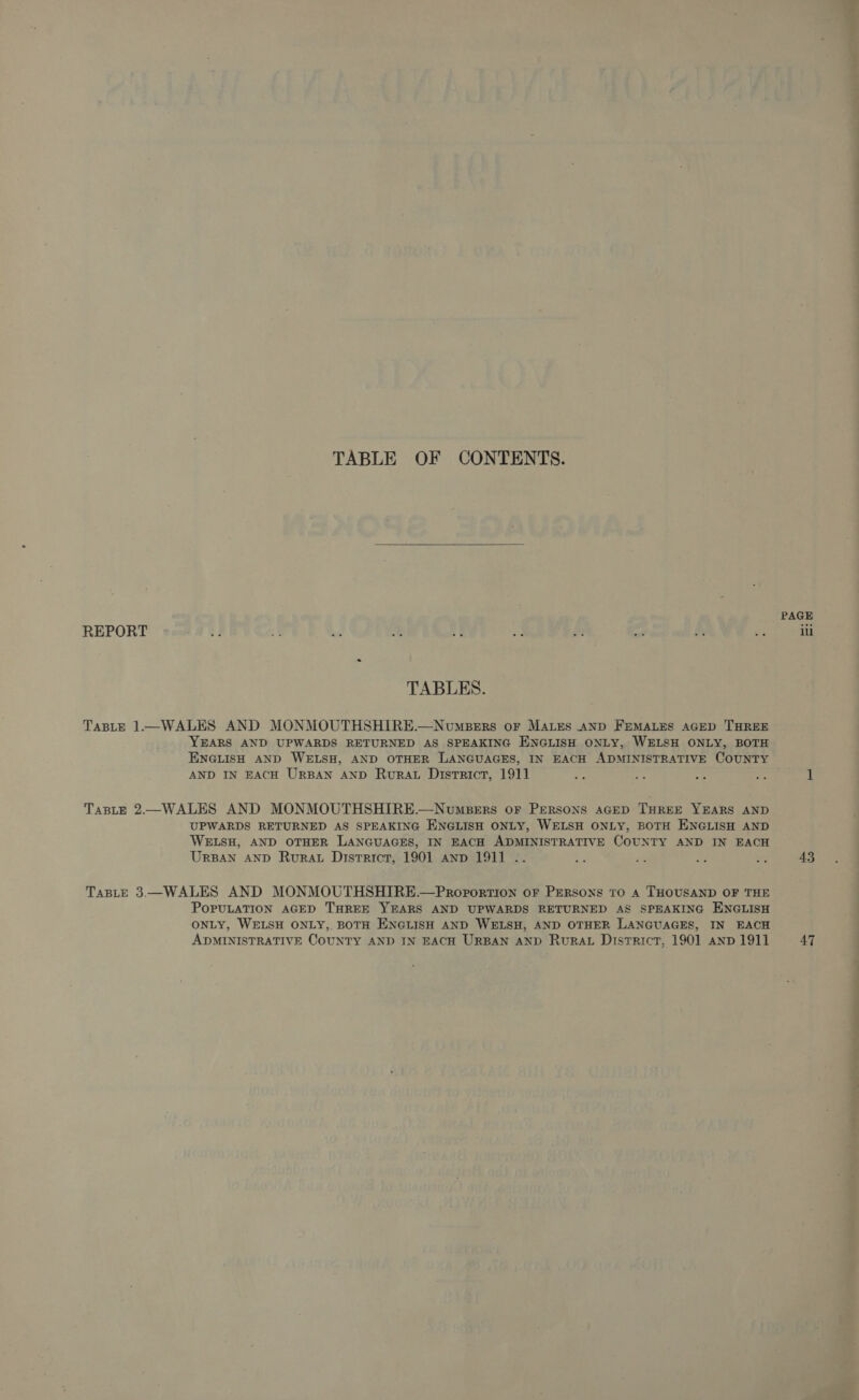 TABLE OF CONTENTS.  REPORT TABLES. TABLE 1—WALES AND MONMOUTHSHIRE.—NoumBerrs oF MALES AND FEMALES AGED THREE YEARS AND UPWARDS RETURNED AS SPEAKING ENGLISH ONLY, WELSH ONLY, BOTH ENGLISH AND WELSH, AND OTHER LANGUAGES, IN EACH ADMINISTRATIVE COUNTY AND IN EACH URBAN AND Rurat District, 1911 - TasLE 2—WALES AND MONMOUTHSHIRE.—NumbBers oF PERSONS AGED THREE YEARS AND UPWARDS RETURNED AS SPEAKING ENGLISH ONLY, WELSH ONLY, BOTH ENGLISH AND WELSH, AND OTHER LANGUAGES, IN EACH ADMINISTRATIVE COUNTY AND IN EACH TABLE 3—WALES AND MONMOUTHSHIRE.—Proportion oF PERsons to 4 THOUSAND OF THE POPULATION AGED THREE YEARS AND UPWARDS RETURNED AS SPEAKING ENGLISH ONLY, WELSH ONLY, BOTH ENGLISH AND WELSH, AND OTHER LANGUAGES, IN EACH ADMINISTRATIVE COUNTY AND IN EACH URBAN AND RurRAL District, 1901 anp 1911 PAGE ill