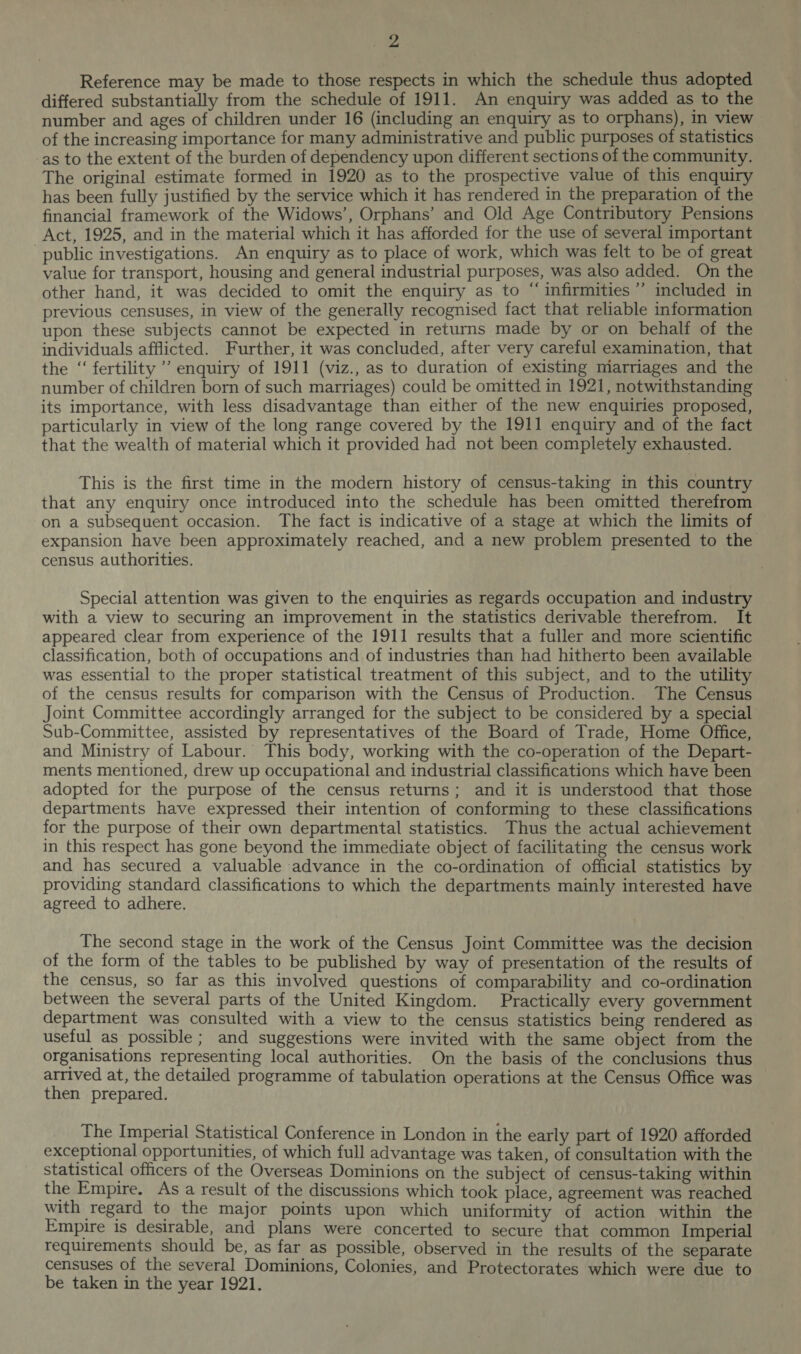 yas Reference may be made to those respects in which the schedule thus adopted differed substantially from the schedule of 1911. An enquiry was added as to the number and ages of children under 16 (including an enquiry as to orphans), in view of the increasing importance for many administrative and public purposes of statistics as to the extent of the burden of dependency upon different sections of the community. The original estimate formed in 1920 as to the prospective value of this enquiry has been fully justified by the service which it has rendered in the preparation of the financial framework of the Widows’, Orphans’ and Old Age Contributory Pensions Act, 1925, and in the material which it has afforded for the use of several important public investigations. An enquiry as to place of work, which was felt to be of great value for transport, housing and general industrial purposes, was also added. On the other hand, it was decided to omit the enquiry as to “ infirmities’ included in previous censuses, in view of the generally recognised fact that reliable information upon these subjects cannot be expected in returns made by or on behalf of the individuals afflicted. Further, it was concluded, after very careful examination, that the “ fertility’ enquiry of 1911 (viz., as to duration of existing marriages and the number of children born of such marriages) could be omitted in 1921, notwithstanding its importance, with less disadvantage than either of the new enquiries proposed, particularly in view of the long range covered by the 1911 enquiry and of the fact that the wealth of material which it provided had not been completely exhausted. This is the first time in the modern history of census-taking in this country that any enquiry once introduced into the schedule has been omitted therefrom on a subsequent occasion. The fact is indicative of a stage at which the limits of expansion have been approximately reached, and a new problem presented to the census authorities. Special attention was given to the enquiries as regards occupation and industry with a view to securing an improvement in the statistics derivable therefrom. It appeared clear from experience of the 1911 results that a fuller and more scientific classification, both of occupations and of industries than had hitherto been available was essential to the proper statistical treatment of this subject, and to the utility of the census results for comparison with the Census of Production. The Census Joint Committee accordingly arranged for the subject to be considered by a special Sub-Committee, assisted by representatives of the Board of Trade, Home Office, and Ministry of Labour. This body, working with the co-operation of the Depart- ments mentioned, drew up occupational and industrial classifications which have been adopted for the purpose of the census returns; and it is understood that those departments have expressed their intention of conforming to these classifications for the purpose of their own departmental statistics. Thus the actual achievement in this respect has gone beyond the immediate object of facilitating the census work and has secured a valuable advance in the co-ordination of official statistics by providing standard classifications to which the departments mainly interested have agreed to adhere. The second stage in the work of the Census Joint Committee was the decision of the form of the tables to be published by way of presentation of the results of the census, so far as this involved questions of comparability and co-ordination between the several parts of the United Kingdom. Practically every government department was consulted with a view to the census statistics being rendered as useful as possible; and suggestions were invited with the same object from the organisations representing local authorities. On the basis of the conclusions thus arrived at, the detailed programme of tabulation operations at the Census Office was then prepared. The Imperial Statistical Conference in London in the early part of 1920 afforded exceptional opportunities, of which full advantage was taken, of consultation with the statistical officers of the Overseas Dominions on the subject of census-taking within the Empire. As a result of the discussions which took place, agreement was reached with regard to the major points upon which uniformity of action within the Empire is desirable, and plans were concerted to secure that common Imperial requirements should be, as far as possible, observed in the results of the separate censuses of the several Dominions, Colonies, and Protectorates which were due to be taken in the year 1921.