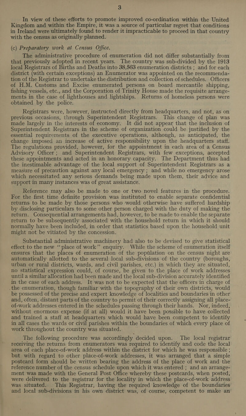 In view of these efforts to promote improved co-ordination within the United Kingdom and within the Empire, it was a source of particular regret that conditions in Ireland were ultimately found to render it impracticable to proceed in that country with the census as originally planned. (c) Preparatory work at Census Office. The administrative procedure of enumeration did not differ substantially from that previously adopted in recent years. The country was sub-divided by the 1913 local Registrars of Births and Deaths into 38,563 enumeration districts ; and for each district (with certain exceptions) an Enumerator was appointed on the recommenda- tion of the Registrar to undertake the distribution and collection of schedules. Officers of H.M. Customs and Excise enumerated persons on board mercantile shipping, fishing vessels, etc., and the Corporation of Trinity House made the requisite arrange- ments in the case of lighthouses and lightships. Returns of homeless persons were obtained by the police. Registrars were, however, instructed directly from headquarters, and not, as on previous occasions, through Superintendent Registrars. This change of plan was made largely in the interests of economy. It did not appear that the inclusion of Superintendent Registrars in the scheme of organization could be justified by the essential requirements of the executive operations, although, as anticipated, the change imposed an increase of active responsibility upon the headquarters staff. The regulations provided, however, for the appointment in each area of a Census Advisory Officer; and Superintendent Registrars, with few exceptions, accepted these appointments and acted in an honorary capacity. The Department thus had the inestimable advantage of the local support of Superintendent Registrars as a measure of precaution against any local emergency ; and while no emergency arose which necessitated any serious demands being made upon them, their advice and support in many instances was of great assistance. Reference may also be made to one or two novel features in the procedure. For the first time definite provision was instituted to enable separate confidential returns to be made by those persons who would otherwise have suffered hardship by disclosing particulars to some other person charged with the duty of making the return. Consequential arrangements had, however, to be made to enable the separate return to be subsequently associated with the household return in which it should normally have been included, in order that statistics based upon the household unit might not be vitiated by the concession. Substantial administrative machinery had also to be devised to give statistical effect to the new “place of work”’ enquiry. While the scheme of enumeration itself ensures that the places of enumeration of the poptilation on the census night are automatically allotted to the several local sub-divisions of the country (boroughs, urban or rural districts, wards, and civil parishes, etc.) in which they are situated, no statistical expression could, of course, be given to the place of work addresses until a similar allocation had been made and the local sub-division accurately identified in the case of each address. It was not to be expected that the officers in charge of .the enumeration, though familiar with the topography of their own districts, would be possessed of the precise and expert knowledge of localities and boundaries in other and, often, distant parts of the country to permit of their correctly assigning all place- of-work addresses entered in the schedules passing through their hands. Nor, indeed, without enormous expense (if at all) would it have been possible to have collected and trained a staff at headquarters which would have been competent to identify in all cases the wards or civil parishes within the boundaries of which every place of work throughout the country was situated. The following procedure was accordingly decided upon. The local registrar receiving the returns from enumerators was required to identify and code the local area of each place-of-work address within the district for which he was responsible ; but with regard to other place-of-work addresses, it was arranged that a simple postcard form should be written bearing the address of the place of work and the reference number of the census schedule upon which it was entered ; and an arrange- ment was made with the General Post Office whereby these postcards, when posted, were delivered to the registrar for the locality in which the place-of-work address was situated. This Registrar, having the required knowledge of the boundaries and local sub-divisions in his own district was, of course, competent to make an
