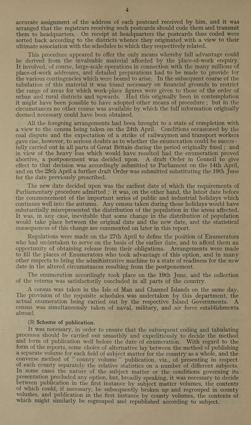accurate assignment of the address of each postcard received by him, and it was arranged that the registrars receiving such postcards should code them and transmit them to headquarters. On receipt at headquarters the postcards thus coded were sorted back according to the districts whence they originated with a view to their ultimate association with the schedules to which they respectively related. This procedure appeared to offer the only means whereby full advantage could be derived from the invaluable material afforded by the place-of-work enquiry. It involved, of course, large-scale operations in connection with the many millions of place-of-work addresses, and detailed preparations had to be made to provide for the various contingencies which were bound to arise. In the subsequent course of the tabulation of this material it was found necessary on financial grounds to restrict the range of areas for which work-place figures were given to those of the order of urban and rural districts and upwards. Had this originally been in contemplation it might have been possible to have adopted other means of procedure ; but in the circumstances no other course was available by which the full information originally deemed necessary could have been obtained. All the foregoing arrangements had been brought to a state of completion with a view to the census being taken on the 24th April. Conditions occasioned by the coal dispute and the expectation of a strike of railwaymen and transport workers gave rise, however, to serious doubts as to whether the enumeration could be succes - fully carried out in all parts of Great Britain during the period originally fixed ; and in view of the heavy loss which would have resulted had the enumeration proved abortive, a postponement was decided upon. A draft Order in Council to give effect to that decision was accordingly submitted to Parliament on the 14th April, and on the 25th April a further draft Order was submitted substituting the 19th June for the date previously prescribed. The new date decided upon was the earliest date of which the requirements of Parliamentary procedure admitted ; it was, on the other hand, the latest date before the commencement of the important series of public and industrial holidays which continues well into the autumn. Any census taken during those holidays would have substantially misrepresented the distribution of the population in the areas affected. It was, in any case, inevitable that some change in the distribution of population would take place between the original date and the new date, and the statistical consequences of this change are commented on later in this report. Regulations were made on the 27th April to define the position of Enumerators who had undertaken to serve on the basis of the earlier date, and to afford them an opportunity of obtaining release from their obligations. Arrangements were made to fill the places of Enumerators who took advantage of this option, and in many other respects to bring the admifistrative machine to a state of readiness for the new date in the altered circumstances resulting from the postponement. The enumeration accordingly took place on the 19th June, and the collection of the returns was satisfactorily concluded in all parts of the country. A census was taken in the Isle of Man and Channel Islands on the same day. The provision of the requisite schedules was undertaken by this department, the actual enumeration being carried out by the respective Island Governments. A nae was simultaneously taken of naval, military, and air force establishments abroad. (3) Scheme of publication. It was necessary, in order to ensure that the subsequent coding and tabulating processes should be carried out smoothly and expeditiously to decide the method and form of publication well before the date of enumeration. With regard to the form of the reports, some choice of alternative lay between the method of publishing a separate volume for each field of subject matter for the country as a whole, and the converse method of “county volume” publication, viz., of presenting in respect of each county separately the relative statistics on a number of different subjects. In some cases the nature of the subject matter or the conditions governing its presentation precluded any option, but, broadly speaking, it was necessary to decide between publication in the first instance by subject matter volumes, the contents of which could, if necessary, be subsequently broken up and regrouped in county volumes, and publication in the first instance by county volumes, the contents of which might similarly be regrouped and republished according to subject.