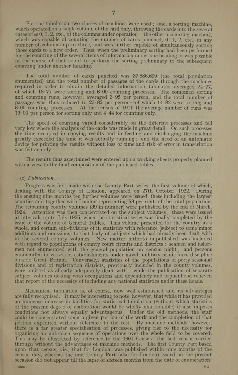 fi For the tabulation two classes of machines were used ; one, a sorting machine, which operated on a single column of the card only, throwing the cards into the several categories 0, 1, 2, etc., of the columns under operation ; the other a counting machine, which was capable of counting the number of cards punched, 0, 1, 2, etc., in any number of columns up to three, and was further capable of simultaneously sorting those cards to a new order. Thus, when the preliminary sorting had been performed for the counting of the several items of information under one heading, it was possible in the course of that count to perform the sorting preliminary to the subsequent counting under another heading. The total number of cards punched was 37,886,699 (the total population enumerated) and the total number of passages of the cards through the machines required in order to obtain the detailed information tabulated averaged 24-77, of which 18-77 were sorting and 6-00 counting processes. The combined sorting and counting runs, however, averaged 3-95 per person, and the total number of passages was thus reduced to 20-82 per person—of which 14-82 were sorting and 6-00 counting processes. At the census of 1911 the average number of runs was 13-00 per person for sorting only and 4-44 for counting only. The speed of counting varied considerably on the different processes and fell very low where the analysis of the cards was made in great detail. On such processes the time occupied in copying results and in feeding and discharging the machine greatly exceeded the time it was actually running; and the need of an automatic device for printing the results without loss of time and risk of error in transcription was felt acutely. The results thus ascertained were entered up on working sheets properly planned with a view to the final composition of the published tables. (c) Publication. Progress was first made with the County Part series, the first volume of which, dealing with the County of London, appeared on 27th October, 1922. During the ensuing nine months ten further volumes were issued, these including the largest counties and together with London representing 53 per cent. of the total population. The remaining county volumes (39 in number) were published by the end of March, 1924. Attention was then concentrated on the subject volumes ; these were issued at intervals up to July 1925, when the statistical series was finally completed by the issue of the volume of General Tables. This volume presented for the country as a whole, and certain sub-divisions of it, statistics with reference (subject to some minor additions and omissions) to that body of subjects which had already been dealt with in the several county volumes. New matter hitherto unpublished was included with regard to populations of county court circuits and districts ; seamen and fisher- men not enumerated with the general population on census night; and persons enumerated in vessels or establishments under naval, military or air force discipline outside Great Britain. Conversely, statistics of the populations of petty sessional divisions and of registration districts, previously included in the county volumes, were omitted as already adequately dealt with ; while the publication of separate subject volumes dealing with occupations and dependency and orphanhood relieved that report of the necessity of including any national statistics under these heads. Mechanical tabulation is, of course, now well established and its advantages are fully recognised. It may be interesting to note, however, that while it has provided an immense increase in facilities for statistical tabulation (without which statistics of the present degree of elaboration would be wholly unattainable) it also imposes conditions not always equally advantageous. Under the old methods, the staff could be concentrated upon a given portion of the work and the completion of that portion expedited without reference to the rest. By machine methods, however, there is a far greater specialisation of processes, giving rise to the necessity for organising an unbroken sequence of operations over the whole field to be covered. This may be illustrated by reference to the 1901 Census—the last census carried through without the advantages of machine methods. The first County Part based upon that census, viz., that for London, was published within nine months of the census day, whereas the first County Part (also for London) issued on the present occasion did not appear till the lapse of sixteen months from the date of enumeration.