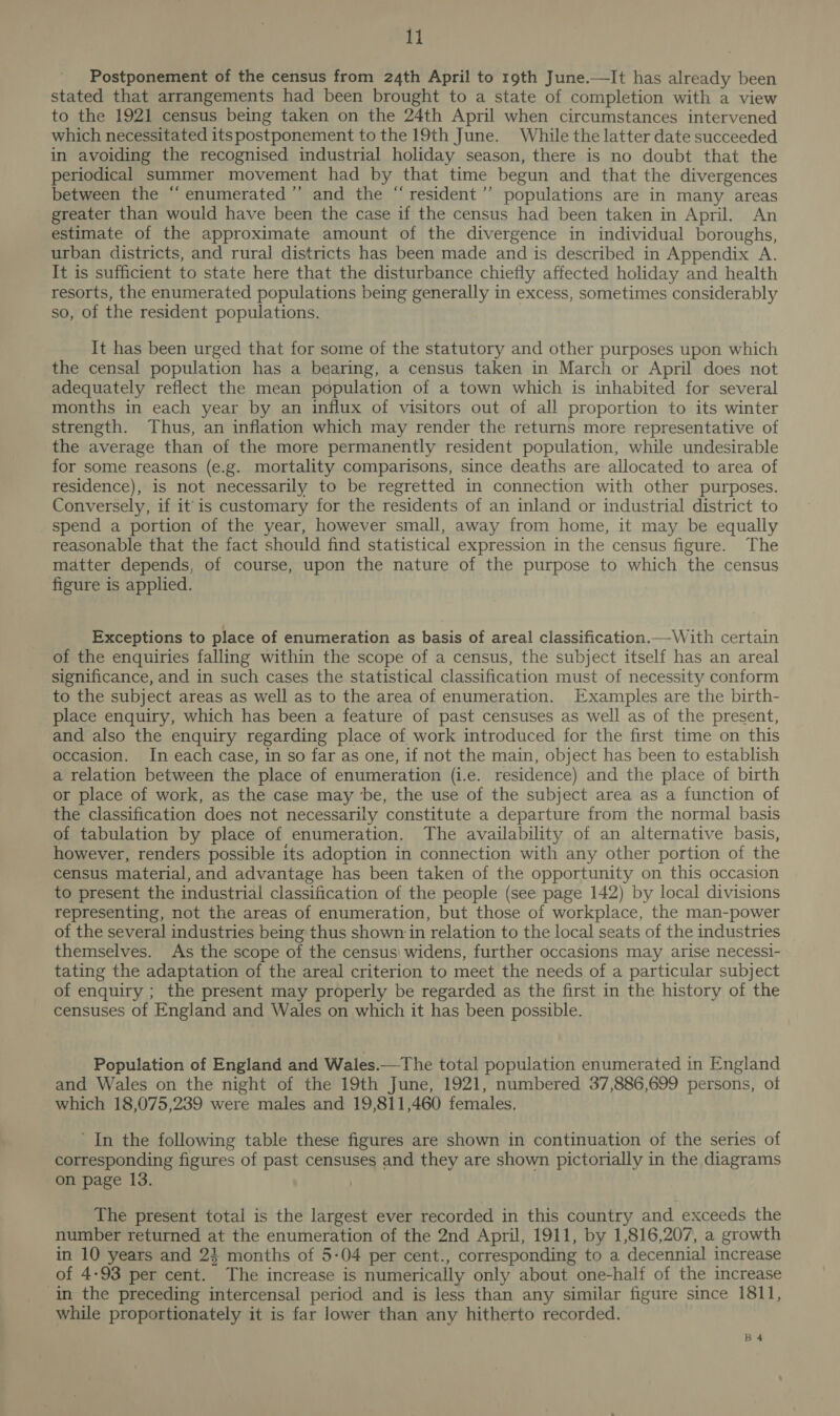 Postponement of the census from 24th April to 19th June.—It has already been stated that arrangements had been brought to a state of completion with a view to the 1921 census being taken on the 24th April when circumstances intervened which necessitated itspostponement to the 19th June. While the latter date succeeded in avoiding the recognised industrial holiday season, there is no doubt that the periodical summer movement had by that time begun and that the divergences between the “enumerated ’’ and the “resident’”’ populations are in many areas greater than would have been the case if the census had been taken in April. An estimate of the approximate amount of the divergence in individual boroughs, urban districts, and rural districts has been made and is described in Appendix A. It is sufficient to state here that the disturbance chiefly affected holiday and health resorts, the enumerated populations being generally in excess, sometimes considerably so, of the resident populations. It has been urged that for some of the statutory and other purposes upon which the censal population has a bearing, a census taken in March or April does not adequately reflect the mean population of a town which is inhabited for several months in each year by an influx of visitors out of all proportion to its winter strength. Thus, an inflation which may render the returns more representative of the average than of the more permanently resident population, while undesirable for some reasons (e.g. mortality comparisons, since deaths are allocated to area of residence), is not necessarily to be regretted in connection with other purposes. Conversely, if it'is customary for the residents of an inland or industrial district to spend a portion of the year, however small, away from home, it may be equally reasonable that the fact should find statistical expression in the census figure. The matter depends, of course, upon the nature of the purpose to which the census figure is applied. Exceptions to place of enumeration as basis of areal classification.—With certain of the enquiries falling within the scope of a census, the subject itself has an areal significance, and in such cases the statistical classification must of necessity conform to the subject areas as well as to the area of enumeration. Examples are the birth- _ place enquiry, which has been a feature of past censuses as well as of the present, and also the enquiry regarding place of work introduced for the first time on this occasion. In each case, in so far as one, if not the main, object has been to establish a relation between the place of enumeration (i.e. residence) and the place of birth or place of work, as the case may be, the use of the subject area as a function of the classification does not necessarily constitute a departure from the normal basis of tabulation by place of enumeration. The availability of an alternative basis, however, renders possible its adoption in connection with any other portion of the census material, and advantage has been taken of the opportunity on this occasion to present the industrial classification of the people (see page 142) by local divisions representing, not the areas of enumeration, but those of workplace, the man-power of the several industries being thus shown in relation to the local seats of the industries themselves. As the scope of the census’ widens, further occasions may arise necessi- tating the adaptation of the areal criterion to meet the needs of a particular subject of enquiry ; the present may properly be regarded as the first in the history of the censuses of England and Wales on which it has been possible. Population of England and Wales.—The total population enumerated in England and Wales on the night of the 19th June, 1921, numbered 37,886,699 persons, of which 18,075,239 were males and 19,811,460 females, ’ In the following table these figures are shown in continuation of the series of corresponding figures of past censuses and they are shown pictorially in the diagrams on page 13. The present total is the largest ever recorded in this country and exceeds the number returned at the enumeration of the 2nd April, 1911, by 1,816,207, a growth in 10 years and 24 months of 5-04 per cent., corresponding to a decennial increase of 4-93 per cent. The increase is numerically only about one-half of the increase in the preceding intercensal period and is less than any similar figure since 1811, while proportionately it is far lower than any hitherto recorded. B 4