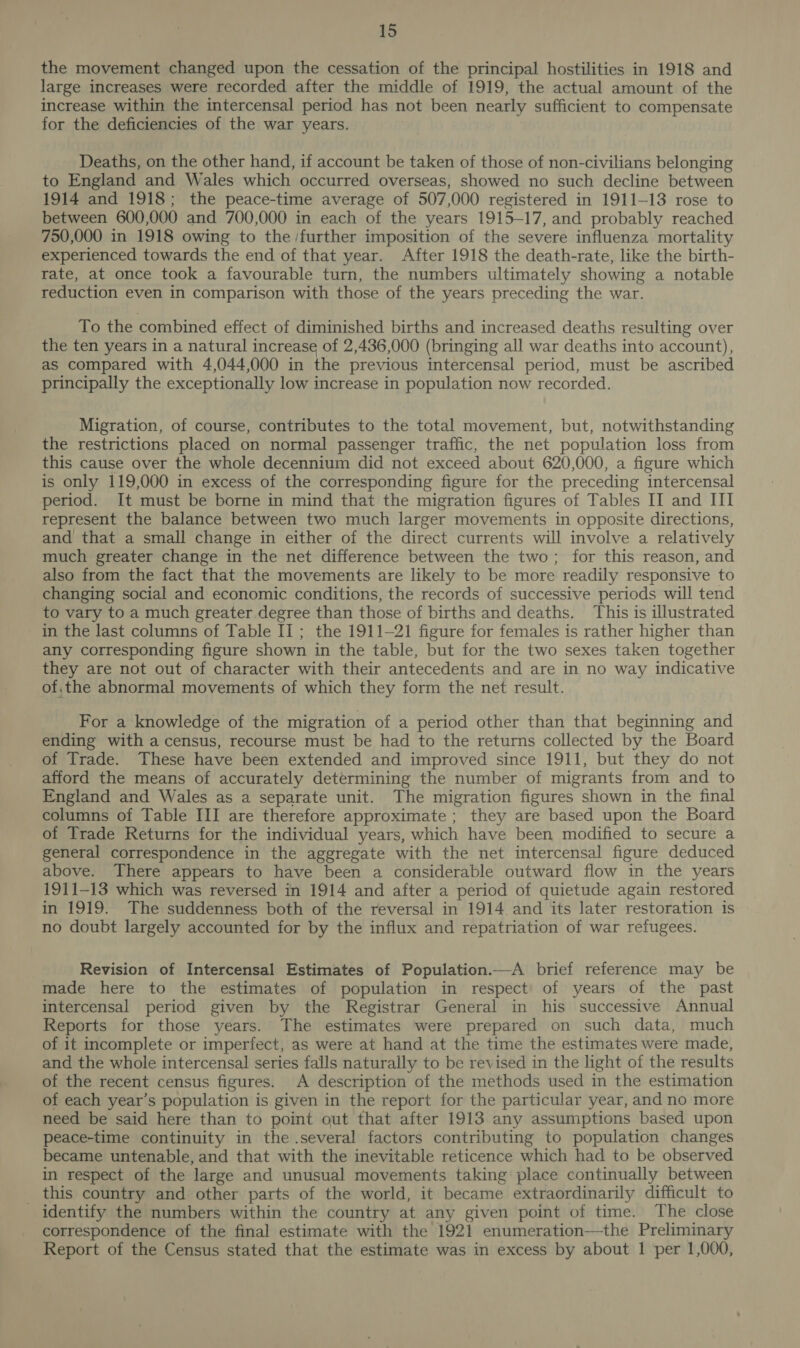 the movement changed upon the cessation of the principal hostilities in 1918 and large increases were recorded after the middle of 1919, the actual amount of the increase within the intercensal period has not been nearly sufficient to compensate for the deficiencies of the war years. Deaths, on the other hand, if account be taken of those of non-civilians belonging to England and Wales which occurred overseas, showed no such decline between 1914 and 1918; the peace-time average of 507,000 registered in 1911-13 rose to between 600,000 and 700,000 in each of the years 1915-17, and probably reached 750,000 in 1918 owing to the /further imposition of the severe influenza mortality experienced towards the end of that year. After 1918 the death-rate, like the birth- rate, at once took a favourable turn, the numbers ultimately showing a notable reduction even in comparison with those of the years preceding the war. To the combined effect of diminished births and increased deaths resulting over the ten years in a natural increase of 2,436,000 (bringing all war deaths into account), as compared with 4,044,000 in the previous intercensal period, must be ascribed principally the exceptionally low increase in population now recorded. Migration, of course, contributes to the total movement, but, notwithstanding the restrictions placed on normal passenger traffic, the net population loss from this cause over the whole decennium did not exceed about 620,000, a figure which is only 119,000 in excess of the corresponding figure for the preceding intercensal period. It must be borne in mind that the migration figures of Tables II and III represent the balance between two much larger movements in opposite directions, and that a small change in either of the direct currents will involve a relatively much greater change in the net difference between the two; for this reason, and also from the fact that the movements are likely to be more readily responsive to changing social and economic conditions, the records of successive periods will tend to vary to a much greater degree than those of births and deaths. This is illustrated in the last columns of Table I] ; the 1911-21 figure for females is rather higher than any corresponding figure shown in the table, but for the two sexes taken together they are not out of character with their antecedents and are in no way indicative of,the abnormal movements of which they form the net result. For a knowledge of the migration of a period other than that beginning and ending with a census, recourse must be had to the returns collected by the Board of Trade. These have been extended and improved since 1911, but they do not afford the means of accurately determining the number of migrants from and to England and Wales as a separate unit. The migration figures shown in the final columns of Table III are therefore approximate ; they are based upon the Board of Trade Returns for the individual years, which have been modified to secure a general correspondence in the aggregate with the net intercensal figure deduced above. There appears to have been a considerable outward flow in the years 1911-13 which was reversed in 1914 and after a period of quietude again restored in 1919. The suddenness both of the reversal in 1914 and its later restoration is no doubt largely accounted for by the influx and repatriation of war refugees. Revision of Intercensal Estimates of Population.—A brief reference may be made here to the estimates of population in respect of years of the past intercensal period given by the Registrar General in his successive Annual Reports for those years. The estimates were prepared on such data, much of it incomplete or imperfect, as were at hand at the time the estimates were made, and the whole intercensal series falls naturally to be revised in the light of the results of the recent census figures. A description of the methods used in the estimation of each year’s population is given in the report for the particular year, and no more need be said here than to point out that after 1913 any assumptions based upon peace-time continuity in the .several factors contributing to population changes became untenable, and that with the inevitable reticence which had to be observed in respect of the large and unusual movements taking place continually between _ this country and other parts of the world, it became extraordinarily difficult to identify the numbers within the country at any given point of time. The close correspondence of the final estimate with the 1921 enumeration—the Preliminary Report of the Census stated that the estimate was in excess by about 1 per 1,000,