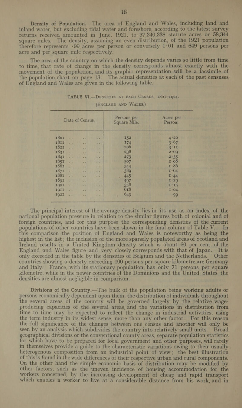 Density of Population—The area of England and Wales, including land and inland water, but excluding tidal water and foreshore, according to the latest survey returns received amounted in June, 1921, to 37,340,338 statute acres or 58,344 square miles. The density, assuming an even distribution, of the 1921 population therefore represents -99 acres per person or conversely 1-01 and 649 persons per acre and per square mile respectively. The area of the country on which the density depends varies so little from time to time, that rate of change in the density corresponds almost exactly with the movement of the population, and its graphic representation will be a facsimile of the population chart on page 13. The actual densities at each of the past censuses of England and Wales are given in the following table. TABLE VI.—DENSITIES AT EACH CENSUS, I80I-I9g2I. (ENGLAND AND WALES.) Date of Census. Persons per Acres per   Square Mile. Person. 7 | : OGLE ts. ee Gant 152 4°20 TOIL je, . bs re) 174 3°67 G21: sr | 206 Soak LOST fa. = re 238 2:69 TOAL Pe vO’ 8 “ 273 2°35 TOST fen Bh $s 307 2°08 cSOd , - th a 344 1-86 a7 1 .. ie de 389 1°64 TOOL i os ae — 445 I-44 SQL: ps. 3. 497 I-29 MOGUL y . oF f 558 I-15 LOGIN a + 618 I-04 EG2t, | 7. is - 649 “99 | The principal interest of the average density lies in its use as an index of the national population pressure in relation to the similar figures both of colonial and of foreign countries, and for this purpose the corresponding densities of the current populations of other countries have been shown in the final column of Table V. In this comparison the position of England and Wales is noteworthy as being the highest in the list ; the inclusion of the more sparsely populated areas of Scotland and Ireland results in a United Kingdom density which is about 60 per cent. of the England and Wales figure and very closely corresponds with that of Japan. It is only exceeded in the table by the densities of Belgium and the Netherlands. Other countries showing a density exceeding 100 persons per square kilometre are Germany and Italy. France, with its stationary population, has only 71 persons per square kilometre, while in the newer countries of the Dominions and the United States the densities are almost negligible in comparison. Divisions of the Country.—The bulk of the population being working adults or persons economically dependent upon them, the distribution of individuals throughout the several areas of the country will be governed largely by the relative wage- producing capacities of the several areas, and the variations in distribution from time to time may be expected to reflect the change in industrial activities, using the term industry in its widest sense, more than any other factor. For this reason the full significance of the changes between one census and another will only be seen by an analysis which subdivides the country into relatively small units. Broad geographical divisions or the conventional county areas, separate population statistics for which have to be prepared for local government and other purposes, will rarely in themselves provide a guide to the characteristic variations owing to their usually heterogenous composition from an industrial point of view; the best illustration of this is found in the wide differences of their respective urban and rural components. On the other hand the simple economic basis of distribution may be modified by other factors, such as the uneven incidence of housing accommodation for the workers concerned, by the increasing development of cheap and rapid transport which enables a worker to live at a considerable distance from his work, and in