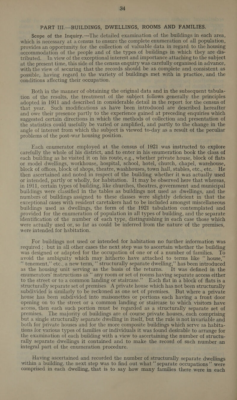 PART III—BUILDINGS, DWELLINGS, ROOMS AND FAMILIES. Scope of the Inquiry.—The detailed examination of the buildings in each area, which is necessary at a census to ensure the complete enumeration of all population, provides an opportunity. for the collection of valuable data in regard to the housing accommodation of the people and of the types of buildings in which they are dis- tributed. In view of the exceptional interest and importance attaching to the subject at the present time, this side of the census enquiry was carefully organised in advance, with the view of securing that the records should be as complete and consistent as possible, having regard to the variety of buildings met with in practice, and the conditions affecting their occupation. Both in the manner of obtaining the original data and in the subsequent tabula- tion of the results, the treatment of the subject follows generally the principles adopted in 1911 and described in considerable detail in the report for the census of that year. Such modifications as have been introduced are described hereafter and owe their presence partly to the experience gained at preceding enquiries which suggested certain directions in which the methods of collection and presentation of the statistics could usefully be varied or amplified, and partly to the change in the angle of interest from which the subject is viewed to-day as a result of the peculiar problems of the post-war housing position. Each enumerator employed at the census of 1921 was instructed to explore carefully the whole of his district, and to enter in his enumeration book the class of each building as he visited it on his route, e.g., whether private house, block of flats or model dwellings, workhouse, hospital, school, hotel, church, chapel, warehouse, block of offices, block of shops, theatre, washhouses, town hall, stables, etc., etc. He then ascertained and noted in respect of the building whether it was actually used or intended, partly or wholly, for habitation. It may be observed here that whereas, in 1911, certain types of building, like churches, theatres, government and municipal buildings were classified in the tables as buildings not used as dwellings, and the numbers of buildings assigned to these classes were slightly deficient in that the exceptional cases with resident caretakers had to be included amongst miscellaneous buildings used as dwellings, the form of the 1921 tabulation contemplated and provided for the enumeration of population in all types of building, and the separate identification of the number of each type, distinguishing in each case those which were actually used or, so far as could be inferred from the nature of the premises, were intended for habitation. For buildings not used or intended for habitation no further information was required ; but in all other cases the next step was to ascertain whether the building was designed or adapted for the occupation of one or of a number of families. To avoid the ambiguity which may hitherto have attached to terms like ‘‘ house,” “ tenement,” etc., a new term, “ structurally separate dwelling,’’ has been introduced as the housing unit serving as the basis of the returns. It was defined in the enumerators’ instructions as “ any room or set of rooms having separate access either to the street or to a common landing or staircase.’’ Each flat in a block of flats isa structurally separate set of premises. A private house which has not been structurally subdivided is similarly to be reckoned as one set of premises. But where a private house has been subdivided into maisonettes or portions each having a front door opening on to the street or a common landing or staircase to which visitors have access, then each such portion must be regarded as a structurally separate set of premises. The majority of buildings are of course private houses, each comprising but a single structurally separate dwelling in itself, but the rule is not invariable and both for private houses and for the more composite buildings which serve as habita- tions for various types of families or individuals it was found desirable to arrange for the examination of each building with a view to ascertaining the number of structu- rally separate dwellings it contained and to make the record of such number an integral part of the enumeration procedure. __ Having ascertained and recorded the number of structurally separate dwellings within a building, the next step was to find out what “separate occupations”’ were comprised in each dwelling, that is to say how many families there were in each