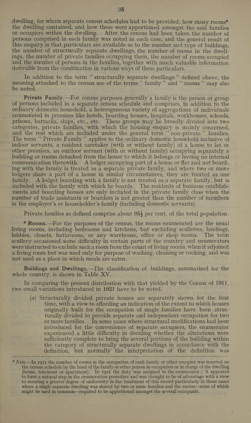 dwelling, for whom separate census schedules had to be provided, how many rooms* the dwelling contained, and how these were apportioned amongst the said families or occupiers within the dwelling. After the census had been taken the number of persons comprised in each family was noted in each case, and the general result of this enquiry is that particulars are available as to the number and type of buildings, the number of structurally separate dwellings, the number of rooms in the dwell- ings, the number of private families occupying them, the number of rooms occupied and the number of persons in the families, together with much valuable information . derivable from the combination in various ways of these particulars. cd In addition to the term “‘ structurally separate dwellings ’’ defined above, the meaning attached to the census use of the terms “‘ family ’”’ and ‘‘ rooms’”’ may also be noted. Private Family.—For census purposes generally a family is the person or group of persons included in a separate census schedule and comprises, in addition to the ordinary domestic household, a heterogeneous variety of aggregations of individuals enumerated in premises like hotels, boarding houses, hospitals, workhouses, schools, prisons, barracks, ships, etc., etc. These groups may be broadly divided into two categories, private families, with which the housing enquiry is mainly concerned, and the rest which are included under the general term “‘non-private’’ families. The term “ Private Family ’’ applies to the ordinary domestic household inclusive of indoor servants, a resident caretaker (with or without family) of a house to let or other premises, an outdoor servant (with or without family) occupying separately a building or rooms detached from the house to which it belongs or having no internal communication therewith. A lodger occupying part of a house or flat and not board- ing with the family is treated as a separate private family, and where two or more lodgers share a part of a house in similar circumstances, they are treated as one family. A lodger boarding with a family is not treated as a separate family, but is included with the family with which he boards. The residents of business establish- ments and boarding houses are only included in the private family class when the number of trade assistants or boarders is not greater than the number of members in the employer’s or householder’s family (including domestic servants). Private families so defined comprise about 954 per cent. of the total population. * Rooms.—For the purposes of the census, the rooms enumerated are the usual living rooms, including bedrooms and kitchens, but excluding sculleries, landings, lobbies, closets, bathrooms, or any warehouse, office or shop rooms. The term scullery occasioned some difficulty in certain parts of the country and enumerators were instructed to exclude such a room from the count of living rooms, when it adjoined a living room but was used only for purpose of washing, cleaning or cooking, and was not used as a place in which meals are eaten. Buildings and Dwellings.—The classification of buildings, summarised for the whole country, is shown in Table XV. In comparing the present distribution with that yielded by the Census of 1911, two small variations introduced in 1921 have to be noted. (a) Structurally divided private houses are separately shown for the first time, with a view to affording an indication of the extent to which houses originally built for the occupation of single families have been struc- turally divided to provide separate and independent occupation for two or more families. In some cases where structural modifications had been introduced for the convenience of separate occupiers, the enumerator experienced a little difficulty in deciding whether the alterations were sufficiently complete to bring the several portions of the building within the category of structurally separate dwellings in accordance with the definition, but normally the interpretation of the definition was * Note.—In IgII the number of rooms in the occupation of each family or other occupier was inserted on the census schedule by the head of the family or other person in occupation or in charge of the dwelling (house, tenement or apartment). In 1921 the duty was assigned to the enumerator ; it appeared to form a natural step in the enumeration procedure and was thought to be of advantage with a view to securing a greater degree of uniformity in the treatment of this record particularly in those cases where a single separate dwelling was shared by two or more families and the rooms—some of which might be used in common—required to be apportioned amongst the several occupants.