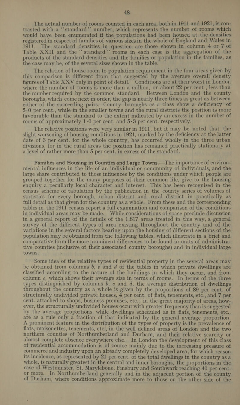 The actual number of rooms counted in each area, both in 1911 and 1921, is con- trasted with a “standard’’ number, which represents the number of rooms which would have been enumerated if the populations had been housed at the densities registered in respect of families of various sizes in the whole of England and Wales in 1911. The standard densities in question are those shown in column 4 or 7 of Table XXII and the ‘standard ’”’ rooms in each case is the aggregation of the products of the standard densities and the families or population in the families, as the case may be, of the several sizes shown in the table. The relation of house room to population requirement in the four areas given by this comparison is different from that suggested by the average overall density figures of Table XXV only in point of detail. Conditions are at their worst in London where the number of rooms is more than a million, or about 22 per cent., less than the number required by the common standard. Between London and the county boroughs, which come next in order, the gap is nearly three times as great as between either of the succeeding pairs. County boroughs as a class show a deficiency of 5-0 per cent., while in the smaller towns and the rural districts the position is more favourable than the standard to the extent indicated by an excess in the number of rooms of approximately 1-0 per cent. and 5-3 per cent. respectively. The relative positions were very similar in 1911, but it may be noted that the slight worsening of housing conditions in 1921, marked by the deficiency at the latter date of 3 per cent. for the whole country, has occurred wholly in the three urban divisions, for in the rural areas the position has remained practically stationary at a level of rather more than 5 per cent. in excess of the standard. Families and Housing in Counties and Large Towns.—The importance of environ- mental influences in the life of an individual or community of individuals, and the large share contributed to those influences by the conditions under which people are grouped together for the many purposes of their common life, give to the housing enquiry a peculiarly local character and interest. This has been recognised in the census scheme of tabulation by the publication in the county series of volumes of statistics for every borough, urban district and rural district in practically as full detail as that given for the country as a whole. From these and the corresponding tables in the 1911 census report a full examination and comparison of the conditions in individual areas may be made. While considerations of space preclude discussion in a general report of the details of the 1,817 areas treated in this way, a general survey of the different types of area existing throughout the country and of the variations in the several factors bearing upon the housing of different sections of the population may be obtained from the following tables, which illustrate in a brief and comparative form the more prominent differences to be found in units of administra- tive counties (inclusive of their associated county boroughs) and in individual large towns. Some idea of the relative types of residential property in the several areas may be obtained from columns 6, c and d of the tables in which private dwellings are classified according to the nature of the buildings in which they occur, and from column e, which shows their average size in terms of rooms. In terms of the three types distinguished by columns 8, ¢ and d, the average distribution of dwellings throughout the country as a whole is given by the proportions of 89 per cent. of structurally undivided private houses, 4 per cent. of flats, tenements, etc., and 7 per cent. attached to shops, business premises, etc.; in the great majority of areas, how- ever, the structurally undivided houses occur with greater frequency than is suggested by the average proportions, while dwellings scheduled as in flats, tenements, etc., are as a rule only a fraction of that indicated by the general average proportion. A prominent feature in the distribution of the types of property is the prevalence of flats, maisonettes, tenements, etc., in the well defined areas of London and the two northern counties of Northumberland and Durham, and their relative scarcity or almost complete absence everywhere else. In London the development of this class of residential accommodation is of course mainly due to the increasing pressure of commerce and industry upon an already completely developed area, for which reason its incidence, as represented by 21 per cent. of the total dwellings in the country asa whole, is naturally greatest in the central and inner boroughs, the proportions in the case of Westminster, St. Marylebone, Finsbury and Southwark reaching 40 per cent. or more. In Northumberland generally and in the adjacent portion of the county of Durham, where conditions approximate more to those on the other side of the