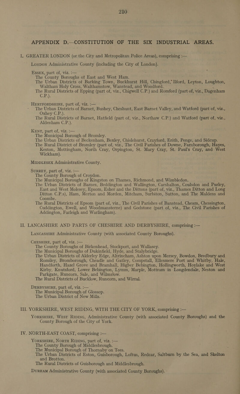 APPENDIX D.—CONSTITUTION OF THE SIX INDUSTRIAL AREAS. I. GREATER LONDON (or the City and Metropolitan Police Areas), comprising :— ' Lonpon Administrative County (including the City of London). Essex, part of, viz. :— The County Boba of East and West Ham. The Urban Districts of Barking Town, Buckhurst Hill, Chingford,” Liford, Leyton, Loughton, Waltham Holy Cross, Walthamstow, Wanstead, and Woodford. The Rural Districts of Epping (part of, viz., Chigwell C.P.) and Romford (part of, viz., Dagenham Cras HERTFORDSHIRE, part of, viz. :— The Urban Districts of Barnet, Bushey, Cheshunt, East Barnet Valley, and Watford (part of, viz., Oxhey C.P.). The Rural Districts of Barnet, Hatfield (part of, viz., Northaw C.P.) and Watford (part of, viz., Aldenham C.P.). KENT, part of, viz. :— The Municipal Borough of Bromley. The Urban Districts of Beckenham, Bexley, Chislehurst, Crayford, Erith, Penge, and Sidcup. The Rural District of Bromley (part of, viz., The Civil Parishes of Downe, Farnborough, Hayes, Keston, Mottingham, North Cray, Orpington, St. Mary Cray, St. Paul’s Cray, and West Wickham). MIDDLESEX Administrative County. SURREY, part of, viz. :— The County Borough of Croydon. The Municipal Boroughs of Kingston on Thames, Richmond, and Wimbledon. The Urban Districts of Barnes, Beddington and Wallington, Carshalton, Coulsdon and Purley, East and West Molesey, Epsom, Esher and the Dittons (part of, viz., Thames Ditton and Long Ditton C.P.s), Ham, Merton and Morden, Mitcham, Surbiton, Sutton, and The Maldens and Coombe. The Rural Districts of Epsom (part of, viz., The Civil Parishes of Banstead, Cheam, Chessington, Cuddington, Ewell, and Woodmansterne) and Godstone (part of, viz., The Civil Parishes of Addington, Farleigh and Warlingham). II. LANCASHIRE AND PARTS OF CHESHIRE AND DERBYSHIRE, comprising :— LANCASHIRE Administrative County (with associated County Boroughs). CHESHIRE, part of, viz. :— The County Boroughs of Birkenhead, Stockport, and Wallasey. The Municipal Boroughs of Dukinfield, Hyde, and Stalybridge. The Urban Districts of Alderley Edge, Altrincham, Ashton upon Mersey, Bowdon, Bredbury and Romiley, Bromborough, Cheadle and Gatley, Compstall, Ellesmere Port and Whitby, Hale, Handforth, Hazel Grove and Bramhall, Higher Bebington, Hollingworth, Hoylake and West Kirby, Knutsford, Lower Bebington, Lymm, Marple, Mottram in Longdendale, Neston and Parkgate, Runcorn, Sale, and Wilmslow. The Rural Districts of Bucklow, Runcorn, and Wirral. DERBYSHIRE, part of, viz. :— The Municipal Borough of Glossop. The Urban District of New Mills. III. YORKSHIRE, WEST RIDING, WITH THE CITY OF YORK, comprising :— YORKSHIRE, WEST Ripinc, Administrative County (with associated County Boroughs) and the County Borough of the City of York. IV. NORTH-EAST COAST, comprising :— YORKSHIRE, NORTH RIDING, part of, viz. :— The County Borough of Middlesbrough. The Municipal Borough of Thornaby on Tees. The Urban Districts of Eston, Guisborough, Loftus, Redcar, Saltburn by the Sea, and Skelton and Brotton. The Rural Districts of Guisborough and Middlesbrough. DuruHAM Administrative County (with associated County Boroughs).
