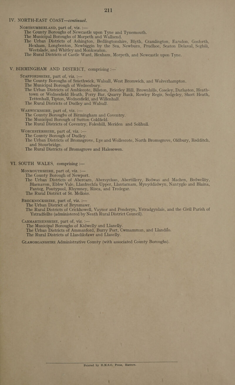 IV. NORTH-EAST COAST—continued. NORTHUMBERLAND, part of, viz. :— The County Boroughs of Newcastle upon Tyne and Tynemouth. The Municipal Boroughs of Morpeth and Wallsend. The Urban Districts of Ashington, Bedlingtonshire, Blyth, Cramlington, Earsdon, Gosforth, Hexham, Longbenton, Newbiggin by the Sea, Newburn, Prudhoe, Seaton Delaval, Seghili, Weetslade, and Whitley and Monkseaton. The Rural Districts of Castle Ward, Hexham, Morpeth, and Newcastle upon Tyne. V. BIRMINGHAM AND DISTRICT, comprising :— STAFFORDSHIRE, part of, viz. :— The County Boroughs of Smethwick, Walsall, West Bromwich, and Wolverhampton. The Municipal Borough of Wednesbury. The Urban Districts of Amblecote, Bilston, Brierley Hill, Brownhills, Coseley, Darlaston, Heath- town or Wednesfield Heath, Perry Bar, Quarry Bank, Rowley Regis, Sedgeley, Short Heath, Tettenhall, Tipton, Wednesfield, and Willenhall. The Rural Districts ot Dudley and Walsall. WARWICKSHIRE, part of, viz. :— The County Boroughs of Birmingham and Coventry. The Municipal Borough of Sutton Coldfield. The Rural Districts of Coventry, Foleshill, Meriden and Solihull. WORCESTERSHIRE, part of, viz. :— The County Borough of Dudley. The Urban Districts of Bromsgrove, Lye and Wollescote, North Bromsgrove, Oldbury, Redditch, and Stourbridge. The Rural Districts of Bromsgrove and Halesowen. VI. SOUTH WALES, comprising :— MONMOUTHSHIRE, part of, viz. :— The County Borough of Newport. The Urban Districts of Abercarn, Abersychan, Abertillery, Bedwas and Machen, Bedwellty, Blaenavon, Ebbw Vale, Llanfrechfa Upper, Llantarnam, Mynyddislwyn, Nantyglo and Blaina, Panteg, Pontypool, Rhymney, Risca, and Tredegar. The Rural District of St. Mellons. BRECKNOCKSHIRE, part of, viz. :— The Urban District of Brynmawr. The Rural Districts of Crickhowell, Vaynor and Penderyn, Ystradgynlais, and the Civil Parish of Ystradfellte (administered by Neath Rural District Council). CARMARTHENSHIRE, part of, viz. :— The Municipal Boroughs of Kidwelly and Llanelly. The Urban Districts of Ammanford, Burry Port, Cvmamman, and Llandilo. The Rural Districts of Llandilofawr and Llanelly. GLAMORGANSHIRE Administrative County (with associated County Boroughs). Printed by H.M.S.O. Press, Harrow.