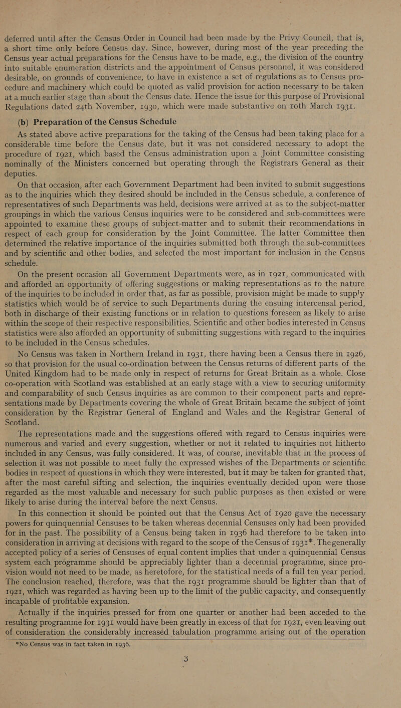 a short time only before Census day. Since, however, during most of the year preceding the Census year actual preparations for the Census have to be made, e.g., the division of the country into suitable enumeration districts and the appointment of Census personnel, it was considered desirable, on grounds of convenience, to have in existence a set of regulations as to Census pro- cedure and machinery which could be quoted as valid provision for action necessary to be taken at a much earlier stage than about the Census date. Hence the issue for this purpose of Provisional Regulations dated 24th November, 1930, which were made substantive on roth March 1931. (b) Preparation of the Census Schedule As stated above active preparations for the taking of the Census had been taking place for a considerable time before the Census date, but it was not considered necessary to adopt the procedure of 1921, which based the Census administration upon a Joint Committee consisting nominally of the Ministers concerned but operating through the Registrars General as their deputies. On that occasion, after each Government Department had been invited to submit suggestions as to the inquiries which they desired should be included in the Census schedule, a conference of representatives of such Departments was held, decisions were arrived at as to the subject-matter groupings in which the various Census inquiries were to be considered and sub-committees were appointed to examine these groups of subject-matter and to submit their recommendations in respect of each group for consideration by the Joint Committee. The latter Committee then determined the relative importance of the inquiries submitted both through the sub-committees and by scientific and other bodies, and selected the most important for inclusion in the Census schedule. On the present occasion all Government Departments were, as in 1921, communicated with and afforded an opportunity of offering suggestions or making representations as to the nature of the inquiries to be included in order that, as far as possible, provision might be made to supply statistics which would be of service to such Departments during the ensuing intercensal period, both in discharge of their existing functions or in relation to questions foreseen as likely to arise within the scope of their respective responsibilities. Scientific and other bodies interested in Census statistics were also afforded an opportunity of submitting suggestions with regard to the inquiries to be included in the Census schedules. No Census was taken in Northern Ireland in 1931, there having been a Census there in 1926, so that provision for the usual co-ordination between the Census returns of different parts of the United Kingdom had to be made only in respect of returns for Great Britain as a whole. Close co-operation with Scotland was established at an early stage with a view to securing uniformity and comparability of such Census inquiries as are common to their component parts and repre- sentations made by Departments covering the whole of Great Britain became the subject of joint — consideration by the Registrar General of England and Wales and the Registrar General of Scotland. The representations made and the suggestions offered with regard to Census inquiries were numerous and varied and every suggestion, whether or not it related to inquiries not hitherto included in any Census, was fully considered. It was, of course, inevitable that in the process of selection it was not possible to meet fully the expressed wishes of the Departments or scientific bodies in respect of questions in which they were interested, but it may be taken for granted that, after the most careful sifting and selection, the inquiries eventually decided upon were those regarded as the most valuable and necessary for such public purposes as then existed or were likely to arise during the interval before the next Census. In this connection it should be pointed out that the Census Act of 1920 gave the necessary powers for quinquennial Censuses to be taken whereas decennial Censuses only had been provided for in the past. The possibility of a Census being taken in 1936 had therefore to be taken into consideration in arriving at decisions with regard to the scope of the Census of 1931*. The generally accepted policy of a series of Censuses of equal content implies that under a quinquennial Census system each programme should be appreciably lighter than a decennial programme, since pro- vision would not need to be made, as heretofore, for the statistical needs of a full ten year period. The conclusion reached, therefore, was that the 1931 programme should be lighter than that of 1921, which was regarded as having been up to the limit of the public capacity, and consequently incapable of profitable expansion. Actually if the inquiries pressed for from one quarter or another had been acceded to the resulting programme for 1931 would have been greatly in excess of that for 1921, even leaving out of consideration the considerably increased tabulation programme arising out of the operation  *No Census was in fact taken in 1936.