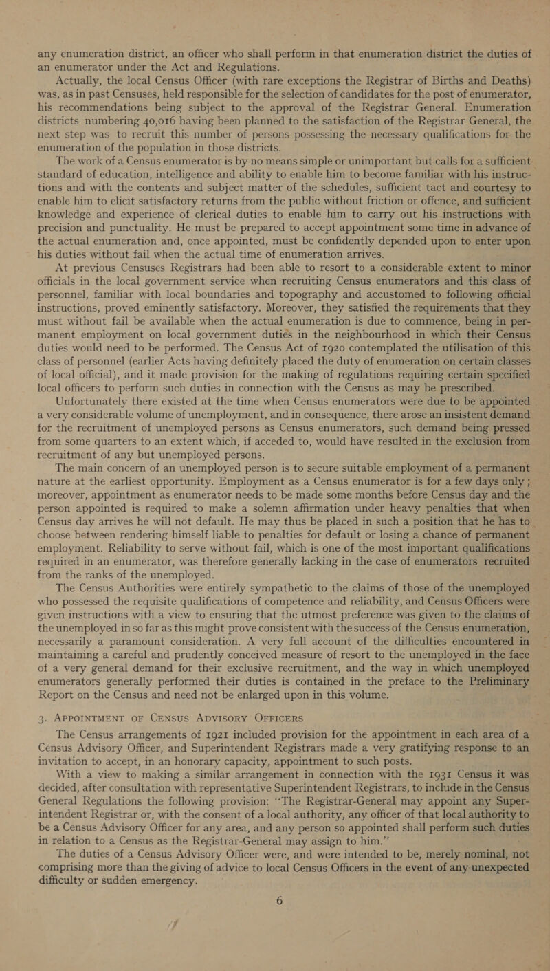 any enumeration district, an officer who shall perform in that enumeration district the duties of an enumerator under the Act and Regulations. Actually, the local Census Officer (with rare exceptions the Registrar of Births and Deaths) was, as in past Censuses, held responsible for the selection of candidates for the post of enumerator, his recommendations being subject to the approval of the Registrar General. Enumeration districts numbering 40,016 having been planned to the satisfaction of the Registrar General, the next step was to recruit this number of persons possessing the necessary qualifications for the enumeration of the population in those districts. The work of a Census enumerator is by no means simple or unimportant but calls for a sufficient standard of education, intelligence and ability to enable him to become familiar with his instruc- tions and with the contents and subject matter of the schedules, sufficient tact and courtesy to enable him to elicit satisfactory returns from the public without friction or offence, and sufficient knowledge and experience of clerical duties to enable him to carry out his instructions with precision and punctuality. He must be prepared to accept appointment some time in advance of the actual enumeration and, once appointed, must be confidently depended upon to enter upon his duties without fail when the actual time of enumeration arrives. At previous Censuses Registrars had been able to resort to a considerable extent to minor officials in the local government service when recruiting Census enumerators and this class of personnel, familiar with local boundaries and topography and accustomed to following official instructions, proved eminently satisfactory. Moreover, they satisfied the requirements that they must without fail be available when the actual enumeration is due to commence, being in per- manent employment on local government duties in the neighbourhood in which their Census duties would need to be performed. The Census Act of 1920 contemplated the utilisation of this class of personnel (earlier Acts having definitely placed the duty of enumeration on certain classes of local official), and it made provision for the making of regulations requiring certain specified local officers to perform such duties in connection with the Census as may be prescribed. Unfortunately there existed at the time when Census enumerators were due to be appointed a very considerable volume of unemployment, and in consequence, there arose an insistent demand for the recruitment of unemployed persons as Census enumerators, such demand being pressed from some quarters to an extent which, if acceded to, would have resulted in the exclusion from recruitment of any but unemployed persons. The main concern of an unemployed person is to secure suitable employment of a permanent nature at the earliest opportunity. Employment as a Census enumerator is for a few days only ; moreover, appointment as enumerator needs to be made some months before Census day and the person appointed is required to make a solemn affirmation under heavy penalties that when Census day arrives he will not default. He may thus be placed in such a position that he has to choose between rendering himself liable to penalties for default or losing a chance of permanent employment. Reliability to serve without fail, which is one of the most important qualifications required in an enumerator, was therefore generally lacking in the case of enumerators Sree from the ranks of the unemployed. The Census Authorities were entirely sympathetic to the claims of those of the unemployed who possessed the requisite qualifications of competence and reliability, and Census Officers were given instructions with a view to ensuring that the utmost preference was given to the claims of the unemployed inso far as this might prove consistent with the success of the Census enumeration, necessarily a paramount consideration. A very full account of the difficulties encountered in maintaining a careful and prudently conceived measure of resort to the unemployed in the face of a very general demand for their exclusive recruitment, and the way in which unemployed enumerators generally performed their duties is contained in the preface to the Preliminary Report on the Census and need not be enlarged upon in this volume. 3. APPOINTMENT OF CENSUS ADVISORY OFFICERS The Census arrangements of 1921 included provision for the appointment in each area of a Census Advisory Officer, and Superintendent Registrars made a very gratifying response to an invitation to accept, in an honorary capacity, appointment to such posts. With a view to making a similar arrangement in connection with the 1931 Census it was decided, after consultation with representative Superintendent Registrars, to include in the Census General Regulations the following provision: ‘‘The Registrar-Generel may appoint any Super- intendent Registrar or, with the consent of a local authority, any officer of that local authority to be a Census Advisory Officer for any area, and any person so appointed shall perform such duties in relation to a Census as the Registrar-General may assign to him.” The duties of a Census Advisory Officer were, and were intended to be, merely nominal, not comprising more than the giving of advice to local Census Officers in the event of any unexpected difficulty or sudden emergency.