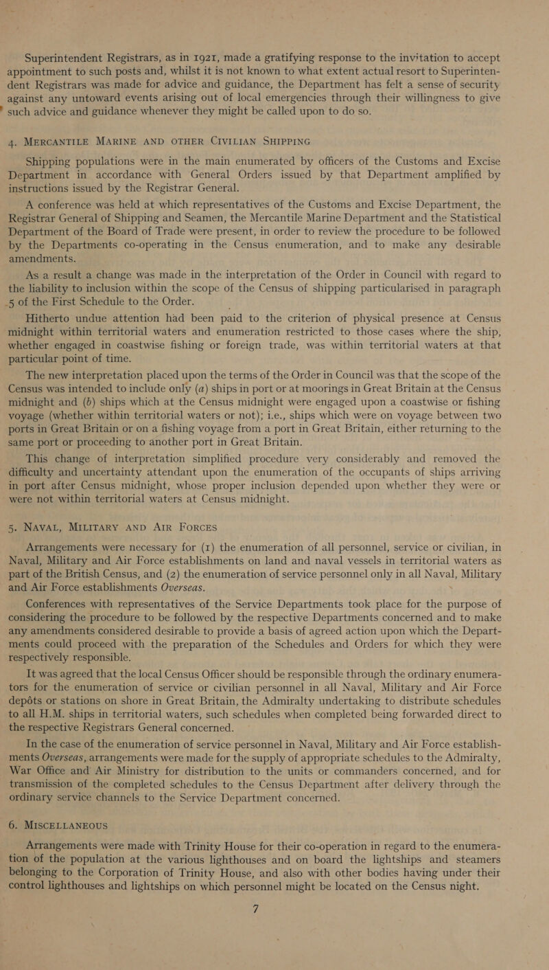 Superintendent Registrars, as in 1921, made a gratifying response to the invitation to accept appointment to such posts and, whilst it is not known to what extent actual resort to Superinten- dent Registrars was made for advice and guidance, the Department has felt a sense of security against any untoward events arising out of local emergencies through their willingness to give ' such advice and guidance whenever they might be called upon to do so. 4. MERCANTILE MARINE AND OTHER CIVILIAN SHIPPING Shipping populations were in the main enumerated by officers of the Customs and Excise Department in accordance with General Orders issued by that Department amplified by instructions issued by the Registrar General. A conference was held at which representatives of the Customs and Excise Department, the Registrar General of Shipping and Seamen, the Mercantile Marine Department and the Statistical Department of the Board of Trade were present, in order to review the procedure to be followed by the Departments co-operating in the Census enumeration, and to make any desirable amendments. As a result a change was made in the interpretation of the Order in Council with regard to the liability to inclusion within the scope of the Census of shipping particularised in paragraph _5 of the First Schedule to the Order. Hitherto undue attention had been paid to the criterion of physical presence at Census midnight within territorial waters and enumeration restricted to those cases where the ship, whether engaged in coastwise fishing or foreign trade, was within territorial waters at that particular point of time. The new interpretation placed upon the terms of the Order in Council was that the scope of the Census was intended to include only (a) ships in port or at moorings in Great Britain at the Census midnight and (b) ships which at the Census midnight were engaged upon a coastwise or fishing voyage (whether within territorial waters or not); i.e., ships which were on voyage between two ports in Great Britain or on a fishing voyage from a port in Great Britain, either returning to the same port or proceeding to another port in Great Britain. This change of interpretation simplified procedure very considerably and removed the difficulty and uncertainty attendant upon the enumeration of the occupants of ships arriving in port after Census midnight, whose proper inclusion depended upon whether they were or were not within territorial waters at Census midnight. 5. NAVAL, MILITARY AND AIR FORCES Arrangements were necessary for (1) the enumeration of all personnel, service or civilian, in Naval, Military and Air Force establishments on land and naval vessels in territorial waters as part of the British Census, and (2) the enumeration of service personnel only in all Naval, ps MeO and Air Force establishments Overseas. Conferences with representatives of the Service Departments took place for the purpose of considering the procedure to be followed by the respective Departments concerned and to make any amendments considered desirable to provide a basis of agreed action upon which the Depart- ments could proceed with the preparation of the Schedules and Orders for which they were respectively responsible. It was agreed that the local Census Officer should be responsible through the ordinary enumera- tors for the enumeration of service or civilian personnel in all Naval, Military and Air Force depots or stations on shore in Great Britain, the Admiralty undertaking to distribute schedules to all H.M. ships in territorial waters, such schedules when completed being forwarded direct to the respective Registrars General concerned. In the case of the enumeration of service personnel in Naval, Military and Air Force establish- ments Overseas, arrangements were made for the supply of appropriate schedules to the Admiralty, War Office and Air Ministry for distribution to the units or commanders concerned, and for transmission of the completed schedules to the Census Department after delivery through the ordinary service channels to the Service Department concerned. 6. MISCELLANEOUS Arrangements were made with Trinity House for their co-operation in regard to the enumera- tion of the population at the various lighthouses and on board the lightships and steamers belonging to the Corporation of Trinity House, and also with other bodies having under their control lighthouses and lightships on which personnel might be located on the Census night.
