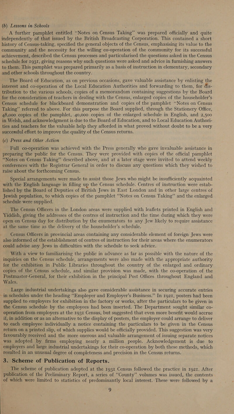 (b) Lessons in Schools A further pamphlet entitled ‘“‘“Notes on Census Taking’”’ was prepared officially and quite independently of that issued by the British Broadcasting Corporation. This contained a short history of Census-taking, specified the general objects of the Census, emphasising its value to the community and the necessity for the willing co-operation of the community for its successful achievement, described the Census processes and particularised the questions asked in the Census schedule for 1931, giving reasons why such questions were asked and advice in furnishing answers to them. This pamphlet was prepared primarily as a basis of instruction in elementary, secondary and other schools throughout the country. The Board of Education, as on previous occasions, gave valuable assistance by enlisting the interest and co-operation of the Local Education Authorities and forwarding to them, for dis- tribution to the various schools, copies of a memorandum containing suggestions by the Board for the consideration of teachers in dealing with the Census, enlarged copies of the householder’s Census schedule for blackboard demonstration and copies of the pamphlet ‘‘Notes on Census Taking” referred to above. For this purpose the Board supplied, through the Stationery Office, 48,000 copies of the pamphlet, 40,000 copies of the enlarged schedule in English, and 2,500 in Welsh, and acknowledgment is due to the Board of Education, and to Local Education Authori- ties and teachers for the valuable help they afforded in what proved without doubt to be a very successful effort to improve the quality of the Census returns. (c) Press and Other Action Full co-operation was achieved with the Press generally who gave invaluable assistance in preparing the public for the Census. They were provided with copies of the official pamphlet “Notes on Census Taking” described above, and at a later stage were invited to attend weekly conferences with the Registrar General in order to discuss any questions which they wished to raise about the forthcoming Census. Special arrangements were made to assist those Jews who might be insufficiently acquainted with the English language in filling up the Census schedule. Centres of instruction were estab- - Jewish population, to which copies of the pamphlet “Notes on Census Taking” and the enlarged schedule were supplied. The Census Officers in the London areas were supplied with leaflets printed in English and Yiddish, giving the addresses of the centres of instruction and the time during which they were open on Census day for distribution by the enumerators to any Jew likely to require assistance at the same time as the delivery of the householder’s schedule. Census Officers in provincial areas containing any considerable element of foreign Jews were also informed of the establishment of centres of instruction for their areas where the enumerators could advise any Jews in difficulties with the schedule to seek advice. With a view to familiarising the public in advance as far as possible with the nature of the inquiries on the Census schedule, arrangements were also made with the appropriate authority for the exhibition in Public Libraries throughout the country of the enlarged and ordinary copies of the Census schedule, and similar provision was made, with the co-operation of the Postmaster-General, for their exhibition in the principal Post Offices throughout England and Wales. Large industrial undertakings also gave considerable assistance in securing accurate entries in schedules under the heading “Employer and Employer’s Business.” In 1921, posters had been supplied to employers for exhibition in the factory or works, after the particulars to be given in the Census schedule by the employees had been inserted. The Department sought similar co- operation from employers at the 1931 Census, but suggested that even more benefit would accrue if, in addition or as an alternative to the display of posters, the employer could arrange to deliver to each employee individually a notice containing the particulars to be given in the Census return on a printed slip, of which supplies would be officially provided. This suggestion was very favourably received and the more onerous and valuable arrangement of issuing separate notices was adopted by firms employing nearly a million people. Acknowledgement is due to employers and large industrial undertakings for their co-operation by both these methods, which resulted in an unusual degree of completeness and precision in the Census returns. 3. Scheme of Publication of Reports. The scheme of publication adopted at the 1931 Census followed the practice in 1g21. After publication of the Preliminary Report, a series of ‘County’? volumes was issued, the contents of which were limited to statistics of predominantly local interest. These were followed by a