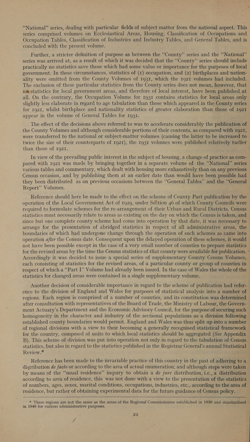 ‘“‘National’”’ series, dealing with particular fields of subject matter from the national aspect. This series comprised volumes on Ecclesiastical Areas, Housing, Classification of Occupations and Occupation Tables, Classification of Industries and Industry Tables, and General Tables, and is concluded with the present volume. Further, a stricter definition of purpose as between the ‘‘County”’ series and the “‘National”’ series was arrived at, as a result of which it was decided that the ‘‘County”’ series should include practically no statistics save those which had some value or importance for the purposes of local government. In these circumstances, statistics of (1) occupation, and (2) birthplaces and nation- ality were omitted from the County Volumes of 1931, which the 1921 volumes had included. The exclusion of these particular statistics from the County series does not mean, however, that n@ statistics for local government areas, and therefore of local interest, have been published at all. On the contrary, the Occupation Volume for 1931 contains statistics for local areas only slightly less elaborate in regard to age tabulation than those which appeared in the County series for 1921, whilst birthplace and nationality statistics of greater elaboration than those of 1921 appear in the volume of General Tables for 1931. The effect of the decisions above referred to was to accelerate considerably the publication of the County Volumes and although considerable portions of their contents, as compared with 192T, were transferred to the national or subject-matter volumes (causing the latter to be increased to twice the size of their counterparts of 1921), the 1931 volumes were published relatively earlier than those of 1921. . In view of the prevailing public interest in the subject of housing, a change of practice as com- pared with 1921 was made by bringing together in a separate volume of the “National” series various tables and commentary, which dealt with housing more exhaustively than on any previous Census occasion, and by publishing them at an earlier date than would have been possible had — they been distributed as on previous occasions between the “General Tables” and the “General Report” Volumes. Reference should here be made to the effect on the scheme of County Part publication by the operation of the Local Government Act of 1929, under Section 46 of which County Councils were required to formulate schemes for the re-arrangement of their Urban and Rural Districts. Census statistics must necessarily relate to areas as existing on the day on which the Census is taken, and since but one complete county scheme had come into operation by that date, it was necessary to arrange for the presentation of abridged statistics in respect of all administrative areas, the boundaries of which had undergone change through the operation of such schemes as came into operation after the Census date. Consequent upon the delayed operation of these schemes, it would not have been possible except in the case of a very small number of counties to prepare statistics for the revised areas by the time the Census statistics of that county were available for publication. ~ Accordingly it was decided to issue a special series of supplementary County Census Volumes, each consisting of statistics for the revised areas, of a particular county or group of counties in respect of which a “Part I’’ Volume had already been issued. In the case of Wales the whole of the statistics for changed areas were contained in a single supplementary volume. Another decision of considerable importance in regard to the scheme of publication had refer- ence to the division of England and Wales for purposes of statistical analysis into a number of regions. Each region is comprised of a number of counties, and its constitution was determined after consultation with representatives of the Board of Trade, the Ministry of Labour, the Govern- ment Actuary’s Department and the Economic Advisory Council, for the purpose of securing such homogeneity in the character and industry of the sectional populations as a division following established county boundaries would permit. England and Wales was thus split up into a number of regional divisions with a view to their becoming a generally recognised statistical framework for the country, composed of units to which local statistics should be aggregated (See Appendix B). This scheme of division was put into operation not only in regard to the tabulation of Census statistics, but also in regard to the statistics published in the Registrar General’s annual Statistical Review.* Reference has been made to the invariable practice of this country in the past of adhering to a distribution de facto or according to the area of actual enumeration; and although steps were taken by means of the “‘usual residence” inquiry to obtain a de jure distribution, i.e., a distribution according to area of residence, this was not done with a view to the presentation of the statistics of numbers, ages, sexes, marital conditions, occupations, industries, etc., according to the area of residence, but rather of obtaining experimental data for the future guidance of Census policy.    * ‘These regions are not the same as the areas of the Regional Commissioners established in 1939 and standardised i; in 1946 for various administrative purposes. Io