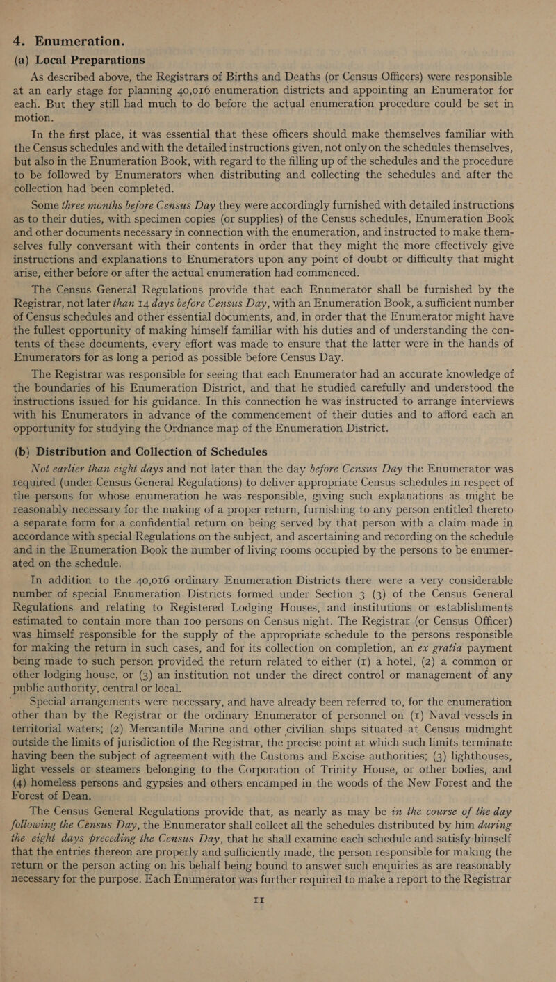 4. Enumeration. (a) Local Preparations As described above, the Registrars of Births and Deaths (or Census Officers) were responsible at an early stage for planning 40,016 enumeration districts and appointing an Enumerator for each. But they still had much to do before the actual enumeration procedure could be set in motion. In the first place, it was essential that these officers should make themselves familiar with the Census schedules and with the detailed instructions given, not only on the schedules themselves, but also in the Enumeration Book, with regard to the filling up of the schedules and the procedure to be followed by Enumerators when distributing and collecting the schedules and after the collection had been completed. Some three months before Census Day they were accordingly furnished with detailed instructions as to their duties, with specimen copies (or supplies) of the Census schedules, Enumeration Book and other documents necessary in connection with the enumeration, and instructed to make them- selves fully conversant with their contents in order that they might the more effectively give instructions and explanations to Enumerators upon any point of doubt or difficulty that might arise, either before or after the actual enumeration had commenced. The Census General Regulations provide that each Enumerator shall be furnished by the Registrar, not later than 14 days before Census Day, with an Enumeration Book, a sufficient number of Census schedules and other essential documents, and, in order that the Enumerator might have the fullest opportunity of making himself familiar with his duties and of understanding the con- tents of these documents, every effort was made to ensure that. the latter were in the hands of Enumerators for as long a period as possible before Census Day. The Registrar was responsible for seeing that each Enumerator had an accurate knowledge of the boundaries of his Enumeration District, and that he studied carefully and understood the instructions issued for his guidance. In this connection he was instructed to arrange interviews with his Enumerators in advance of the commencement of their duties and to afford each an opportunity for studying the Ordnance map of the Enumeration District. (b) Distribution and Collection of Schedules Not earlier than eight days and not later than the day before Census Day the Enumerator was required (under Census General Regulations) to deliver appropriate Census schedules in respect of the persons for whose enumeration he was responsible, giving such explanations as might be reasonably necessary for the making of a proper return, furnishing to any person entitled thereto a separate form for a confidential return on being served by that person with a claim made in accordance with special Regulations on the subject, and ascertaining and recording on the schedule and in the Enumeration Book the number of living rooms occupied by the persons to be enumer- ated on the schedule. In addition to the 40,016 ordinary Enumeration Districts there were a very considerable number of special Enumeration Districts formed under Section 3 (3) of the Census General Regulations and relating to Registered Lodging Houses, and institutions or establishments estimated to contain more than 100 persons on Census night. The Registrar (or Census Officer) was himself responsible for the supply of the appropriate schedule to the persons responsible for making the return in such cases, and for its collection on completion, an ex gratia payment being made to such person provided the return related to either (r) a hotel, (2) a common or other lodging house, or (3) an institution not under the direct control or management of any public authority, central or local. Special arrangements were necessary, and have already been referred to, for the enumeration other than by the Registrar or the ordinary Enumerator of personnel on (1) Naval vessels in territorial waters; (2) Mercantile Marine and other civilian ships situated at Census midnight outside the limits of jurisdiction of the Registrar, the precise point at which such limits terminate having been the subject of agreement with the Customs and Excise authorities; (3) lighthouses, light vessels or steamers belonging to the Corporation of Trinity House, or other bodies, and (4) homeless persons and gypsies and others encamped in the woods of the New Forest and the Forest of Dean. The Census General Regulations provide that, as nearly as may be in the course of the day following the Census Day, the Enumerator shall collect all the schedules distributed by him during the eight days preceding the Census Day, that he shall examine each schedule and satisfy himself that the entries thereon are properly and sufficiently made, the person responsible for making the return or the person acting on his behalf being bound to answer such enquiries as are reasonably necessary for the purpose. Each Enumerator was further required to make a report to the Registrar LE