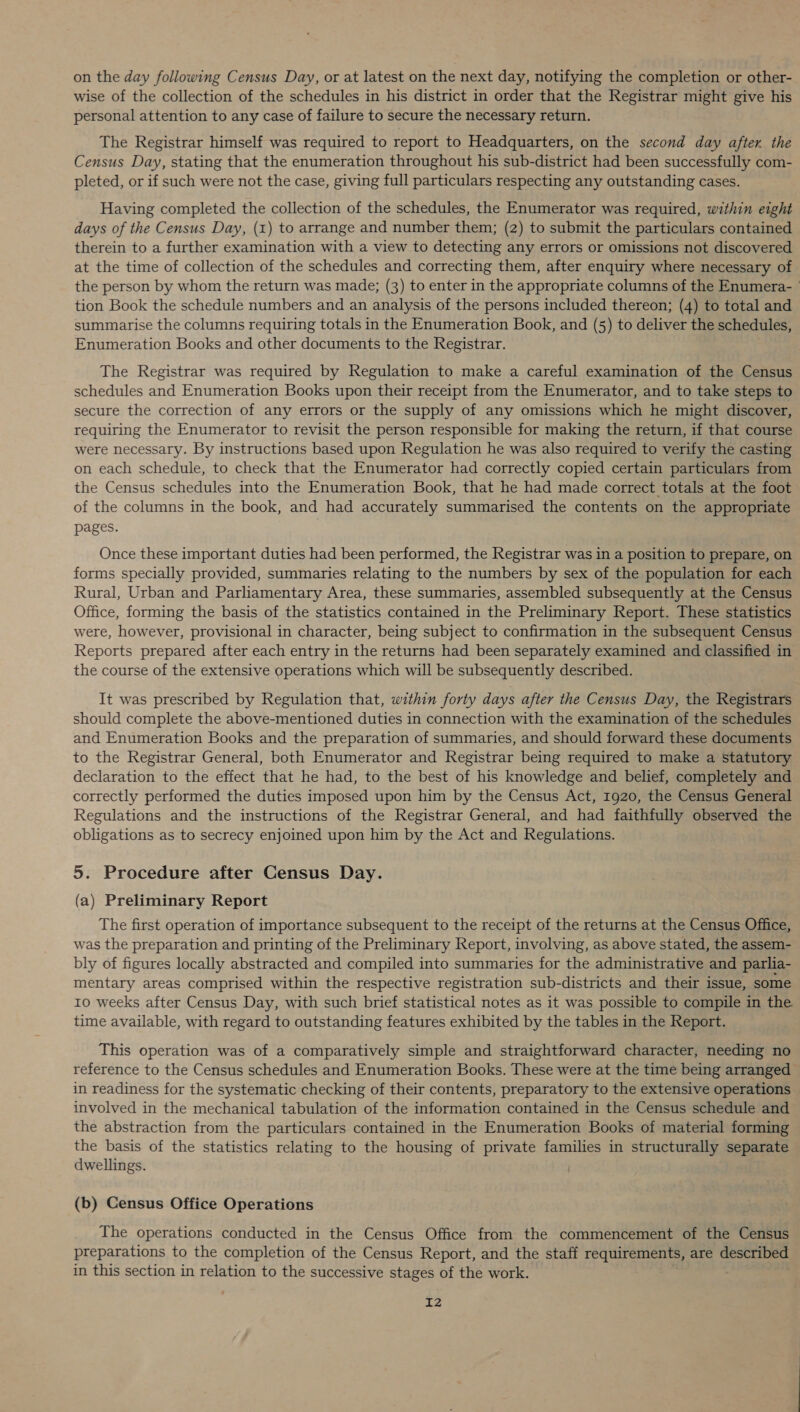 on the day following Census Day, or at latest on the next day, notifying the completion or other- wise of the collection of the schedules in his district in order that the Registrar might give his personal attention to any case of failure to secure the necessary return. The Registrar himself was required to report to Headquarters, on the second day after. the Census Day, stating that the enumeration throughout his sub-district had been successfully com- pleted, or if such were not the case, giving full particulars respecting any outstanding cases. Having completed the collection of the schedules, the Enumerator was required, within eight days of the Census Day, (1) to arrange and number them; (2) to submit the particulars contained therein to a further examination with a view to detecting any errors or omissions not discovered at the time of collection of the schedules and correcting them, after enquiry where necessary of the person by whom the return was made; (3) to enter in the appropriate columns of the Enumera- tion Book the schedule numbers and an analysis of the persons included thereon; (4) to total and summarise the columns requiring totals in the Enumeration Book, and (5) to deliver the schedules, Enumeration Books and other documents to the Registrar. The Registrar was required by Regulation to make a careful examination of the Census schedules and Enumeration Books upon their receipt from the Enumerator, and to take steps to secure the correction of any errors or the supply of any omissions which he might discover, requiring the Enumerator to revisit the person responsible for making the return, if that course were necessary. By instructions based upon Regulation he was also required to verify the casting on each schedule, to check that the Enumerator had correctly copied certain particulars from the Census schedules into the Enumeration Book, that he had made correct totals at the foot of the columns in the book, and had accurately summarised the contents on the appropriate pages. Once these important duties had been performed, the Registrar was in a position to prepare, on forms specially provided, summaries relating to the numbers by sex of the population for each Rural, Urban and Parliamentary Area, these summaries, assembled subsequently at the Census Office, forming the basis of the statistics contained in the Preliminary Report. These statistics were, however, provisional in character, being subject to confirmation in the subsequent Census Reports prepared after each entry in the returns had been separately examined and classified in the course of the extensive operations which will be subsequently described. It was prescribed by Regulation that, within forty days after the Census Day, the Registrars should complete the above-mentioned duties in connection with the examination of the schedules and Enumeration Books and the preparation of summaries, and should forward these documents to the Registrar General, both Enumerator and Registrar being required to make a statutory declaration to the effect that he had, to the best of his knowledge and belief, completely and correctly performed the duties imposed upon him by the Census Act, 1920, the Census General Regulations and the instructions of the Registrar General, and had faithfully observed the obligations as to secrecy enjoined upon him by the Act and Regulations. 5. Procedure after Census Day. (a) Preliminary Report The first operation of importance subsequent to the receipt of the returns at the Census Office, was the preparation and printing of the Preliminary Report, involving, as above stated, the assem- bly of figures locally abstracted and compiled into summaries for the administrative and parlia- mentary areas comprised within the respective registration sub-districts and their issue, some 10 weeks after Census Day, with such brief statistical notes as it was possible to compile in the time available, with regard to outstanding features exhibited by the tables in the Report. This operation was of a comparatively simple and straightforward character, needing no reference to the Census schedules and Enumeration Books. These were at the time being arranged in readiness for the systematic checking of their contents, preparatory to the extensive operations involved in the mechanical tabulation of the information contained in the Census schedule and the abstraction from the particulars contained in the Enumeration Books of material forming the basis of the statistics relating to the housing of private families in structurally separate dwellings. (b) Census Office Operations The operations conducted in the Census Office from the commencement of the Census preparations to the completion of the Census Report, and the staff requirements, are described in this section in relation to the successive stages of the work. I2