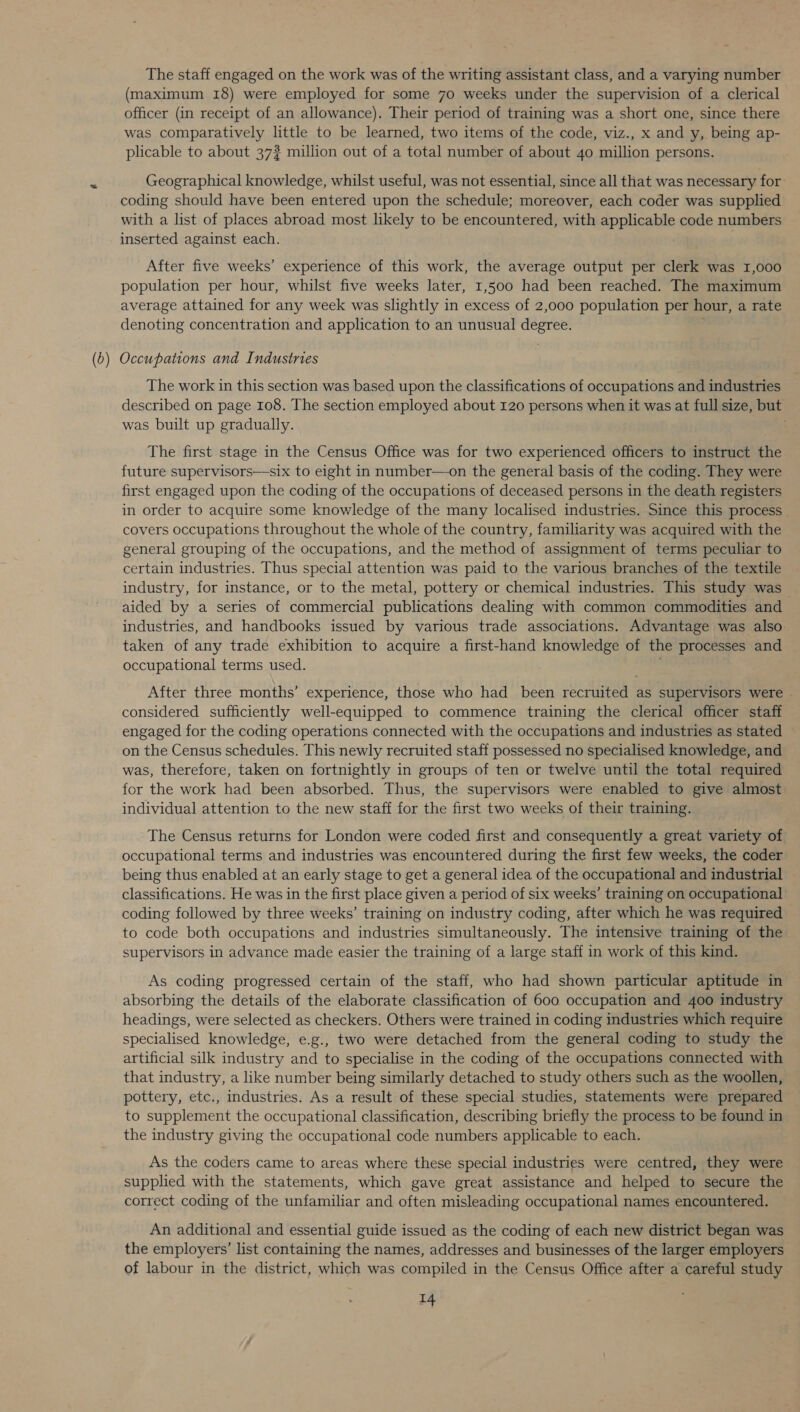 The staff engaged on the work was of the writing assistant class, and a varying number (maximum 18) were employed for some 70 weeks under the supervision of a clerical officer (in receipt of an allowance). Their period of training was a short one, since there was comparatively little to be learned, two items of the code, viz., x and y, being ap- plicable to about 37? million out of a total number of about 40 million persons. ty Geographical knowledge, whilst useful, was not essential, since all that was necessary for: coding should have been entered upon the schedule; moreover, each coder was supplied with a list of places abroad most likely to be encountered, with applicable code numbers inserted against each. After five weeks’ experience of this work, the average output per clerk was 1,000 population per hour, whilst five weeks later, 1,500 had been reached. The maximum average attained for any week was slightly in excess of 2,000 population per hour, a rate denoting concentration and application to an unusual degree. : (5) Occupations and Industries The work in this section was based upon the classifications of occupations and industries described on page 108. The section employed about 120 persons when it was at full size, but was built up gradually. The first stage in the Census Office was for two experienced officers to instruct the future supervisors—six to eight in number—on the general basis of the coding. They were first engaged upon the coding of the occupations of deceased persons in the death registers in order to acquire some knowledge of the many localised industries. Since this process _ covers occupations throughout the whole of the country, familiarity was acquired with the general grouping of the occupations, and the method of assignment of terms peculiar to certain industries. Thus special attention was paid to the various branches of the textile industry, for instance, or to the metal, pottery or chemical industries. This study was aided by a series of commercial publications dealing with common commodities and industries, and handbooks issued by various trade associations. Advantage was also taken of any trade exhibition to acquire a first-hand knowledge of the processes and occupational terms used. , After three months’ experience, those who had _ been recruited as supervisors were | considered sufficiently well-equipped to commence training the clerical officer staff engaged for the coding operations connected with the occupations and industries as stated on the Census schedules. This newly recruited staff possessed no specialised knowledge, and was, therefore, taken on fortnightly in groups of ten or twelve until the total required for the work had been absorbed. Thus, the supervisors were enabled to give almost individual attention to the new staff for the first two weeks of their training. The Census returns for London were coded first and consequently a great variety of occupational terms and industries was encountered during the first few weeks, the coder being thus enabled at an early stage to get a general idea of the occupational and industrial — classifications. He was in the first place given a period of six weeks’ training on occupational coding followed by three weeks’ training on industry coding, after which he was required to code both occupations and industries simultaneously. The intensive training of the supervisors in advance made easier the training of a large staff in work of this kind. As coding progressed certain of the staff, who had shown particular aptitude in absorbing the details of the elaborate classification of 600 occupation and 400 industry headings, were selected as checkers. Others were trained in coding industries which require specialised knowledge, e.g., two were detached from the general coding to study the artificial silk industry and to specialise in the coding of the occupations connected with that industry, a like number being similarly detached to study others such as the woollen, pottery, etc., industries. As a result of these special studies, statements were prepared to supplement the occupational classification, describing briefly the process to be found in the industry giving the occupational code numbers applicable to each. As the coders came to areas where these special industries were centred, they were supplied with the statements, which gave great assistance and helped to secure the correct coding of the unfamiliar and often misleading occupational names encountered. An additional and essential guide issued as the coding of each new district began was the employers’ list containing the names, addresses and businesses of the larger employers of labour in the district, which was compiled in the Census Office after a careful study