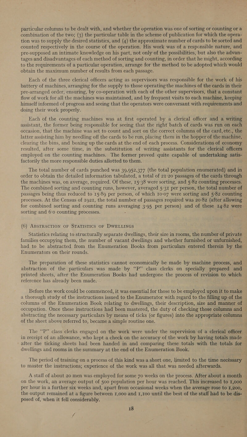 particular columns to be dealt with, and whether the operation was one of sorting or counting or a combination of the two; (3) the particular table in the scheme of publication for which the opera- tion was to supply the desired statistics, and (4) the approximate number of cards to be sorted and counted respectively in the course of the operation. His work was of a responsible nature, and pre-supposed an intimate knowledge on his part, not only of the possibilities, but also the advan- tages and disadvantages of each method of sorting and counting, in order that he might, according to the requirements of a particular operation, arrange for the method to be adopted which would obtain the maximum number of results from each passage. Each of the three clerical officers acting as supervisors was responsible for the work of his battery of machines, arranging for the supply to those operating the machines of the cards in their pre-arranged order, ensuring, by co-operation with each of the other supervisors, that a constant flow of work for all the machines was maintained, and by frequent visits to each machine, keeping himself informed of progress and seeing that the operators were conversant with requirements and doing their work properly. Each of the counting machines was at first operated by a clerical officer and a writing assistant, the former being responsible for seeing that the right batch of cards was run on each occasion, that the machine was set to count and sort on the correct columns of the card, etc., the latter assisting him by needling off the cards to be run, placing them in the hopper of the machine, clearing the bins, and boxing up the cards at the end of each process. Considerations of economy resulted, after some time, in the substitution of writing assistants for the clerical officers employed on the counting machines. The former proved quite capable of undertaking satis- factorily the more responsible duties allotted to them. The total number of cards punched was 39,952,377 (the total population enumerated) and in order to obtain the detailed information tabulated, a total of 21-20 passages of the cards through the machines was, on average, required. Of these, 15-38 were sorting, and 5-82 counting processes. The combined sorting and counting runs, however, averaged 5-31 per person, the total number of passages being thus reduced to 15-89 per person, of which 10-07 were sorting and 5-82 counting processes. At the Census of 1921, the total number of passages required was 20-82 (after allowing for combined sorting and counting runs averaging 3-95 per person) and of these 14:82 were sorting and 6'0 counting processes. : (6) ABSTRACTION OF STATISTICS OF DWELLINGS Statistics relating to structurally separate dwellings, their size in rooms, the number of private families occupying them, the number of vacant dwellings and whether furnished or unfurnished, had to be abstracted from the Enumeration Books from particulars entered therein by the Enumerators on their rounds. The preparation of these statistics cannot economically be made by machine process, and abstraction of the particulars was made by “P” class clerks on specially prepared and printed sheets, after the Enumeration Books had undergone the process of revision to which reference has already been made. Before the work could be commenced, it was essential for those to be employed upon it to make a thorough study of the instructions issued to the Enumerator with regard to the filling up of the columns of the Enumeration Book relating to dwellings, their description, size and manner of occupation. Once these instructions had been mastered, the duty of checking those columns and abstracting the necessary particulars by means of ticks (or figures) into the appropriate columns of the sheet above referred to, became a simple routine one. The “P” class clerks engaged on the work were under the supervision of a clerical officer in receipt of an allowance, who kept a check on the accuracy of the work by having totals made ‘after the ticking sheets had been handed in and comparing these totals with the totals for dwellings and rooms in the summary at the end of the Enumeration Book. : The period of training on a process of this kind was a short one, limited to the time necéssary to master the instructions; experience of the work was all that was needed afterwards. A staff of about 20 men was employed for some 70 weeks on the process. After about a month on the work, an average output of 500 population per hour was reached. This increased to 1,000 per hour in a further six weeks and, apart from occasional weeks when the average rose to 1,200, the output remained at a figure between 1,000 and 1,100 until the best of the staff had to be dis- — posed of, when it fell considerably. :