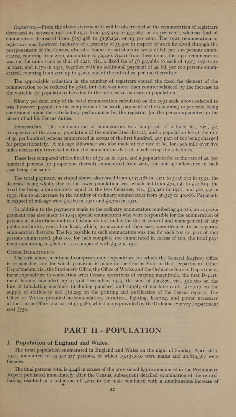 Registrars—From the above statement it will be observed that the remuneration of registrars decreased as between 1921 and 1931 from £75,414 to £57,087, or 24 per cent., whereas that of enumerators decreased from £157,488 to £136,232, or 13 per cent. The 1921 remuneration of registrars was, however, inclusive of a gratuity of £9,300 in respect of work involved through the postponement of the Census, also of a bonus for satisfactory work of 6d. per 100 persons enum- erated, counting from zero, amounting to {9,426. Apart from these items, the 1931 remuneration was on the same scale as that of 1921, viz., a fixed fee of £6 payable to each of 1,913 registrars in 1921, and 1,770 in 1931, together with an additional payment of 4s. 6d. per Loo persons enum- erated, counting from zero up to 3,000, and at the rate of 2s. per 100 thereafter. The appreciable reduction in the number of registrars caused the fixed fee element of the remuneration to-be reduced by £858, but this was more than counterbalanced by the increase in the variable (or population) fees due to the intercensal increase in population. Ninety per cent. only of the total remuneration calculated on the 1931 scale above referred to was, however, payable on the completion of the work, payment of the remaining Io per cent. being conditional upon the satisfactory performance by the registrar (or the person appointed in his place) of all his Census duties. Enumerators.—The remuneration of enumerators was comprised of a fixed fee, viz., £2, irrespective of the area or population of the enumerated district, and a population fee at the rate of 3s. per hundred persons enumerated in excess of the first hundred, any part of 100 being charged for proportionately. A mileage allowance was also made at the rate of 6d. for each mile over five miles necessarily traversed within the enumeration district in collecting the schedules. These fees compared with a fixed fee of £2 4s. in 1921, and a population fee at the rate of 4s. per hundred persons (or proportion thereof) enumerated from zero, the ras Ak allowance in each case being the same. The total payment, as stated above, decreased from {157,488 in 1921 to £136,232 in 1931, the decrease being wholly due to the lower population fees, which fell from £74,156 to £52,614, the fixed fee being approximately equal at the two Censuses, viz., £79,920 in Ig2I, and £80,032 in 1931, due to an increase in the number of ordinary enumerators from 36,327 to 40,016. Payments in respect of mileage were £2,460 in 1921 and £2,700 in 1931. In addition to the payments made to the ordinary enumerators numbering 40,016, an ex gratia payment was also made to 1,043 special enumerators who were responsible for the enumeration of persons in institutions and establishments not under the direct control and management of any public authority, central or local, which, on account of their size, were deemed to be separate enumeration districts. The fee payable to such enumerators was Ios. for each roo (or part of 100) persons enumerated, plus Ios. for each complete 100 enumerated in excess of 100, the total pay- ment amounting to £896 Ios. as compared with £952 in 1921. OTHER DEPARTMENTS The cost above mentioned comprises only expenditure for which the General Register Office is responsible, and for which provision is made in the Census Vote of that Department. Other Departments, viz., the Stationery Office, the Office of Works and the Ordnance Survey Department, incur expenditure in connection with Census operations of varying magnitude, the first Depart- ment having expended, up to 31st December, 1935, the sum of £46,876, viz., £22,560 on the hire of tabulating machines (including punches) and supply of machine cards, £12,017 on the supply of stationery and £12,299 on the printing and publication of the Census reports. The Office of Works provided accommodation, furniture, lighting, heating, and power necessary at the Census Office at a cost of £13,586, whilst maps provided by the Ordnance Survey Department cost £750. PART II - POPULATION 1. Population of England and Wales. The total population enumerated in England and Wales on the night of Sunday, April 26th, 1931, amounted to 39,952,377 persons, of which 19,133,010 were males and 20,819,367 were females. The final persons total is 4,446 in excess of the provisional figure announced in the Preliminary Report published immediately after the Census, subsequent detailed examination of the returns having resulted in a reduction of 5,834 in the male combined with a simultaneous increase of «
