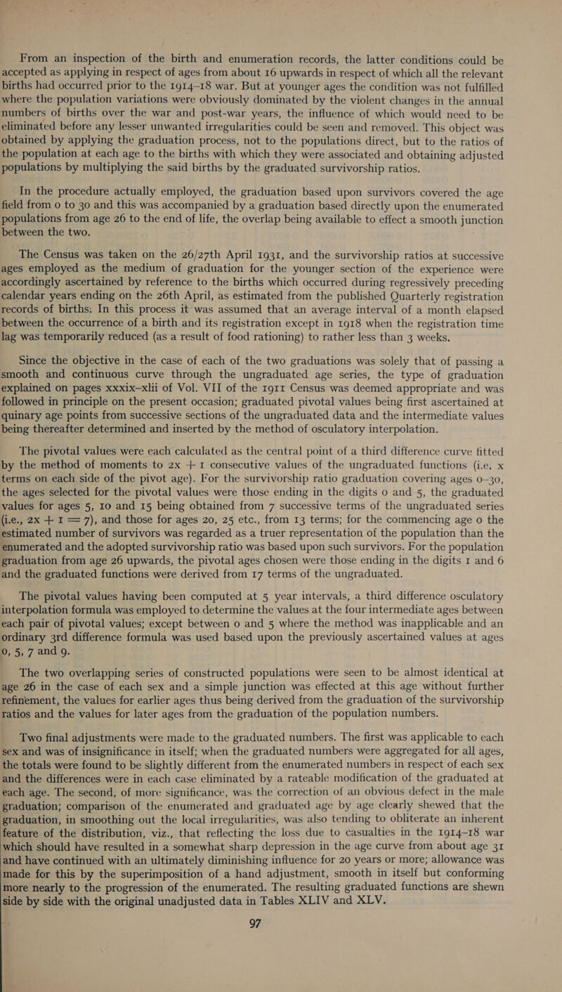 From an inspection of the birth and enumeration records, the latter conditions could be accepted as applying in respect of ages from about 16 upwards in respect of which all the relevant births had occurred prior to the 1914-18 war. But at younger ages the condition was not fulfilled where the population variations were obviously dominated by the violent changes in the annual numbers of births over the war and post-war years, the influence of which would need to be eliminated before any lesser unwanted irregularities could be seen and removed. This object was obtained by applying the graduation process, not to the populations direct, but to the ratios of the population at each age to the births with which they were associated and obtaining adjusted populations by multiplying the said births by the graduated survivorship ratios. In the procedure actually employed, the graduation based upon survivors covered the age field from 0 to 30 and this was accompanied by a graduation based directly upon the enumerated populations from age 26 to the end of life, the overlap being available to effect a smooth vines fans between the two. The Census was taken on the 26/27th April 1931, and the survivorship ratios at successive ages employed as the medium of graduation for the younger section of the experience were accordingly ascertained by reference to the births which occurred during regressively preceding calendar years ending on the 26th April, as estimated from the published Quarterly registration records of births: In this process it was assumed that an average interval of a month elapsed between the occurrence of a birth and its registration except in 1918 when the registration time lag was temporarily reduced (as a result of food rationing) to rather less than 3 weeks. Since the objective in the case of each of the two graduations was solely that of passing a smooth and continuous curve through the ungraduated age series, the type of graduation explained on pages xxxix—xlii of Vol. VII of the 1g1z Census was deemed appropriate and was followed in principle on the present occasion; graduated pivotal values being first ascertained at quinary age points from successive sections of the ungraduated data and the intermediate values being thereafter determined and inserted by the method of osculatory interpolation. The pivotal values were each calculated as the central point of a third difference curve fitted by the method of moments to 2x + 1 consecutive values of the ungraduated functions (i.e. x terms on each side of the pivot age). For the survivorship ratio graduation covering ages 0-30, the ages selected for the pivotal values were those ending in the digits o and 5, the graduated values for ages 5, I0 and 15 being obtained from 7 successive terms of the ungraduated series (i.e., 2x + I = 7), and those for ages 20, 25 etc., from 13 terms; for the commencing age o the estimated number of survivors was regarded as a truer representation of the population than the enumerated and the adopted survivorship ratio was based upon such survivors. For the population graduation from age 26 upwards, the pivotal ages chosen were those ending in the digits 1 and 6 and the graduated functions were derived from 17 terms of the ungraduated. The pivotal values having been computed at 5 year intervals, a third difference osculatory interpolation formula was employed to determine the values at the four intermediate ages between each pair of pivotal values; except between o and 5 where the method was inapplicable and an ordinary 3rd difference formula was used based upon the previously ascertained values at ages 0, 5, 7 and 9. The two overlapping series of constructed populations were seen to be almost identical at age 26 in the case of each sex and a simple junction was effected at this age without further refinement, the values for earlier ages thus being derived from the graduation of the survivorship ratios and the values for later ages from the graduation of the population numbers. Two final adjustments were made to the graduated numbers. The first was applicable to each sex and was of insignificance in itself; when the graduated numbers were aggregated for all ages, the totals were found to be slightly different from the enumerated numbers in respect of each sex and the differences were in each case eliminated by a rateable modification of the graduated at each age. The second, of more significance, was the correction of an obvious defect in the male graduation; comparison of the enumerated and graduated age by age clearly shewed that the graduation, in smoothing out the local irregularities, was also tending to obliterate an inherent feature of the distribution, viz., that reflecting the loss due to casualties in the Ig14-18 war which should have resulted in a somewhat sharp depression in the age curve from about age 31 and have continued with an ultimately diminishing influence for 20 years or more; allowance was made for this by the superimposition of a hand adjustment, smooth in itself but conforming more nearly to the progression of the enumerated. The resulting graduated functions are shewn side by side with the original unadjusted data in Tables XLIV and XLV.