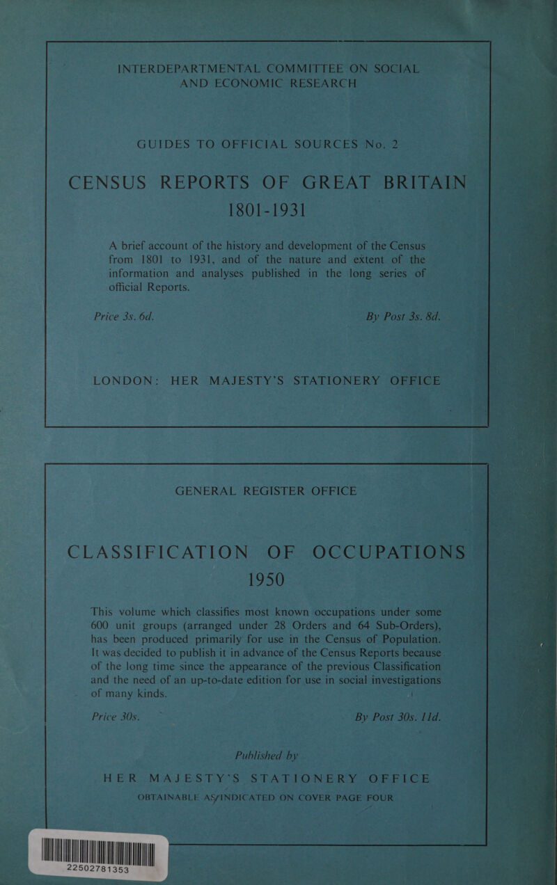  eis tas ey ~ — 2 See eee Tae MS Bite ct teat i WN 7 % SW ok be x ba : > Fey é 3 Xe, ne ‘ we are = .* 2 soe RE pay i ea ot Fait Meet ste Gila aoe a e (Re ee ee ae fs a ; ~ : &amp; i 4 , ‘ 5 x rE by et io 4 = INTERDEPARTMENTAL COMMITTEE ON SOCIAL. AND ECONOMIC RESEARCH  CENSUS REPORTS OF GREAT BRITAIN 1801-1931 A brief account of the history and development of the Census from 1801 to 1931, and of the nature and extent of the information and analyses published in the long series of official Reports. Price 3s. 6d. By Post 3s. 8d. : Me ou LONDON: HER MAJESTY’S STATIONERY OFFICE GENERAL REGISTER OFFICE CLASSIFICATION OF OCCUPATIONS _ 1950 7 This volume which classifies most known occupations under some at 600 unit groups (arranged under 28 Orders and 64 Sub-Orders), has been produced primarily for use in the Census of Population. _ It was decided to publish it in advance of the Census Reports because of the long time since the appearance of the previous Classification and the need of an up-to-date edition for use in social investigations ae of many kinds. 1 ae Prike BOR. oie By Post 30s. 11d. Published by H ER MAS Es TY S28 DAA GaN eR ee ei Lae OBTAINABLE AS/INDICATED ON COVER PAGE FOUR rat | , pias Sark “i sgt aa 2 -* a +r r~, eee, - - saw ¥ re. Pseeet at beeen ea sty