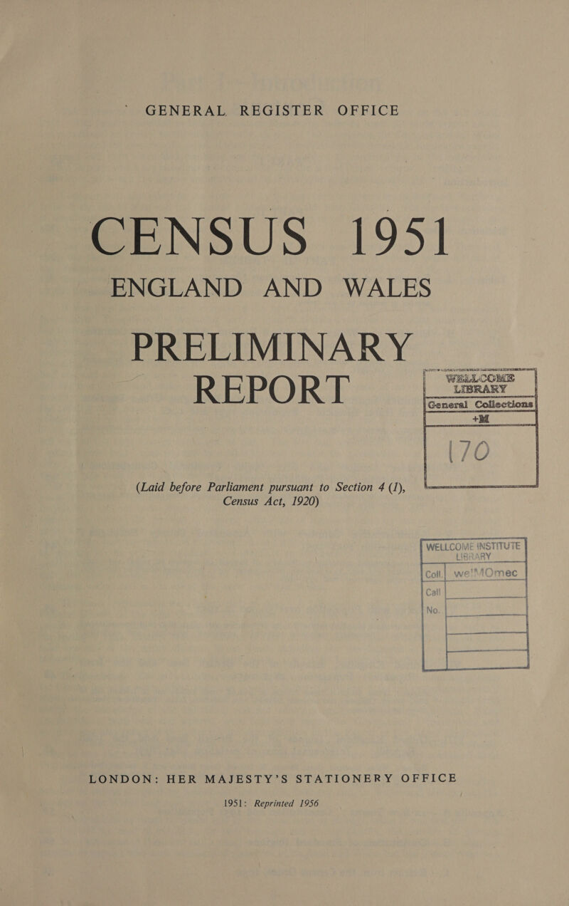 CENSUS 1951 ENGLAND AND WALES PRELIMINARY AIT LURE RRR SS TOC S| i ¥ ty | WELLCOME REPORT | a |    (Laid before Parliament pursuant to Section 4 (1), Census Act, 1920) a CHI COME INSTIUIE CLLLUIVIC WNOtTIWitc 4c . RAs tit RY ; sh ae * Cn LaAs¢ f rw 6h 8 VET. 7 ft ; L—— ; : ; a 4 ai : + LONDON: HER MAJESTY’S STATIONERY OFFICE 1951: Reprinted 1956