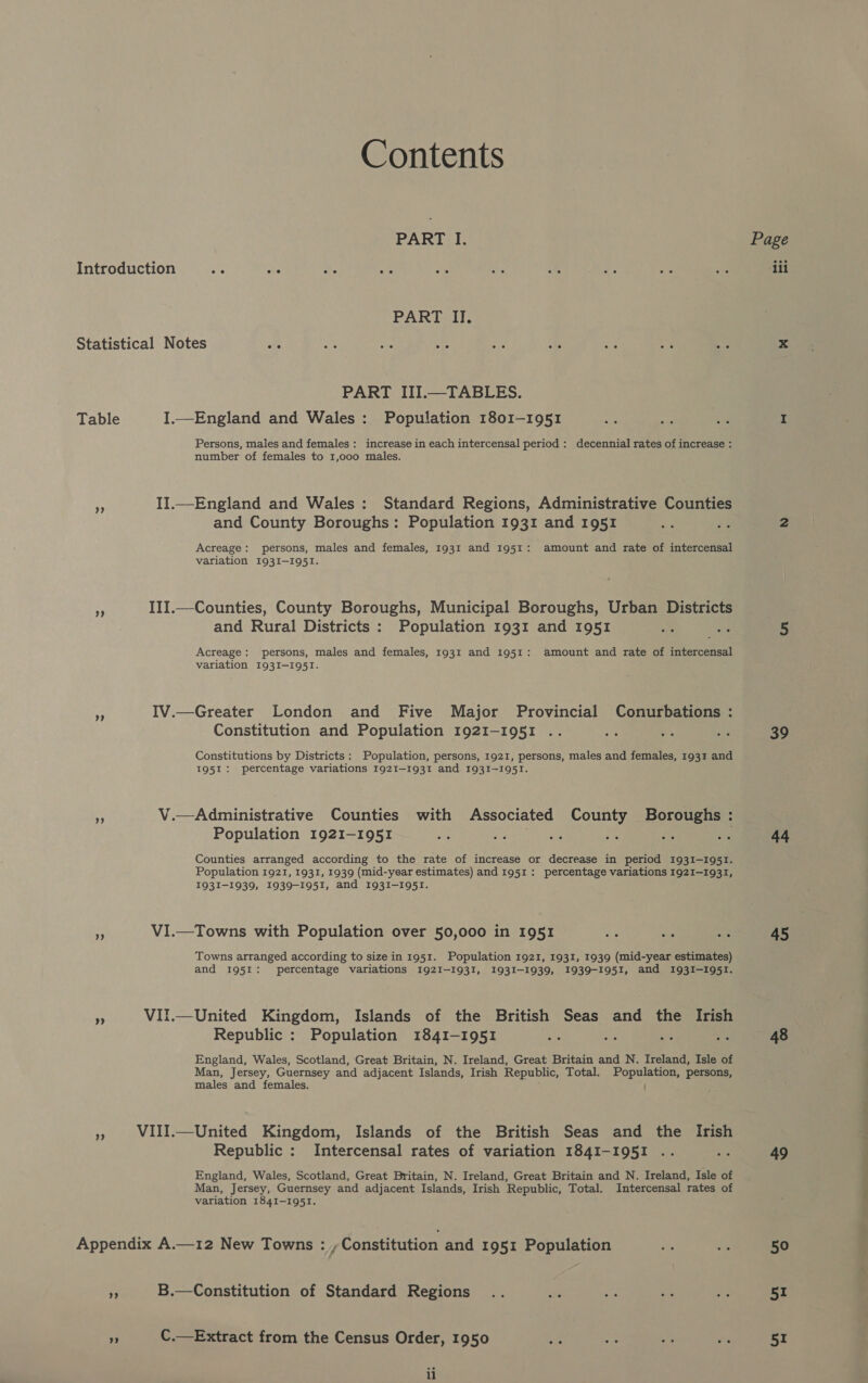 Contents PART I. Introduction = Ge - ar Ae a 7 * se 2 PART II. Statistical Notes te ie ty aN ie i® a a +e PART III.—TABLES. Table I.—England and Wales: Population 1801-1951 ye ms ae Persons, males and females: increase in each intercensal period : decennial rates of increase : number of females to 1,000 males. “f II.—England and Wales: Standard Regions, Administrative Counties and County Boroughs: Population 1931 and 1951 oF me Acreage: persons, males and females, 1931 and 1951: amount and rate of intercensal variation 1931-1951. $ III.—Counties, County Boroughs, Municipal Boroughs, Urban Districts and Rural Districts : Population 1931 and 1951 o cas Acreage: persons, males and females, 1931 and 1951: amount and rate of intercensal variation 193I-I951. a IV.—Greater London and Five Major Provincial Conurbations : Constitution and Population 1921-1951 .. <7 as Constitutions by Districts: Population, persons, 1921, persons, males and females, 193% and 1951: percentage variations 1921-1931 and 1931-1951. = V.—Administrative Counties with Associated County Boroughs : Population 1921-1951 me Ree ee Hi im ie Counties arranged according to the rate of increase or decrease in period 1931—-195I. Population 1921, 1931, 1939 (mid-year estimates) and 1951: percentage variations 1921-1931, 1931-1939, 1939-1951, and 1931-1951. VI.—Towns with Population over 50,000 in 1951 oe wa ie Towns arranged according to size in 1951. Population 1921, 1931, 1939 (mid-year estimates) and 1951: percentage variations 192I-193I, 1931-1939, 1939-1951, and 1931-1951. Ss VII.—United Kingdom, Islands of the British Seas and the Irish Republic : Population 1841-1951 ue aks ma i England, Wales, Scotland, Great Britain, N. Ireland, Great Britain and N. Ireland, Isle of Man, Jersey, Guernsey and adjacent Islands, Irish Republic, Total. Population, persons, males and females. » WIII.—United Kingdom, Islands of the British Seas and the Irish Republic : Intercensal rates of variation I184I-I95I .. Be England, Wales, Scotland, Great Britain, N. Ireland, Great Britain and N. Ireland, Isle of Man, Jersey, Guernsey and adjacent Islands, Irish Republic, Total. Intercensal rates of variation 1841-1951. Appendix A.—12 New Towns : , Constitution and 1951 Population tie ays y B.—Constitution of Standard Regions .. aKa te zt ve 9 C.—Extract from the Census Order, 1950 mn Ay a: ll Page ‘111 39 44 45 48 49 50 51 51