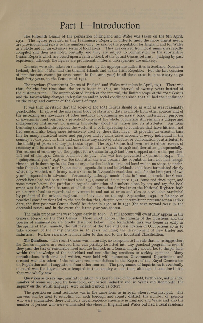 Part I—Introduction The Fifteenth Census of the population of England and Wales was taken on the 8th April, 1951. The figures provided in this Preliminary Report, in order to meet the more urgent needs, are provisional and relate to the numbers only, by sex, of the population for England and for Wales as a whole and for an extensive series of local areas. They are derived from local summaries rapidly compiled and then assembled centrally and they are subject to confirmation in the substantive Census Reports which are based upon a central check of the actual Census returns. Judging by past experience, although the figures are provisional, material discrepancies are unlikely. Censuses were also taken on the same date by the appropriate authorities in Scotland, Northern Ireland, the Isle of Man and the Channel Islands and in the Irish Republic. For the last occasion of simultaneous counts (or even counts in the same year) in all these areas it is necessary to go back forty years, to the Censuses of IgII. The previous (Fourteenth) Census of England and Wales was taken in April, 1931. There was thus, for the first time since the series began in 1801, an interval of twenty years instead of the customary ten. The unprecedented length of the interval, the limited scope of the 1931 Census and the far-reaching changes in legislation and in social conditions since 1931 all had their influence on the range and content of the Census of 1951. . It was then inevitable that the scope of the 1951 Census should be as wide as was reasonably practicable. In spite of the increasing body of statistical data available from other sources and of the increasing use nowadays of other methods of obtaining necessary basic material for purposes of government and business, a periodical census of the whole population still remains a unique and indispensable instrument for gaining knowledge about the nation and its attributes. Far from becoming outmoded throughout the world, it is both spreading to countries that have hitherto not had one and also being more intensively used by those that have. It provides an essential base line for many statistical series and purposes and it alone takes account of every individual in the country at one point in time and can relate any selected attribute, or combination of attributes, to the totality of persons of any particular type. The 1931 Census had been restricted for reasons of economy and because it was then intended to take a Census in 1936 and thereafter quinquennially. For reasons of economy too the project for a Census in 1936 had been dropped and so the questions left out of the 1931 Census could not be put. The war had prevented a Census in 1941. The * quinquennial year ’ 1946 was too soon after the war because the population had not had enough time to settle down again, the Census organization both central and local was in no shape to under- take the task even if user Departments, organizations and individuals could have formulated clearly what they wanted, and in any case a Census in favourable conditions calls for the best part of two years’ preparation in advance. Fortunately, although much of the information needed for Census correlations had not been obtained since 1931, some of it not since 1921, some not since Ig1I, and some never before, the position as regards estimation of numbers alone by sex and age for local areas was less difficult because of additional information derived from the National Register, both on a current basis as regards net movement in and out of areas and also as a valuable statistical by-product of the original registration of civilians on the 29th September, 1939. A balance of practical considerations led to the conclusion that, despite some intermittent pressure for an earlier date, the first post-war Census should be either in 1950 or in 1951 (the next normal year in the decennial series) and in the event the latter year was chosen. The main preparations were begun early in 1949. A full account will eventually appear in the General Report on the 1951 Census. Those which concern the framing of the Questions and the process of enumeration are briefly described below. One formidable task was begun as early as the spring of 1948, namely, the full revision of the List and Classification of Occupations so as to take account of the many changes in 20 years including the development of new trades and industries. Further reference is made later to this and to the Industrial Classification. The Questions.—The recent Census was, naturally, no exception to the rule that more suggestions for Census inquiries are received than can possibly be fitted into any practical programme even if they pass the test of reasonable need and are limited, as a Census inquiry should be, to simple facts | within the knowledge of the individual and not affecting emotions or seeking opinions. Many consultations, both oral and written, were held with numerous Government Departments and account was also taken of the relevant recommendations in the Report of the Royal Commission on Population and of suggestions from other sources. The programme of inquiries as it eventually emerged was the largest ever attempted in this country at one time, although it contained little that was wholly new. Questions as to sex, age, marital condition, relation to head of household, birthplace, nationality, .number of rooms occupied by household, occupation, industry and, in Wales and Monmouth, the inquiry on the Welsh language, were included much as before. The question on usual residence was in the same form as in 1931, when it was first put. The answers will be used to establish, for each borough and county district, the number of persons who were enumerated there but had a usual residence elsewhere in England and Wales and also the number of persons who were enumerated elsewhere in England and Wales but had a usual residence