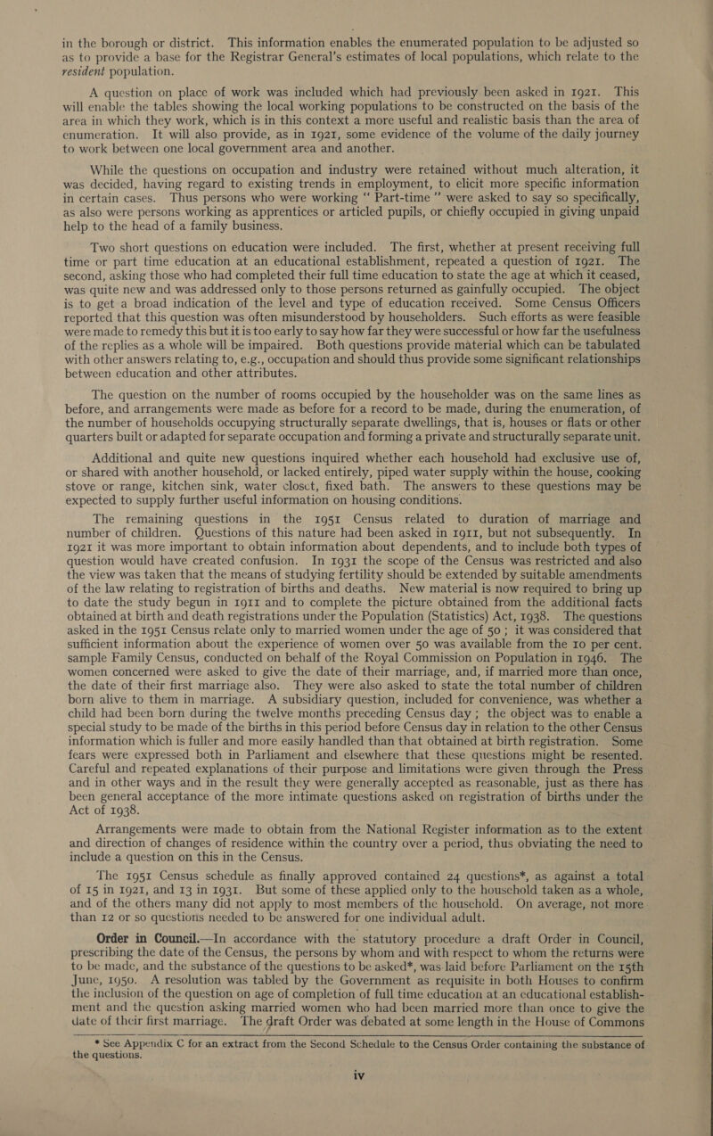 in the borough or district. This information enables the enumerated population to be adjusted so as to provide a base for the Registrar General’s estimates of local populations, which relate to the resident population. A question on place of work was included which had previously been asked in 1921. This will enable the tables showing the local working populations to be constructed on the basis of the area in which they work, which is in this context a more useful and realistic basis than the area of enumeration. It will also provide, as in 1921, some evidence of the volume of the daily journey to work between one local government area and another. While the questions on occupation and industry were retained without much alteration, it was decided, having regard to existing trends in employment, to elicit more specific information in certain cases. Thus persons who were working “ Part-time’ were asked to say so specifically, as also were persons working as apprentices or articled pupils, or chiefly occupied in giving unpaid help to the head of a family business. Two short questions on education were included. The first, whether at present receiving full time or part time education at an educational establishment, repeated a question of 1921. The second, asking those who had completed their full time education to state the age at which it ceased, was quite new and was addressed only to those persons returned as gainfully occupied. The object is to get a broad indication of the level and type of education received. Some Census Officers reported that this question was often misunderstood by householders. Such efforts as were feasible were made to remedy this but it is too early to say how far they were successful or how far the usefulness of the replies as a whole will be impaired. Both questions provide material which can be tabulated with other answers relating to, e.g., occupation and should thus provide some significant relationships between education and other attributes. The question on the number of rooms occupied by the householder was on the same lines as before, and arrangements were made as before for a record to be made, during the enumeration, of the number of households occupying structurally separate dwellings, that is, houses or flats or other quarters built or adapted for separate occupation and forming a private and structurally separate unit. Additional and quite new questions inquired whether each household had exclusive use of, or shared with another household, or lacked entirely, piped water supply within the house, cooking stove or range, kitchen sink, water closct, fixed bath. The answers to these questions may be expected to supply further useful information on housing conditions. The remaining questions in the 1951 Census related to duration of marriage and ~ number of children. Questions of this nature had been asked in Ig11, but not subsequently. In 1921 it was more important to obtain information about dependents, and to include both types of question would have created confusion. In 1931 the scope of the Census was restricted and also the view was taken that the means of studying fertility should be extended by suitable amendments of the law relating to registration of births and deaths. New material is now required to bring up to date the study begun in 1g1I and to complete the picture obtained from the additional facts obtained at birth and death registrations under the Population (Statistics) Act, 1938. The questions asked in the 1951 Census relate only to married women under the age of 50 ; it was considered that sufficient information about the experience of women over 50 was available from the Io per cent. sample Family Census, conducted on behalf of the Royal Commission on Population in 1946. The women concerned were asked to give the date of their marriage, and, if married more than once, the date of their first marriage also. They were also asked to state the total number of children born alive to them in marriage. A subsidiary question, included for convenience, was whether a child had been born during the twelve months preceding Census day ; the object was to enable a special study to be made of the births in this period before Census day in relation to the other Census information which is fuller and more easily handled than that obtained at birth registration. Some fears were expressed both in Parliament and elsewhere that these questions might be resented. Careful and repeated explanations of their purpose and limitations were given through the Press and in other ways and in the result they were generally accepted as reasonable, just as there has been general acceptance of the more intimate questions asked on registration of births under the Act of 1938. Arrangements were made to obtain from the National Register information as to the extent and direction of changes of residence within the country over a period, thus obviating the need to include a question on this in the Census. The 1951 Census schedule as finally approved contained 24 questions*, as against a total of 15 in 1921, and 13 in 1931. But some of these applied only to the houschold taken as a whole, and of the others many did not apply to most members of the household. On average, not more than 12 or so questions needed to be answered for one individual adult. Order in Council.—In accordance with the statutory procedure a draft Order in Council, prescribing the date of the Census, the persons by whom and with respect to whom the returns were to be made, and the substance of the questions to be asked*, was laid before Parliament on the 15th June, 1950. A resolution was tabled by the Government as requisite in both Houses to confirm the inclusion of the question on age of completion of full time education at an educational establish- ment and the question asking married women who had been married more than once to give the date of their first marriage. The draft Order was debated at some length in the House of Commons   * See Appendix C for an extract from the Second Schedule to the Census Order containing the substance of the questions. iv  