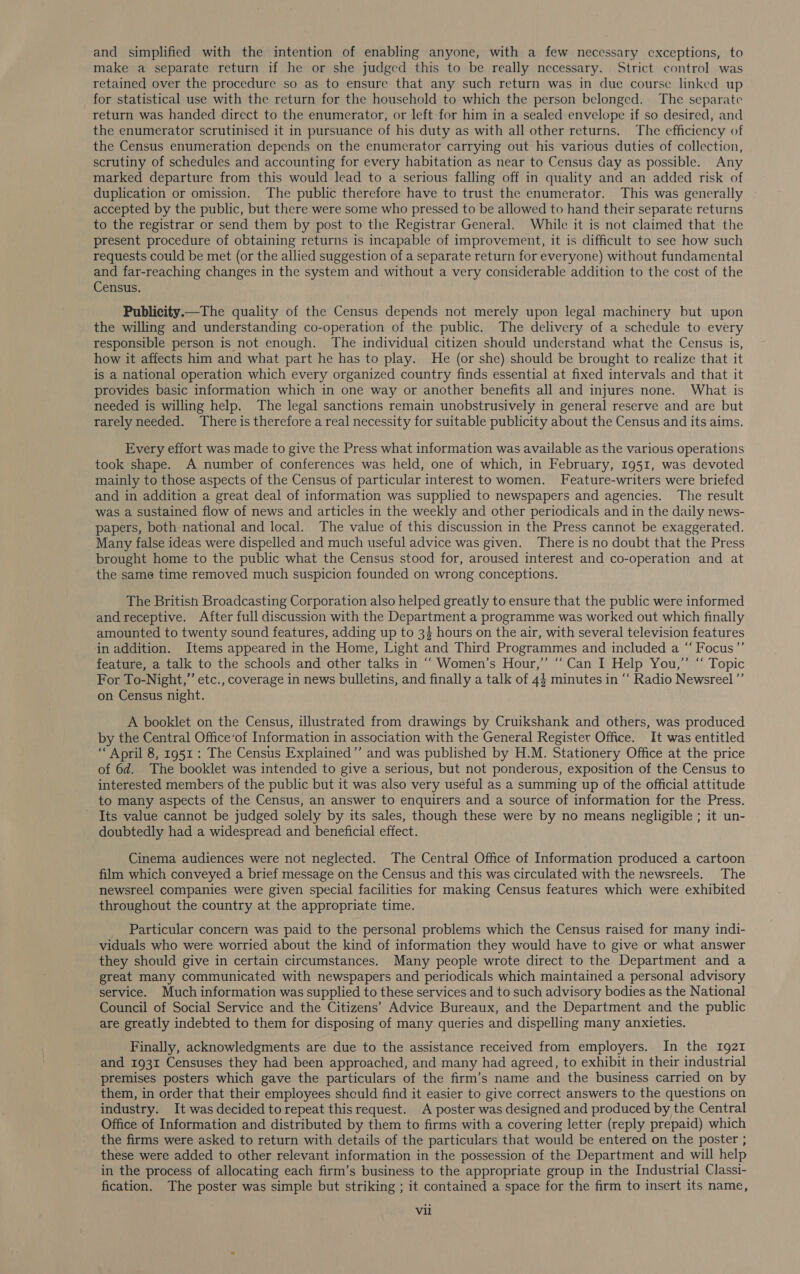and simplified with the intention of enabling anyone, with a few necessary exceptions, to make a separate return if he or she judged this to be really necessary. Strict control was retained over the procedure so as to ensure that any such return was in due course linked up for statistical use with the return for the household to which the person belonged. The separate return was handed direct to the enumerator, or left for him in a sealed envelope if so desired, and the enumerator scrutinised it in pursuance of his duty as with all other returns. The efficiency of the Census enumeration depends on the enumerator carrying out his various duties of collection, scrutiny of schedules and accounting for every habitation as near to Census day as possible. Any marked departure from this would lead to a serious falling off in quality and an added risk of duplication or omission. The public therefore have to trust the enumerator. This was generally accepted by the public, but there were some who pressed to be allowed to hand their separate returns to the registrar or send them by post to the Registrar General. While it is not claimed that the present procedure of obtaining returns is incapable of improvement, it is difficult to see how such requests could be met (or the allied suggestion of a separate return for everyone) without fundamental and far-reaching changes in the system and without a very considerable addition to the cost of the Census. Publicity——The quality of the Census depends not merely upon legal machinery but upon the willing and understanding co-operation of the public. The delivery of a schedule to every responsible person is not enough. The individual citizen should understand what the Census is, how it affects him and what part he has to play. He (or she) should be brought to realize that it is a national operation which every organized country finds essential at fixed intervals and that it provides basic information which in one way or another benefits all and injures none. What is needed is willing help. The legal sanctions remain unobstrusively in general reserve and are but rarely needed. There is therefore a real necessity for suitable publicity about the Census and its aims. Every effort was made to give the Press what information was available as the various operations took shape. A number of conferences was held, one of which, in February, 1951, was devoted mainly to those aspects of the Census of particular interest to women. Feature-writers were briefed and in addition a great deal of information was supplied to newspapers and agencies. The result was a sustained flow of news and articles in the weekly and other periodicals and in the daily news- papers, both national and local. The value of this discussion in the Press cannot be exaggerated. Many false ideas were dispelled and much useful advice was given. There is no doubt that the Press brought home to the public what the Census stood for, aroused interest and co-operation and at the same time removed much suspicion founded on wrong conceptions. The British Broadcasting Corporation also helped greatly to ensure that the public were informed and receptive. After full discussion with the Department a programme was worked out which finally amounted to twenty sound features, adding up to 3} hours on the air, with several television features in addition. Items appeared in the Home, Light and Third Programmes and included a “ Focus”’ feature, a talk to the schools and other talks in ““ Women’s Hour,” “Can I Help You,” “ Topic For To-Night,” etc., coverage in news bulletins, and finally a talk of 44 minutes in ‘‘ Radio Newsreel”’ on Census night. A booklet on the Census, illustrated from drawings by Cruikshank and others, was produced by the Central Office‘of Information in association with the General Register Office. It was entitled ‘April 8, 1951 : The Census Explained”’ and was published by H.M. Stationery Office at the price of 6d. The booklet was intended to give a serious, but not ponderous, exposition of the Census to interested members of the public but it was also very useful as a summing up of the official attitude to many aspects of the Census, an answer to enquirers and a source of information for the Press. _ Its value cannot be judged solely by its sales, though these were by no means negligible ; it un- doubtedly had a widespread and beneficial effect. Cinema audiences were not neglected. The Central Office of Information produced a cartoon film which conveyed a brief message on the Census and this was circulated with the newsreels. The newsreel companies were given special facilities for making Census features which were exhibited throughout the country at the appropriate time. Particular concern was paid to the personal problems which the Census raised for many indi- viduals who were worried about the kind of information they would have to give or what answer they should give in certain circumstances. Many people wrote direct to the Department and a great many communicated with newspapers and periodicals which maintained a personal advisory service. Much information was supplied to these services and to such advisory bodies as the National Council of Social Service and the Citizens’ Advice Bureaux, and the Department and the public are greatly indebted to them for disposing of many queries and dispelling many anxieties. Finally, acknowledgments are due to the assistance received from employers. In the 1921 and 1931 Censuses they had been approached, and many had agreed, to exhibit in their industrial premises posters which gave the particulars of the firm’s name and the business carried on by them, in order that their employees should find it easier to give correct answers to the questions on industry. It was decided to repeat this request. A poster was designed and produced by the Central Office of Information and distributed by them to firms with a covering letter (reply prepaid) which the firms were asked to return with details of the particulars that would be entered on the poster ; these were added to other relevant information in the possession of the Department and will help in the process of allocating each firm’s business to the appropriate group in the Industrial Classi- fication. The poster was simple but striking ; it contained a space for the firm to insert its name, Vil