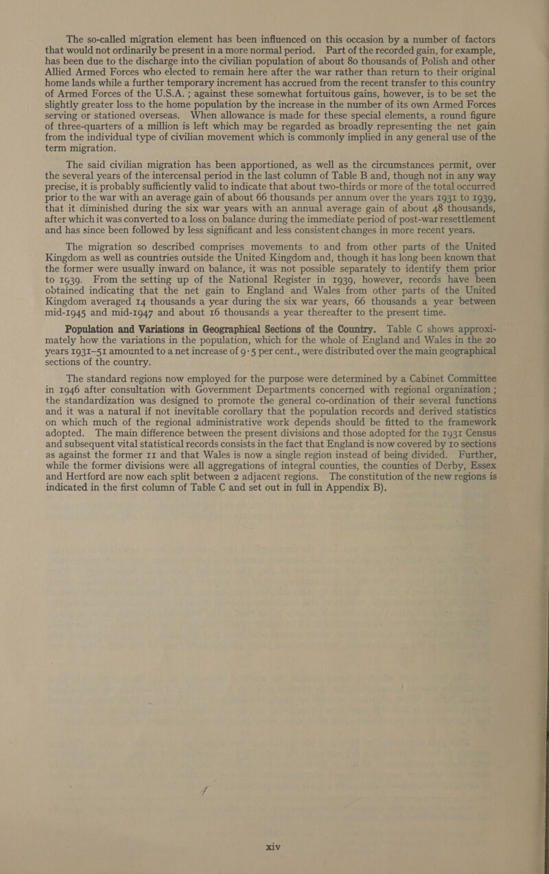 The so-called migration element has been influenced on this occasion by a number of factors that would not ordinarily be present ina more normal period. Part of the recorded gain, for example, has been due to the discharge into the civilian population of about 80 thousands of Polish and other Allied Armed Forces who elected to remain here after the war rather than return to their original home lands while a further temporary increment has accrued from the recent transfer to this country of Armed Forces of the U.S.A. ; against these somewhat fortuitous gains, however, is to be set the slightly greater loss to the home population by the increase in the number of its own Armed Forces serving or stationed overseas. When allowance is made for these special elements, a round figure of three-quarters of a million is left which may be regarded as broadly representing the net gain from the individual type of civilian movement which is commonly implied in any general use of the term migration. The said civilian migration has been apportioned, as well as the circumstances permit, over the several years of the intercensal period in the last column of Table B and, though not in any way precise, it is probably sufficiently valid to indicate that about two-thirds or more of the total occurred prior to the war with an average gain of about 66 thousands per annum over the years 1931 to 1939, that it diminished during the six war years with an annual average gain of about 48 thousands, after which it was converted to a loss on balance during the immediate period of post-war resettlement and has since been followed by less significant and less consistent changes in more recent years. The migration so described comprises movements to and from other parts of the United Kingdom as well as countries outside the United Kingdom and, though it has long been known that the former were usually inward on balance, it was not possible separately to identify them prior to 1g39. From the setting up of the National Register in 1939, however, records have been obtained indicating that the net gain to England and Wales from other parts of the United Kingdom averaged 14 thousands a year during the six war years, 66 thousands a year between mid-1945 and mid-1947 and about 16 thousands a year thereafter to the present time. Population and Variations in Geographical Sections of the Country. Table C shows approxi- mately how the variations in the population, which for the whole of England and Wales in the 20 years I93I—51I amounted to a net increase of 9-5 per cent., were distributed over the main geographical sections of the country. The standard regions now employed for the purpose were determined by a Cabinet Committee in 1946 after consultation with Government Departments concerned with regional organization ; the standardization was designed to promote the general co-ordination of their several functions and it was a natural if not inevitable corollary that the population records and derived statistics on which much of the regional administrative work depends should be fitted to the framework adopted. The main difference between the present divisions and those adopted for the 1y31 Census and subsequent vital statistical records consists in the fact that England is now covered by ro sections as against the former rz and that Wales is now a single region instead of being divided. Further, while the former divisions were all aggregations of integral counties, the counties of Derby, Essex and Hertford are now each split between 2 adjacent regions. The constitution of the new regions is indicated in the first column of Table C and set out in full in Appendix B). :