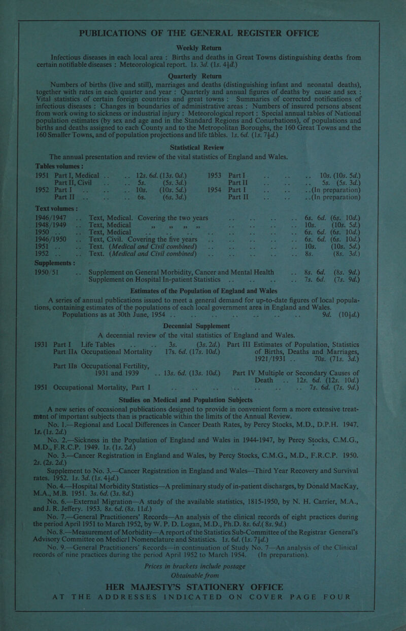    Lina mil eee a ee. Po tsa Ny Me. Pee ee ON gy et a rere Vag a, ‘pgs Need EtG o2 ‘gehes VP iat eae “tt as oP oie Buse A, ee PUBLICATIONS OF THE GENERAL REGISTER OFFICE Weekly Return Infectious diseases in each local area : Births and deaths in Great Towns distinguishing deaths from certain notifiable diseases : Meteorological report. 1s. 3d. (1s. 44d.) Quarterly Return Numbers of births (live and still), marriages and deaths (distinguishing infant and neonatal deaths), together with rates in each quarter and year : Quarterly and annual figures of deaths by cause and sex : Vital statistics of certain foreign countries and great towns: Summaries of corrected notifications of infectious diseases : Changes in boundaries of administrative areas : Numbers of insured persons absent from work owing to sickness or industrial injury : Meteorological report : Special annual tables of National population estimates (by sex and age and in the Standard Regions and Conurbations), of populations and births and deaths assigned to each County and to the Metropolitan Boroughs, the 160 Great Towns and the 160 Smaller Towns, and of population projections and life tables. 1s. 6d. (1s. 74d.) Statistical Review The annual presentation and review of the vital statistics of England and Wales. Tables volumes : 1951 Part I, Medical .. .. 12s. 6d. (13s. 0d.) 1953 PartI ze a a, -.- 105(10s.5d.) Part I, Avie 2. ar aes (5s. 3d.) Part II Le 5 ea > DSSS: 40) $952 Part. I a; x EB Pus ee (1 Ose Sid.) 1954 Part I a .. _..(In preparation) Parttl 2.  i Sees i (6s. 3d.) Part II . - ..(In preparation) Text volumes : 1946/1947 .. Text, Medical. Covering the two years + EY a .. 6s. 6d. (6s. 10d.) _ 1948/1949 .. Text, Medical se Be dit iggh ens 35 ge =< pI OS. (10s. 5d.) B1950 =. sm Text, Medical aa - 5 a es .. 6s, 6d. (6s. 10d.) 1946/1950... Text, Civil. Covering the five years E aT ae a .. 6s. 6d. (6s. 10d.) 1951... .. Text. (Medical and Civil combined) .. eA « 7 OS (10s. 5d.) a .. Text. (Medical and Civil combined) .. J, =A * ps ae (8s. 3d.) Supplements : aye. 1950/51 .. Supplement on General Morbidity, Cancer and Mental Health See. Od: > (8s 2298,) Supplement on Hospital In-patient Statistics .. opti Sceds < Seay) Estimates of the Population of alot and Wales A series of annual publications issued to meet a general demand for up-to-date figures of local popula- tions, containing estimates of the populations of each local Sea area in England and Wales. Populations as at 30th June, 1954 .. o : s ne ¥ = 9d. (103d.) Decennial Supplement A decennial review of the vital statistics of England and Wales. 1931 PartI Life Tables 5 3s. (3s.2d.) Part III Estimates of Population, Statistics Part IIA Occupational Mortality 17s. 6d, (17s. 10d.) of Births, Deaths and Marriages, 1921/1931... 70s. (71s. 3d.) Part IIs Occupational Fertility, 1931 and 1939 .. 13s. 6d. (13s. 10d.) — Part IV Multiple or Secondary Causes of Death =°2.°— 12s..-6d-48125: 10d) 1951 Occupational Mortality, Part I # oe ava ee she 8 = > so day Oae(7s. 9d.) Studies on Medical and Population Subjects A new series of occasional publications designed to provide in convenient form a more extensive treat- ment of important subjects than is practicable within the limits of the Annual Review. : No. 1.—Regional and Local Differences in Cancer Death Rates, by Percy Stocks, M.D., D.P.H. 1947. s. (1s. 2d.) No. 2.—Sickness in the Population of England and Wales in 1944-1947, by Percy Stocks, C.M.G., 5) No. 3.—Cancer Registration in England and Wales, by Percy Stocks, C.M.G., M.D., F.R.C.P. 1950. (2s. 2d.) Supplement to No. 3.—Cancer Registration in England and Wales—Third Year Recovery and Survival No. 4.—Hospital Morbidity Statistics—A preliminary study of in-patient discharges, by Donald MacKay, No. 6.—External Migration—A study of the available statistics, 1815-1950, by N. H. Carrier, M.A., No. 7.—General Practitioners’ Records—An analysis of the clinical records of eight practices during the period April 1951 to March 1952, by W. P. D. Logan, M.D., Ph.D. 8s. 6d.( 8s. 9d.) No. 8.—Measurement of Morbidity—A report of the Statistics Sub-Committee of the Registrar General’s No. 9.—General Practitioners’ Records—in continuation of Study No. 7—An analysis of the Clinical records of nine practices during the period April 1952 to March 1954. —_ (In preparation). / Prices in brackets include postage © Obtainable from HER MAJESTY’S STATIONERY OFFICE AT THE ADDRESSES ANDICATED ON COVER PAGE FOUR 