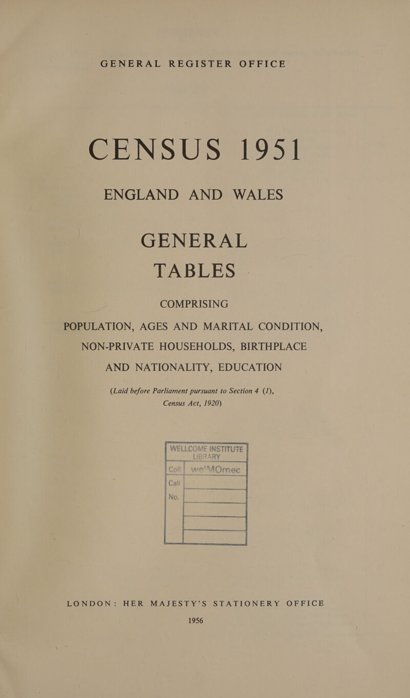 GENERAL REGISTER OFFICE CENSUS 1951 ENGLAND AND WALES GENERAL TABLES | COMPRISING POPULATION, AGES AND MARITAL CONDITION, NON-PRIVATE HOUSEHOLDS, BIRTHPLACE AND NATIONALITY, EDUCATION (Laid before Parliament pursuant.to Section 4 (1), Census Act, 1920) NSTITUTE RY seers   LONDON: HER MAJESTY’S STATIONERY OFFICE 1956