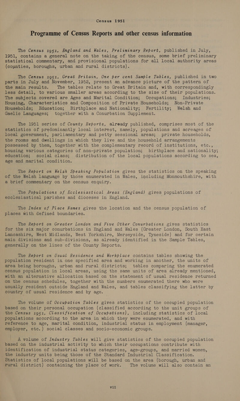 Census 1951 Programme of Census Reports and other census information The Census 1951, England and Wales, Preliminary Report, published in July, 1951, contains a general note on the taking of the census, some brief preliminary statistical commentary, and provisional populations for all local authority areas (coynties, boroughs, urban and rural districts). The Census 1951, Great Britain, One per cent Sample Tables, published in two parts in July and November, 1952, present an advance picture of the pattern of the main results. The tables relate to Great Britain and, with correspondingly less detail, to various smaller areas according to the size of their populations. The subjects covered are Ages and Marital Condition; Occupations; Industries; Housing, Characteristics and Composition of Private Households; Non-Private Households; Education; Birthplace and Nationality; Fertility; Welsh and Gaelic Languages; together with a Conurbation Supplement. The 1951 series of County Reports, already published, comprises most of the Statistics of predominantly local interest, namely, populations and acreages of local government, parliamentary and petty sessional areas; private households, the rooms and dwellings in which they live and the household arrangements possessed by them, together with the complementary record of institutions, etc., housing various categories of non-private population; birthplace and nationality; education; social class; distribution of the local populations according to sex, age and marital condition. The Report on Welsh Speaking Population gives the statistics on the speaking of the Welsh language by those enumerated in Wales, including Monmouthshire, with a brief commentary on the census enquiry. The Populations of Ecclesiastical Areas (England) gives populations of ecclesiastical parishes and dioceses in England. The Index of Place Names gives the location and the census population of places with defined boundaries. The Report on Greater London and Five Other Conurbations gives statistics for the six major conurbations in England and Wales (Greater London, South East Lancashire, West Midlands, West Yorkshire, Merseyside, Tyneside) and for certain main divisions and sub-divisions, as already identified in the Sample Tables, generally on the lines of the County Reports. The Report on Usual Residence and Workplace contains tables showing the population resident in one specified area and working in another, the units of area being boroughs, urban and rural districts; tables comparing the enumerated census population in local areas, using the same units of area already mentioned, with an alternative allocation based on the statement of usual residence returned on the census schedules, together with the numbers enumerated there who were usually resident outside England and Wales, and tables classifying the latter by country of usual residence and by age. The volume of Occupation Tables gives statistics of the occupied population based on their personal occupation (classified according to the unit groups of the Census 1951, Classification of Occupations), including statistics of local populations according to the area in which they were enumerated, and with reference to age, marital condition, industrial status in employment (manager, employer, etc.) social classes and socio-economic groups. A volume of Industry Tables will give statistics of the occupied population based on the industrial activity to which their occupations contribute with identification of industrial status categories, age-groups, and married women, the industry units being those of the Standard Industrial Classification. Statistics of local populations will be based on the area (borough, urban and rural district) containing the place of work. The volume will also contain an vil