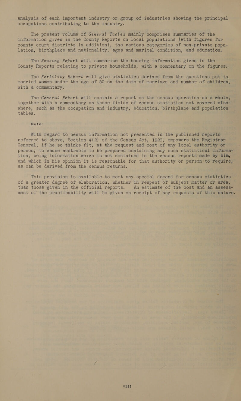 analysis of each important industry or group of industries showing the principal occupations contributing to the industry. The present volume of General Tables mainly comprises summaries of the information given in the County Reports on local populations (with figures for county court districts in addition), the various categories of non-private popu- lation, birthplace and nationality, ages and marital condition, and education. The Housing Report will summarise the housing information given in the County Reports relating to private households, with a commentary on the figures. The Fertility Report will give statistics derived from the questions put to married women under the age of 50 on the date of marriage and number of children, with a commentary. The General Report will contain a report on the census operation as a whole, together with a commentary on those fields of census statistics not covered else= where, such as the occupation and industry, education, birthplace and population tables. Note: With regard to census information not presented in the published reports referred to above, Section 4(2) of the Census Act, 1920, empowers the Registrar General, if:he ‘so thinks fit, at the request and cost of any local authorise. person, to cause abstracts to be prepared containing any such statistical informa- tion, being information which is not contained in the census reports made by him, and which in his opinion it is reasonable for that authority or person*to require; as can be derived from the census returns. This provision is available to meet any special demand for census statistics of a greater degree of elaboration, whether in respect of subject matter or area, than those given in the official reports. An estimate of the cost and an assess- ment of the practicability will be given on receipt of any requests Of tatemiauures villi