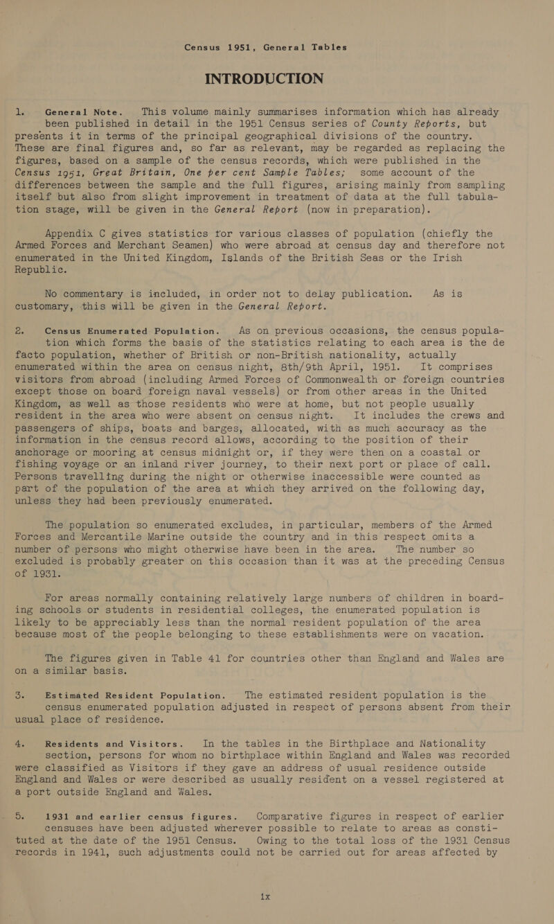 Census 1951, General Tables INTRODUCTION dis General Note. This volume mainly summarises information which has already been published in detail in the 1951 Census series of County Reports, but presents it in terms of the principal geographical divisions of the country. These are final figures and, so far as relevant, may be regarded as replacing the figures, based on a sample of the census records, which were published in the Census 1951, Great Britain, One per cent Sample Tables; some account of the differences between the sample and the full figures, arising mainly from sampling itself but also from slight improvement in treatment of data at the full tabula- tion stage, will be given in the General Report (now in preparation). Appendix C gives statistics tor various classes of population (chiefly the Armed Forces and Merchant Seamen) who were abroad at census day and therefore not enumerated in the United Kingdom, Islands of the British Seas or the Irish Republic. No commentary is included, in order not to delay publication. As is customary, this will be given in the General Report. Cae Census Enumerated Population. As on previous occasions, the census popula- tion which forms the basis of the statistics relating to each area is the de facto population, whether of British or non-British nationality, actually enumerated within the area on census night, 8th/9th April, 1951. It comprises visitors from abroad (including Armed Forces of Commonwealth or foreign countries except those on board foreign naval vessels) or from other areas in the United Kingdom, as well as those residents who were at home, but not people usually resident in the area who were absent on census night. It includes the crews and passengers of ships, boats and barges, allocated, with as much accuracy as the information in the census record allows, according to the position of their anchorage or mooring at census midnight or, if they were then on a coastal or fishing voyage or an inland river journey, to their next port or place of call. Persons travelling during the night or otherwise inaccessible were counted as part of the population of the area at which they arrived on the following day, unless they had been previously enumerated. The population so enumerated excludes, in particular, members of the Armed Worees and Mercantile Marine outside the country and in this respect omits a number of persons who might otherwise have been in the area. The number so excluded is probably greater on this occasion than it was at the preceding Census Of 29051 For areas normally containing relatively large numbers of children in board- ing Schools. or students in residential colleges, the enumerated population is likely to be appreciably less than the normal resident population of the area because most of the people belonging to these establishments were on vacation. The figures given in Table 41 for countries other than England and Wales are on a similar basis. Je Estimated Resident Population. The estimated resident population is the census enumerated population adjusted in respect of persons absent from their usual place of residence. 4. Residents and Visitors. In the tables in the Birthplace and Nationality section, persons for whom no birthplace within England and Wales was recorded were classified as Visitors if they gave an address of usual residence outside England and Wales or were described as usually resident on a vessel registered at a port outside England and Wales. Ds 1931 and earlier census figures. Comparative figures in respect of earlier censuses have been adjusted wherever possible to relate to areas as consti- maped at wie date of the 1951 Census. Owing, to the total Toss of the 1951 Census Fecords in 1941, such adjustments could not be carried out for areas affected by exe