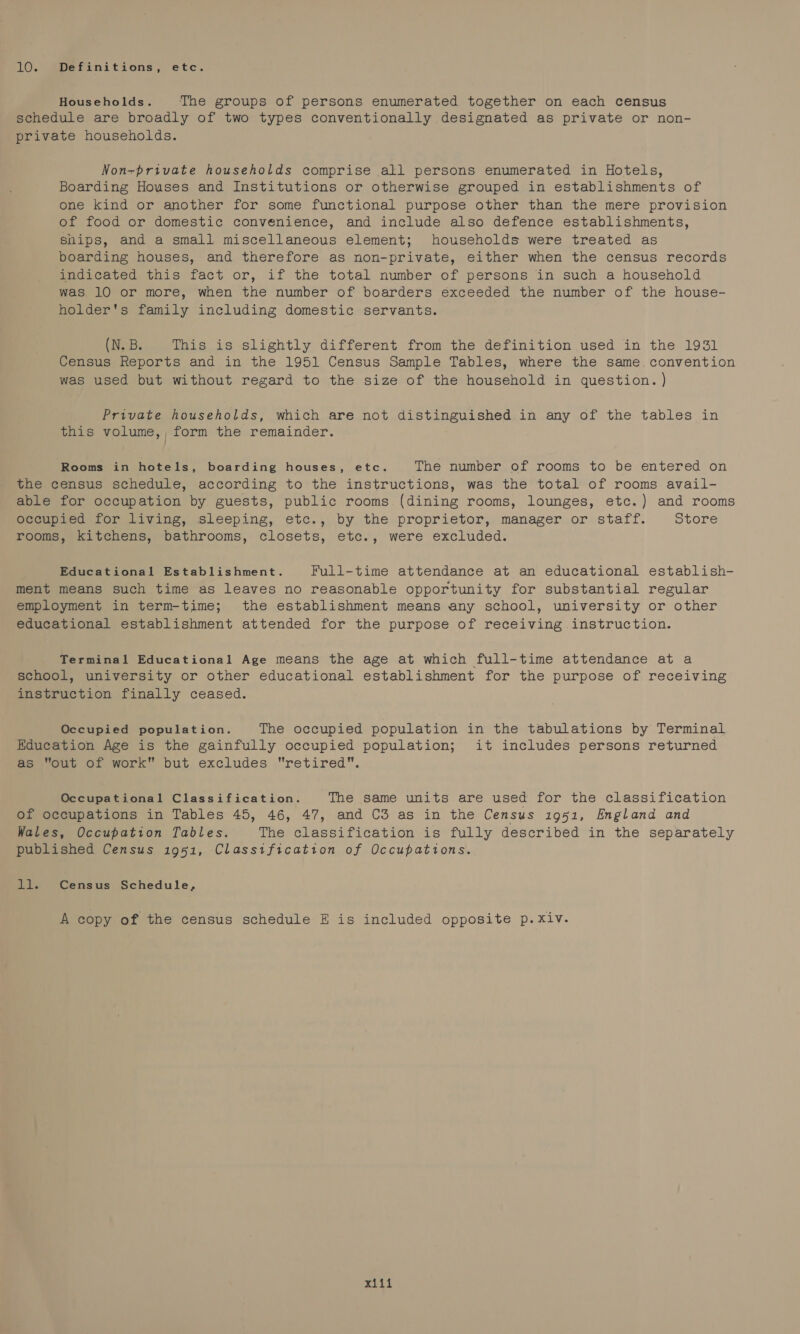 10. Definitions, etc. Households. The groups of persons enumerated together on each census schedule are broadly of two types conventionally designated as private or non- private households. Non~private households comprise all persons enumerated in Hotels, Boarding Houses and Institutions or otherwise grouped in establishments of one kind or another for some functional purpose other than the mere provision of food or domestic convenience, and include also defence establishments, ships, and a small miscellaneous element; households were treated as boarding houses, and therefore as non-private, either when the census records indicated this fact or, if the total number of persons in such a household was 10 or more, when the number of boarders exceeded the number of the house- holder's family including domestic servants. (N. B. This is slightly different from the definition used in the 1931 Census Reports and in the 1951 Census Sample Tables, where the same. convention was used but without regard to the size of the household in question. ) Private households, which are not distinguished in any of the tables in this volume, , form the remainder. Rooms in hotels, boarding houses, etc. The number of rooms to be entered on the census schedule, according to the instructions, was the total of rooms avail- able for occupation by guests, public rooms (dining rooms, lounges, etc.) and rooms occupied for living, sleeping, etc., by the proprietor, manager or staff. Store rooms, kitchens, bathrooms, closets, etc., were excluded. Educational Establishment. Full-time attendance at an educational establish- ment means such time as leaves no reasonable opportunity for substantial regular employment in term-time; the establishment means any school, university or other educational establishment attended for the purpose of receiving instruction. Terminal Educational Age means the age at which full-time attendance at a school, university or other educational establishment for the purpose of receiving instruction finally ceased. Occupied population. The occupied population in the tabulations by Terminal Education Age is the gainfully occupied population; it includes persons returned as out of work but excludes retired. Occupational Classification. The same units are used for the classification of occupations in Tables 45, 46, 47, and C3 as in the Census 1951, England and Wales, Occupation Tables. The classification is fully described in the separately published Census 1951, Classification of Occupations. ll. Census Schedule, A copy of the census schedule E is included opposite p.xiv. pr Gal