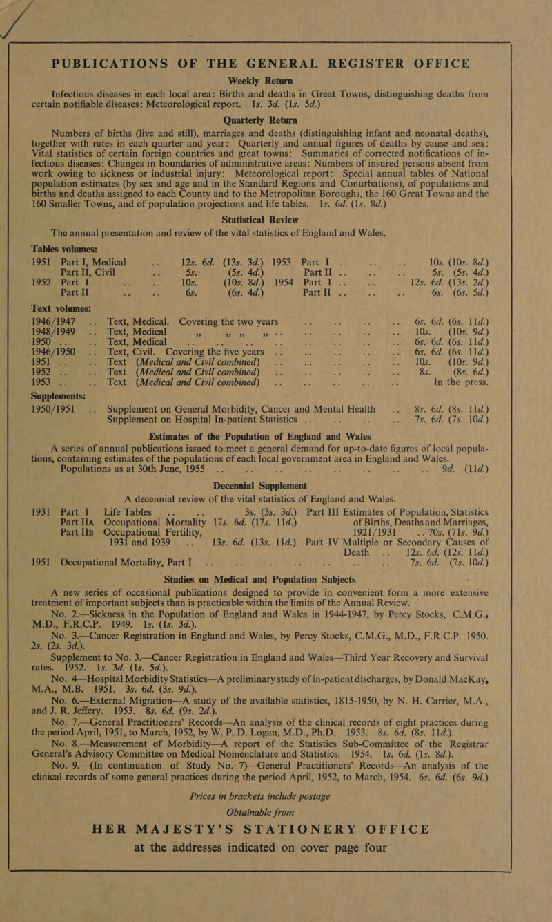 PUBLICATIONS OF THE GENERAL REGISTER OFFICE Weekly Return Infectious diseases in each local area: Births and deaths in Great Towns, distinguishing deaths from certain notifiable diseases: Meteorological report. 1s. 3d. (1s. 5d.) Quarterly Return Numbers of births (live and still), marriages and deaths (distinguishing infant and neonatal deaths), together with rates in each quarter and year: Quarterly and annual figures of deaths by cause and sex: Vital statistics of certain foreign countries and great towns: Summaries of corrected notifications of in- fectious diseases: Changes in boundaries of administrative areas: Numbers of insured persons absent from work owing to sickness or industrial injury: Meteorological report: Special annual tables of National population estimates (by sex and age and in the Standard Regions and Conurbations), of populations and births and deaths assigned to each County and to the Metropolitan Boroughs, the 160 Great Towns and the 160 Smaller Towns, and of population projections and life tables. 1s. 6d. (1s. 8d.) Statistical Review The annual presentation and review of the vital statistics of England and Wales. Tables volumes: 1951 Part I, Medical * 12s., 6g— (135. 3d.) * 1953 Part 1 .: Ai ¥! 10s. (10s. 8d.) Part II, Civil ae 5s. (5s. 4d.) Partil..; ia ; 5s. (Ss. 4d.) 1952., Part I Hf % 10s. (10s. 8d.) 1954 Part I .. see 12s. 6d. (13s. 2d.) Part II Ry ff 6s. (6s. 4d.) Prana... ae a3 6s. (6s. 5d.) Text volumes: 1946/1947 .. Text, Medical. Covering the two years Ae me > ee OSs Oa (Os) bid) 1948/1949 .. Text, Medical 55 pire. Silas: ae ‘hs af no ee LOgs ox. (108) 9d.) 1950... .. Text, Medical e 6 a ae ie .. 6s. 6d. (6s. 11d.) 1946/1950 .. Text, Civil. Covering the five years “3 ee as ays av Oss: 6d..(6s: “1id.) ey Sa . Text (Medical and Civil combined) .. bia 4 a nn a kOs. YA 1Os519a.} 1952) = .. Text (Medical and Civil combined) .. ne A: ay i 8s. (8s. 6d.) 10530 -2 .. Text (Medical and Civil combined) .. oe me oF S, In the press. Supplements: 1950/1951 .. Supplement on General Morbidity, Cancer and Mental Health .. 8s. 6d. (8s. 11d.) Supplement on Hospital In-patient Statistics .. : # pends) OG. (7/88 10d.) Estimates of the Population of England and Wales A series of annual publications issued to meet a general demand for up-to-date figures of local popula- tions, containing estimates of the populations of each local government area in England and Wales. Populations as at 30th June, 1955... Aap  ea nie - us ee a et 1.) Decennial Supplement A decennial review of the vital statistics of England and Wales. Osher Patt) /Life:Tables. .. . 3s. (3s. 3d.) Part III Estimates of Population, Statistics Part IIA Occupational Mortality 17s. 6d. (17s. 11d.) of Births, Deaths and Marriages, Part lip Occupational Fertility, 1921/ 1931 : © 70s.(7 1s. 9d.) 1931 and 1939... 13s. 6d. (13s. 11d.) Part IV Multiple or Secondary Causes of Death sega 2sO@ tres. Lids) 1951 Occupational Mortality, PartI .. ais bx ay, af e se TsO C78; 104;) Studies on Medical and Population Subjects A new series of occasional publications designed to provide in convenient form a more extensive treatment of important subjects than is practicable within the limits of the Annual Review. No. 2.—Sickness in the Population of England and Wales in 1944-1947, by Percy Stocks, C.M.G.» M.D., F.R.C.P. 1949. 1s. (1s. 3d.). No. 3.—Cancer Registration in England and Wales, by Percy Stocks, C.M.G., M.D., F.R.C.P. 1950. 2s. (2s. 3d.). Supplement to No. 3.—Cancer Registration in England and Wales—Third Year Recovery and Survival fates toe. ts. 03d. (1s. 52.). No. 4—Hospital Morbidity Statistics—A preliminary study of in-patient discharges, by Donald MacKay, M.A., M.B. 1951. 3s. 6d. (3s. 9d.). No. 6.—External Migration—A study of the available statistics, 1815-1950, by N. H. Carrier, M.A., and J. R. Jeffery. 1953. 8s. 6d. (9s. 2d.). No. 7.—General Practitioners’ Records—An analysis of the clinical records of eight practices during the period April, 1951, to March, 1952, by W. P. D. Logan, M.D., Ph.D. 1953. 8s. 6d. (8s. 11d.). No. 8.—Measurement of Morbidity—A report of the Statistics Sub-Committee of the Registrar General’s Advisory Committee on Medical Nomenclature and Statistics. 1954. 1s. 6d. (1s. 8d.). No. 9.—(In continuation of Study No. 7)—General Practitioners’ Records—An analysis of the clinical records of some general practices during the period April, 1952, to March, 1954. 6s. 6d. (6s. 9d.) Prices in brackets include postage Obtainable from HER MAJESTY’S STATIONERY OFFICE at the addresses indicated on cover page four 