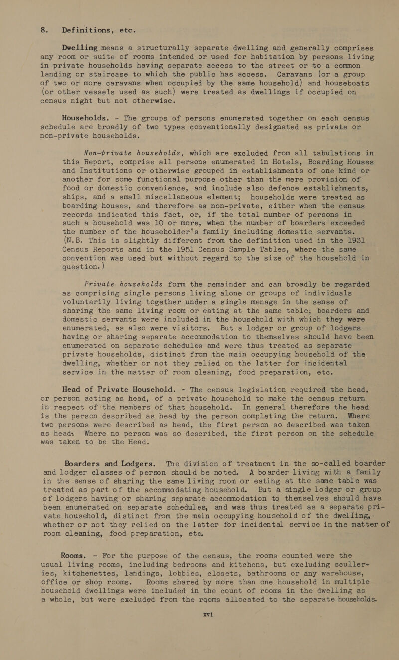 8. Definitions, etc. Dwelling means a structurally separate dwelling and generally comprises any room or suite of rooms intended or used for habitation by persons living in private households having separate access to the street or to a common landing or staircase to which the public has access. Caravans (or a group of two or more caravans when occupied by the same household) and houseboats (or other vessels used as such) were treated as dwellings if occupied on census night but not otherwise. Households. - The groups of persons enumerated together on each census schedule are broadly of two types conventionally designated as private or non-private households. Non-private households, which are excluded from all tabulations in this Report, comprise all persons enumerated in Hotels, Boarding Houses and Institutions or otherwise grouped in establishments of one kind or another for some functional purpose other than the mere provision of food or domestic convenience, and include also defence establishments, ships, and a small miscellaneous element; households were treated as boarding houses, and therefore as non-private, either when the census records indicated this fact, or, if the total number of persons in such a household was 10 or more, when the number of boarders exceeded the number of the householder's family including domestic servants. (N.B. This is slightly different from the definition used in the 1931 Census Reports and in the 1951 Census Sample Tables, where the same convention was used but without regard to the size of the household in question. } Private households form the remainder and can broadly be regarded as comprising single persons living alone or groups of individuals voluntarily living together under a single menage in the sense of sharing the same living room or eating at the same table; boarders and domestic servants were included in the household with which they were enumerated, as also were visitors. But a lodger or group of lodgers having or sharing separate accommodation to themselves should have been enumerated on separate schedules and were thus treated as separate private households, distinct from the main occupying household of the dwelling, whether or not they relied on the latter for incidental service in the matter of room cleaning, food preparation, etc. Head of Private Household. - The census legislation required the head, or person acting as head, of a private household to make the census return in respect of ‘the members of that household. In general therefore the head is the person described as head by the person completing the return. Where two persons were described as head, the first person so described was taken as head. Where no person was so described, the first person on the schedule was taken to be the Head. Boarders and Lodgers. The division of treatment in the so-called boarder and lodger classes of person should be noted. A boarder living with a family in the sense of sharing the same living room or eating at the same table was treated as part of the accommodating household. But a single lodger or group of lodgers having or sharing separate accommodation to themselves should have been enumerated on separate schedules, and was thus treated as a separate pri- vate household, distinct from the main occupying household of the dwelling, : whether or not they relied on the latter for incidental service inthe mnie of room cleaning, food preparation, etc. Rooms. - For the purpose of the census, the rooms counted were the usual living rooms, including bedrooms and kitchens, but excluding sculler- ies, kitchenettes, landings, lobbies, closets, bathrooms or any warehouse, office or shop rooms. Rooms shared by more than one household in multiple household dwellings were included in the count of rooms in the dwelling as a whole, but were excluded from the rqoms allocated to the separate households.
