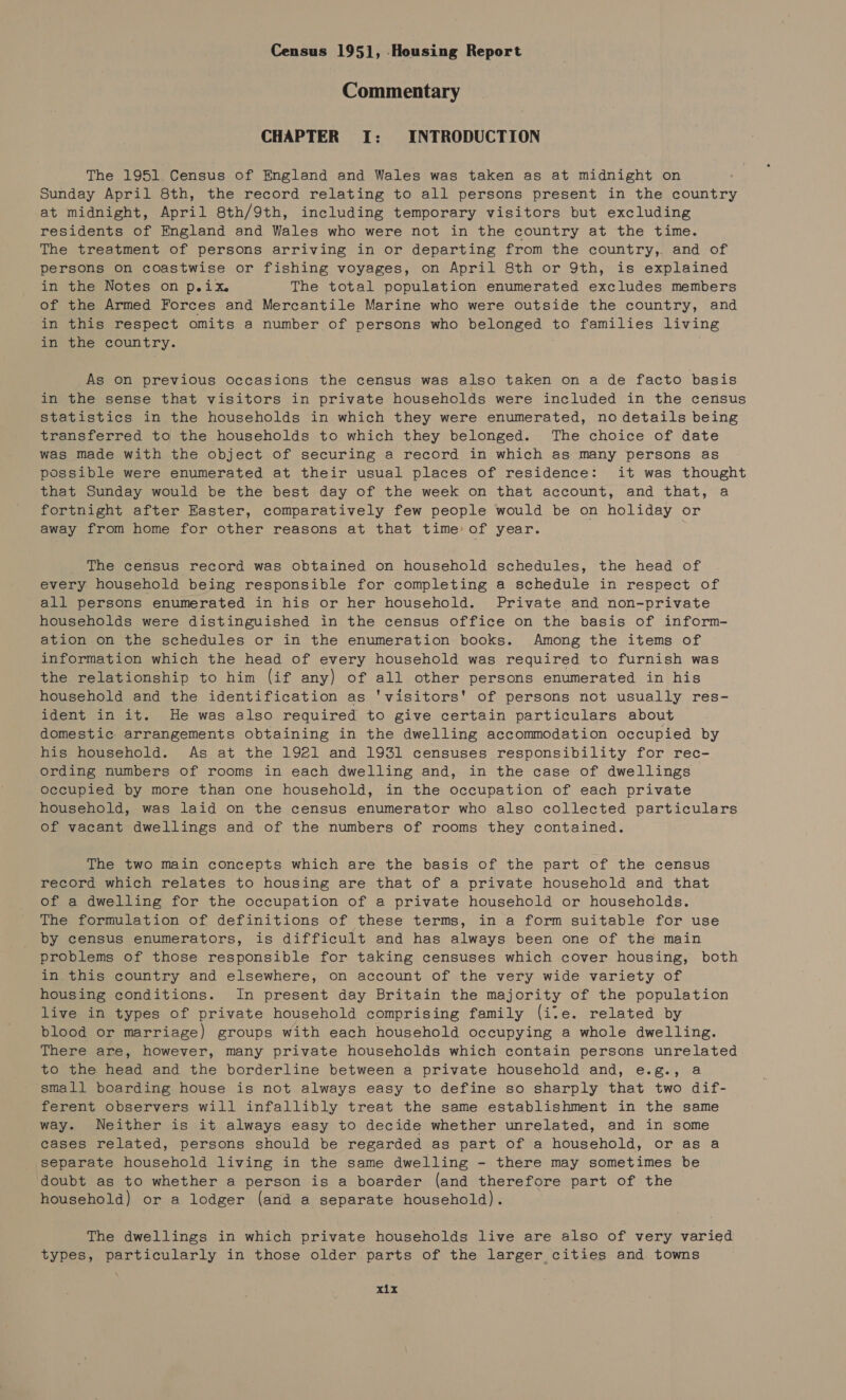 Census 1951], Housing Report Commentary CHAPTER I: INTRODUCTION The 1951 Census of England and Wales was taken as at midnight on Sunday April 8th, the record relating to all persons present in the country at midnight, April 8th/9th, including temporary visitors but excluding residents of England and Wales who were not in the country at the time. The treatment of persons arriving in or departing from the country,. and of persons on coastwise or fishing voyages, on April 8th or 9th, is explained in the Notes on p.ix. The total population enumerated excludes members of the Armed Forces and Mercantile Marine who were outside the country, and in this respect omits a number of persons who belonged to families living in the country. As on previous occasions the census was also taken on a de facto basis in the sense that visitors in private households were included in the census statistics in the households in which they were enumerated, no details being transferred to the households to which they belonged. The choice of date was made with the object of securing a record in which as many persons as possible were enumerated at their usual places of residence: it was thought that Sunday would be the best day of the week on that account, and that, a fortnight after Easter, comparatively few people would be on holiday or away from home for other reasons at that time of year. The census record was obtained on household schedules, the head of every household being responsible for completing a schedule in respect of all persons enumerated in his or her household. Private and non-private households were distinguished in the census office on the basis of inform- ation on the schedules or in the enumeration books. Among the items of information which the head of every household was required to furnish was the relationship to him (if any) of all other persons enumerated in his household and the identification as 'visitors' of persons not usually res- ident in it. He was also required to give certain particulars about domestic. arrangements obtaining in the dwelling accommodation occupied by his household. As at the 1921 and 1931 censuses responsibility for rec- ording numbers of rooms in each dwelling and, in the case of dwellings Occupied by more than one household, in the occupation of each private household, was laid on the census enumerator who also collected particulars of vacant dwellings and of the numbers of rooms they contained. The two main concepts which are the basis of the part of the census record which relates to housing are that of a private household and that of a dwelling for the occupation of a private household or households. The formulation of definitions of these terms, in a form suitable for use by census enumerators, is difficult and has always been one of the main problems of those responsible for taking censuses which cover housing, both in. this country and elsewhere, on account of the very wide variety of housing conditions. In present day Britain the majority of the population live in types of private household comprising family (ite. related by blood or marriage) groups with each household occupying a whole dwelling. There are, however, many private households which contain persons unrelated to the head and the borderline between a private household and, e.g., a small boarding house is not always easy to define so sharply that two dif- ferent observers will infallibly treat the same establishment in the same way. Neither is it always easy to decide whether unrelated, and in some cases related, persons should be regarded as part of a household, or as a separate household living in the same dwelling - there may sometimes be doubt as to whether a person is a boarder (and therefore part of the household) or a lodger (and a separate household). The dwellings in which private households live are also of very varied types, particularly in those older parts of the larger cities and. towns