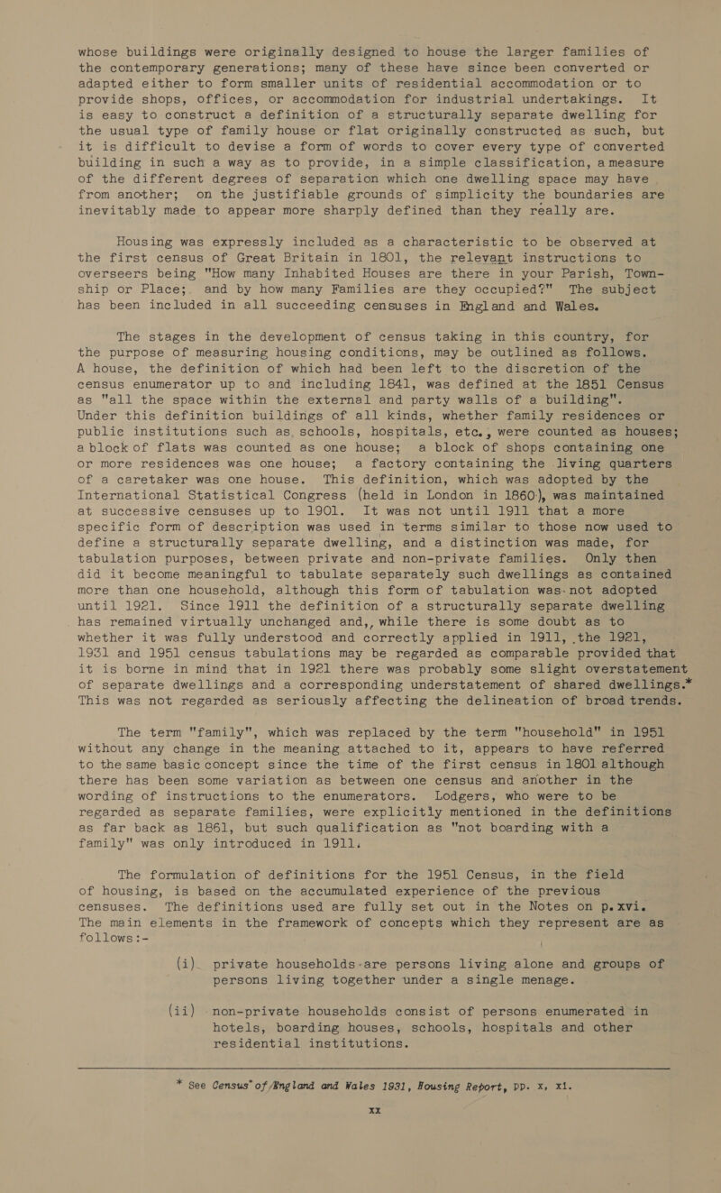 whose buildings were originally designed to house the larger families of the contemporary generations; many of these have since been converted or adapted either to form smaller units of residential accommodation or to provide shops, offices, or accommodation for industrial undertakings. It is easy to construct a definition of a structurally separate dwelling for the usual type of family house or flat originally constructed as such, but it is difficult to devise a form of words to cover every type of converted building in such a way as to provide, in a simple classification, a measure of the different degrees of separation which one dwelling space may have from another; on the justifiable grounds of simplicity the boundaries are inevitably made to appear more sharply defined than they really are. Housing was expressly included as a characteristic to be observed at the first census of Great Britain in 1801, the relevant instructions to overseers being How many Inhabited Houses are there in your Parish, Town- ship or Place;. and by how many Families are they occupied? The subject has been included in all succeeding censuses in Mngland and Wales. The stages in the development of census taking in this country, for the purpose of measuring housing conditions, may be outlined as follows. A house, the definition of which had been left to the discretion of the census enumerator up to and including 1841, was defined at the 1851 Census as all the space within the external and party walls of a building”. Under this definition buildings of all kinds, whether family residences or publie institutions such as, schools, hospitals, etc., were counted as houses; ablock of flats was counted as one house; a block of shops containing one or more residences was one house; a factory containing the living quarters of a caretaker was one house. This definition, which was adopted by the International Statistical Congress (held in London in 1860:), was maintained at successive censuses up to 1901. It was not until 1911 that a more specific form of description was used in terms similar to those now used to define a structurally separate dwelling, and a distinction was made, for tabulation purposes, between private and non-private families. Only then did it become meaningful to tabulate separately such dwellings as contained more than one household, although this form of tabulation was-not adopted until 1921. Since 1911 the definition of a structurally separate dwelling has remained virtually unchanged and,, while there is some doubt as to whether it was fully understood and correctly applied in 1911, .the 1921, 1931 and 1951 census tabulations may be regarded as comparable provided that it is borne in mind that in 1921 there was probably some slight overstatement of separate dwellings and a corresponding understatement of shared dwellings.* This was not regarded as seriously affecting the delineation of broad trends. The term family, which was replaced by the term household in 1951 without any change in the meaning attached to it, appears to have referred to the same basic concept since the time of the first census in 180] although there has been some variation as between one census and another in the wording of instructions to the enumerators. Lodgers, who were to be regarded as separate families, were explicitiy mentioned in the definitions as far back as 1861, but such qualification as not boarding with a family was only introduced in 1911, The formulation of definitions for the 1951 Census, in the field of housing, is based on the accumulated experience of the previous censuses. The definitions used are fully set out in the Notes on p.xvi. The main elements in the framework of concepts which they represent are as follows :- (i). private households-are persons living alone and groups of persons living together under a single menage. (ii) .non-private households consist of persons enumerated in hotels, boarding houses, schools, hospitals and other residential institutions. * See Census” of /England and Wales 1931, Housing Report, PP. X, Xi.