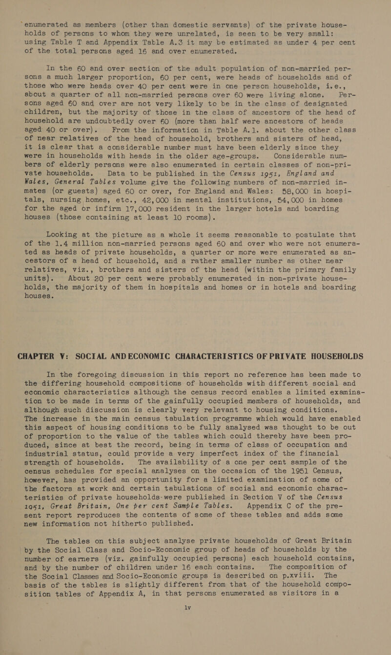 “enumerated as members (other than domestic servants) of the private house- holds of persons to whom they were unrelated, is seen to be very small: using Table T and Appendix Table A.3 it may be estimated as under 4 per cent of the total persons aged 16 and over enumerated. In the 60 and over section of the adult population of non-married per- sons a much larger proportion, 60 per cent, were heads of households and of those who were heads over 40 per cent were in one person households, i.e., about a quarter of all non-married persons over 60 were living alone. Per- sons aged 60 and over are not very likely to be in the class of designated children, but the majority of those in the class of ancestors of the head of household are undoubtedly over 60 (more than half were ancestors of heads aged 40 or over). From the information in Table A.1. about the other class of near relatives of the head of household, brothers and sisters of head, it is clear that a considerable number must have been elderly since they were in households with heads in the older age-groups. Considerable num- bers of elderly persons were also enumerated in certain classes of non-pri- vate households. Data to be published in the Census 1951, England and Wales, General Tables volume give the following numbers of non-married in- mates (or guests) aged 60 or over, for England and Wales: 58,000 in hospi- tals, nursing homes, etc., 42,000 in mental institutions, 54,000 in homes for the aged or infirm 17,000 resident in the larger hotels and boarding houses (those containing at least 10 rooms). Looking at the picture as a whole it seems reasonable to postulate that of the 1.4 million non-married persons aged 60 and over who were not enumera- ted as heads of private households, a quarter or more were enumerated as an- cestors of a head of household, and a rather smaller number as other near relatives, viz., brothers and sisters of the head (within the primary family units). About 20 per cent were probably enumerated in non-private house- holds, the majority of them in hospitals and homes or in hotels and boarding houses. CHAPTER V: SOCIAL AND ECONOMIC CHARACTERISTICS OF PRIVATE HOUSEHOLDS In the foregoing discussion in this report no reference has been made to the differing household compositions of households with different social and economic characteristics although the census record enables a limited examina- tion to be made in terms of the gainfully occupied members of households, and although such discussion is clearly very relevant to housing conditions. The increase in the main census tabulation programme which would have enabled this aspect of housing conditions to be fully analysed was thought to be out of proportion to the value of the tables which could thereby have been pro- duced, since at best the record, being in terms of class of occupation and industrial status, could provide a very imperfect index of the financial strength of households. The availability of a one per cent sample of the census schedules for special analyses on the occasion of the 1951 Census, however, has provided an opportunity for a limited examination of some of the factors at work and certain tabulations of social and economic charac- teristics of private households-were published in Section V of the Census 1951, Great Britain, One per cent Sample Tables. Appendix C of the pre- sent report reproduces the contents of some of these tables and adds some new information not hitherto published. The tables on this subject analyse private households of Great Britain by the Social Class and Socio-Economic group of heads of households by the number of earners (viz. gainfully occupied persons) each household contains, and by the number of children under 16 each contains. The composition of the Social Classes and Socio-Economic groups is described on p.xviii. The basis of the tables is slightly different from that of the household compo- sition tables of Appendix A, in that persons enumerated as visitors in a