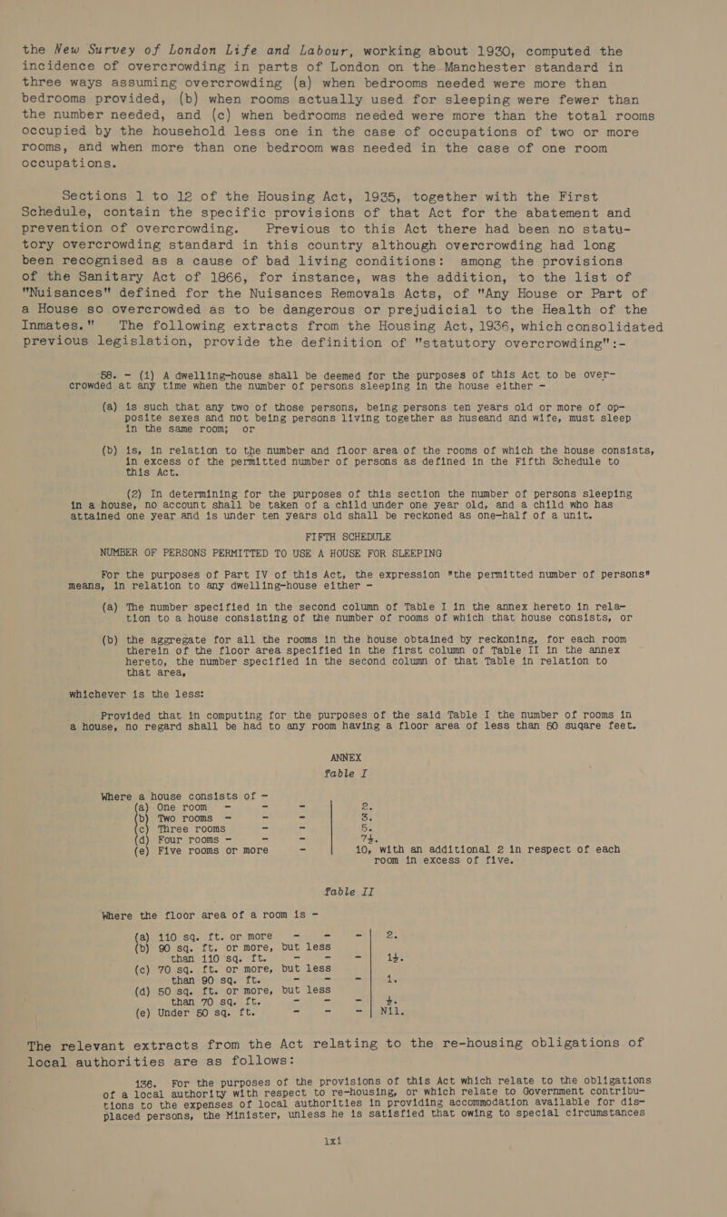 the New Survey of London Life and Labour, working about 1930, computed the incidence of overcrowding in parts of London on the Manchester standard in three ways assuming overcrowding (a) when bedrooms needed were more than bedrooms provided, (b) when rooms actually used for sleeping were fewer than the number needed, and (c) when bedrooms needed were more than the total rooms occupied by the household less one in the case of occupations of two or more rooms, and when more than one bedroom was needed in the case of one room occupations. Sections 1 to 12 of the Housing Act, 1935, together with the First Schedule, contain the specific provisions of that Act for the abatement and prevention of overcrowding. Previous to this Act there had been no statu- tory overcrowding standard in this country although overcrowding had long been recognised as a cause of bad living conditions: among the provisions of the Sanitary Act of 1866, for instance, was the addition, to the list of Nuisances defined for the Nuisances Removals Acts, of “Any House or Part of a House so overcrowded as to be dangerous or prejudicial to the Health of the Inmates. The following extracts from the Housing Act, 1936, which consolidated previous legislation, provide the definition of statutory overcrowding:- 58. - (1) A dwelling-house shall be deemed for the purposes of this Act to be over- crowded at any time when the number of persons sleeping in the house either - (a) is such that any two of those persons, being persons ten years old or more of op- posite sexes and not being persons living together as huseand and wife, must sleep in the same room; or (Db) is, in relation to the number and floor area of the rooms of which the house consists, in excess of the permitted number of persons as defined in the Fifth Schedule to this Act. (2) In determining for the purposes of this section the number of persons sleeping in a house, no account shall be taken of a child under one year old, and a child who has attained one year and is under ten years old shall be reckoned as one-half of a unit. FIFTH SCHEDULE NUMBER OF PERSONS PERMITTED TO USE A HOUSE FOR SLEEPING For the purposes of Part IV of this Act, the expression the permitted number of persons means, in relation to any dwelling=-house either - (a) The number specified in the second column of Table I in the annex hereto in rela- tion to a house consisting of the number of rooms of which that house consists, or (b) the aggregate for all the rooms in the house obtained by reckoning, for each room therein of the floor area specified in the first column of Table II in the annex hereto, the number specified in the second column of that Table in relation to that area, whichever is the less: Provided that in computing for the purposes of the said Table I the number of rooms in a house, no regard shall be had to any room having a floor area of less than 50 suqare feet. ANNEX fable If Where a house consists of - (a) One room —- a = Be b) Two rooms —- = = oe c) Three rooms - = Se (d) Four rooms - cs = 7h. (e) Five rooms or more - 10, with an additional 2 in respect of each room in excess of five. fable II Where the floor area of a room is - (a) 110 sq. ft. or more —< = = ie (b) 90 sq. ft. or more, but less than 110 sq. ft. > rs o 14. (c) 70 sq. ft. or more, but less than 90 sq. ft. = as = see (4) 50 sq. ft. or more, but less than 70 sq. ft. = = = +. (e) Under 50 sq. ft. ze oS moi) ec Neale The relevant extracts from the Act relating to the re-housing obligations of local authorities are as follows: 136. For the purposes of the provisions of this Act which relate to the obligations of a local authority with respect to re-housing, or which relate to Government contribu- tions to the expenses of local authorities in providing accommodation available for dis- placed persons, the Minister, unless he is satisfied that owing to special circumstances xt