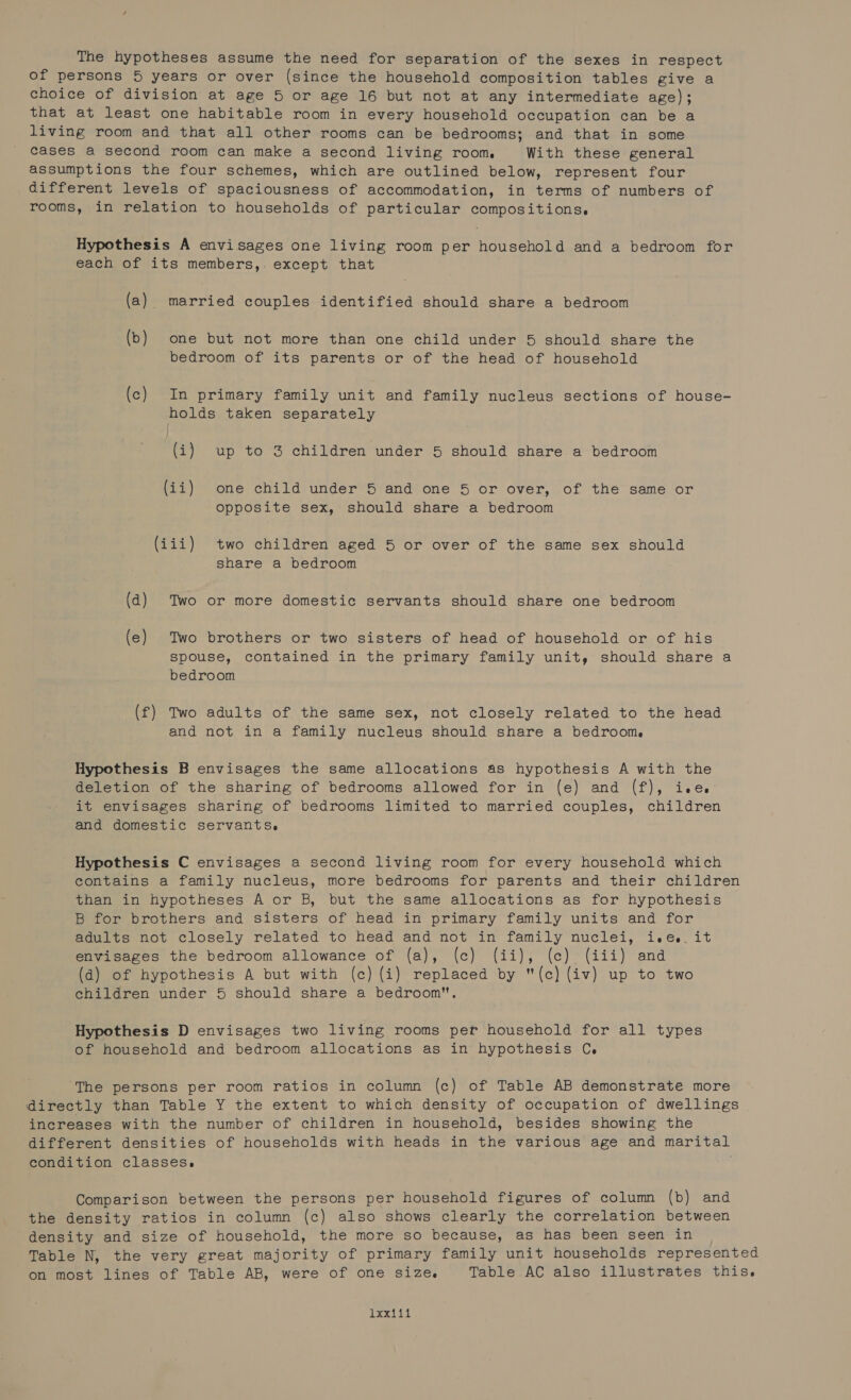 The hypotheses assume the need for separation of the sexes in respect of persons 5 years or over (since the household composition tables give a choice of division at age 5 or age 16 but not at any intermediate age); that at least one habitable room in every household occupation can be a living room and that all other rooms can be bedrooms; and that in some cases a second room can make a second living room. With these general assumptions the four schemes, which are outlined below, represent four different levels of spaciousness of accommodation, in terms of numbers of rooms, in relation to households of particular compositions. Hypothesis A envisages one living room per household and a bedroom for each of its members,. except that (a) married couples identified should share a bedroom (b) one but not more than one child under 5 should share the bedroom of its parents or of the head of household (c) In primary family unit and family nucleus sections of house- holds taken separately (i) up to 3 children under 5 should share a bedroom (ii) one child under 5 and one 5 or over, of the same or opposite sex, should share a bedroom (iii) two children aged 5 or over of the same sex should share a bedroom (a) Two or more domestic servants should share one bedroom (e) Two brothers or two sisters of head of household or of his spouse, contained in the primary family unit, should share a bedroom (f) Two adults of the same sex, not closely related to the head and not in a family nucleus should share a bedroom. Hypothesis B envisages the same allocations as hypothesis A with the deletion of the sharing of bedrooms allowed for in (e) and (f), ive. it envisages sharing of bedrooms limited to married couples, children and domestic servants. Hypothesis C envisages a second living room for every household which contains a family nucleus, more bedrooms for parents and their children than in hypotheses A or B, but the same allocations as for hypothesis B for brothers and sisters of head in primary family units and for adults not closely related to head and not in family nuclei, i.e... it envisages the bedroom allowance of (a), (c) (ii), (ce) (iii) and (d) of hypothesis A but with (c) (i) replaced by (c) (iv) up to two children under 5 should share a bedroom. Hypothesis D envisages two living rooms per household for all types of household and bedroom allocations as in hypothesis C. ‘The persons per room ratios in column (c) of Table AB demonstrate more directly than Table Y the extent to which density of occupation of dwellings increases with the number of children in household, besides showing the different densities of households with heads in the various age and marital condition classes. ; Comparison between the persons per household figures of column (b) and the density ratios in column (c) also shows clearly the correlation between density and size of household, the more so because, as has been seen in Table N, the very great majority of primary family unit households represented on most lines of Table AB, were of one size. Table AC also illustrates this. 1-o.G io hhl