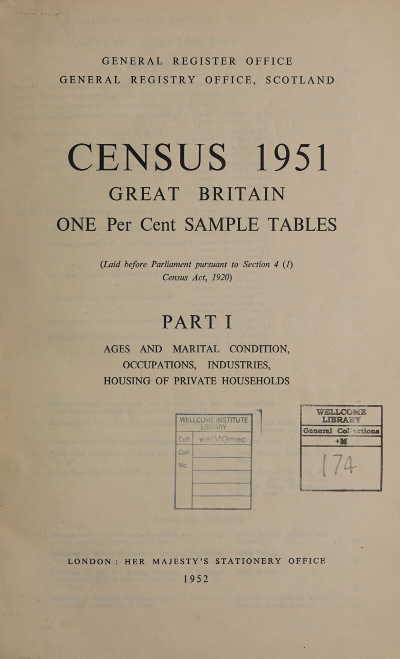 GENERAL REGISTER OFFICE GENERAL REGISTRY OFFICE, SCOTLAND CENSUS 1951 GREAT BRITAIN ONE Per Cent SAMPLE TABLES (Laid before Parliament pursuant to Section 4 (1) Census Act, 1920) PART I AGES AND MARITAL CONDITION, OCCUPATIONS, INDUSTRIES, HOUSING OF PRIVATE HOUSEHOLDS WELLCONGE LIBRA ¥ eh     LONDON : HER MAJESTY’S STATIONERY OFFICE LOZ