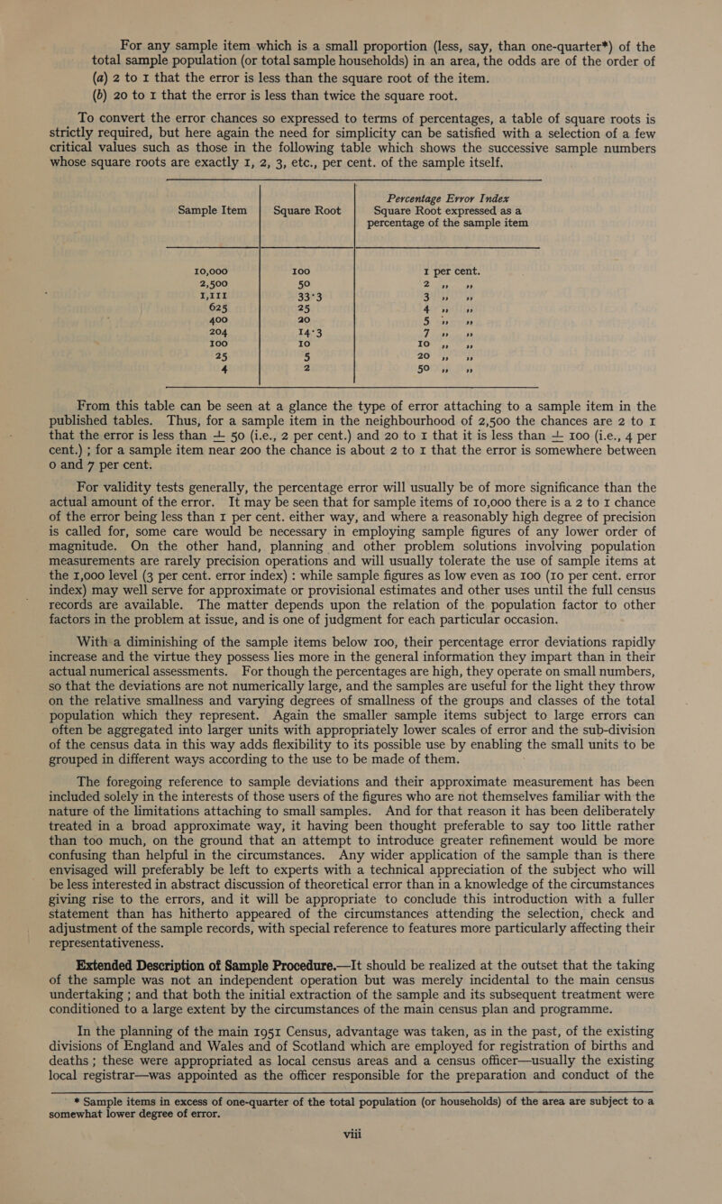 For any sample item which is a small proportion (less, say, than one-quarter*) of the total sample population (or total sample households) in an area, the odds are of the order of (a) 2 to x that the error is less than the square root of the item. (5) 20 to r that the error is less than twice the square root. To convert the error chances so expressed to terms of percentages, a table of square roots is strictly required, but here again the need for simplicity can be satisfied with a selection of a few critical values such as those in the following table which shows the successive sample numbers whose square roots are exactly I, 2, 3, etc., per cent. of the sample itself. Percentage Error Index Sample Item Square Root Square Root expressed as a percentage of the sample item 10,000 100 I per cent. 2,500 50 2 » ” I,1It 33°3 io i beth ben 625 25 4» oo» 400 20 iB eta reptas 204 14°3 7 » ” 100 10 TO! 55 ap 25 5 20 » » 4 2 59 5 » From this table can be seen at a glance the type of error attaching to a sample item in the published tables. Thus, for a sample item in the neighbourhood of 2,500 the chances are 2 to I that the error is less than + 50 (i.e., 2 per cent.) and 20 to 1 that it is less than -L 100 (i.e., 4 per cent.) ; for a sample item near 200 the chance is about 2 to 1 that the error is somewhere between o and 7 per cent. For validity tests generally, the percentage error will usually be of more significance than the actual amount of the error. It may be seen that for sample items of 10,000 there is a 2 to I chance of the error being less than 1 per cent. either way, and where a reasonably high degree of precision is called for, some care would be necessary in employing sample figures of any lower order of magnitude. On the other hand, planning and other problem solutions involving population measurements are rarely precision operations and will usually tolerate the use of sample items at the 1,000 level (3 per cent. error index) : while sample figures as low even as I00 (Io per cent. error index) may well serve for approximate or provisional estimates and other uses until the full census records are available. The matter depends upon the relation of the population factor to other factors in the problem at issue, and is one of judgment for each particular occasion. With a diminishing of the sample items below 100, their percentage error deviations rapidly increase and the virtue they possess lies more in the general information they impart than in their actual numerical assessments. For though the percentages are high, they operate on small numbers, so that the deviations are not numerically large, and the samples are useful for the light they throw on the relative smallness and varying degrees of smallness of the groups and classes of the total population which they represent. Again the smaller sample items subject to large errors can often be aggregated into larger units with appropriately lower scales of error and the sub-division of the census data in this way adds flexibility to its possible use by enabling’ the small units to be grouped in different ways according to the use to be made of them. The foregoing reference to sample deviations and their approximate measurement has been included solely in the interests of those users of the figures who are not themselves familiar with the nature of the limitations attaching to small samples. And for that reason it has been deliberately treated in a broad approximate way, it having been thought preferable to say too little rather than too much, on the ground that an attempt to introduce greater refinement would be more confusing than helpful in the circumstances. Any wider application of the sample than is there envisaged will preferably be left to experts with a technical appreciation of the subject who will be less interested in abstract discussion of theoretical error than in a knowledge of the circumstances giving rise to the errors, and it will be appropriate to conclude this introduction with a fuller statement than has hitherto appeared of the circumstances attending the selection, check and adjustment of the sample records, with special reference to features more particularly affecting their representativeness. Extended Description of Sample Procedure.—It should be realized at the outset that the taking of the sample was not an independent operation but was merely incidental to the main census undertaking ; and that both the initial extraction of the sample and its subsequent treatment were conditioned to a large extent by the circumstances of the main census plan and programme. In the planning of the main 1951 Census, advantage was taken, as in the past, of the existing divisions of England and Wales and of Scotland which are employed for registration of births and deaths ; these were appropriated as local census areas and a census officer—usually the existing local registrar—was appointed as the officer responsible for the preparation and conduct of the * Sample items in excess of one-quarter of the total population (or households) of the area are subject to a somewhat lower degree of error.