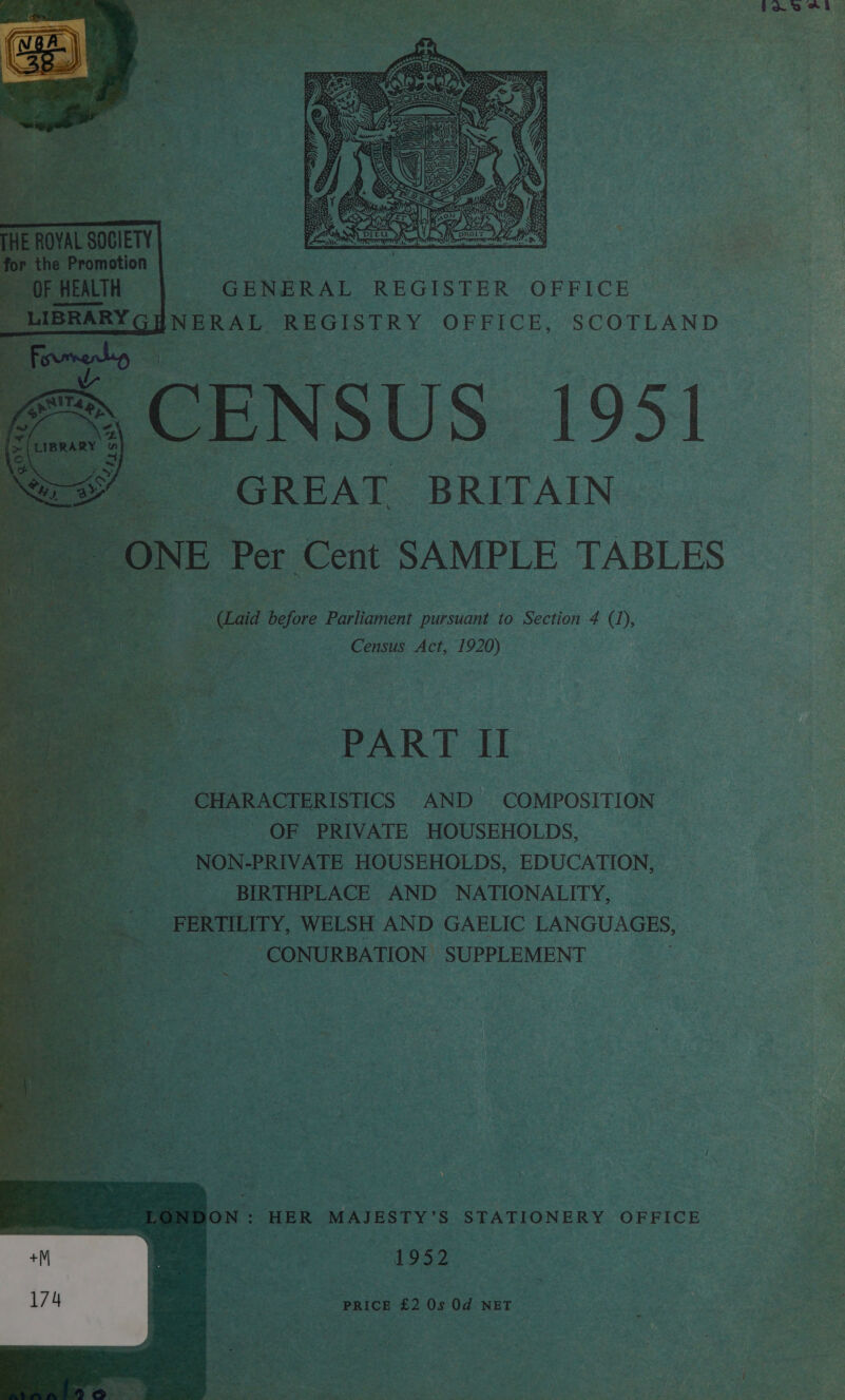 Ee Sie Oe Suerenener at SIA Rese eees: Or WR tat bee Po ate Raa ; ao eae Aves, St P ‘ b&amp; = ag “ow si . . te oP a ts Dr age q +. 7 “5 a i alt x ’ ba}  +             - GENERAL REGISTER OFFICE ; ERAL REGISTRY OFFICE, SCOTLAND SUS 1951 GREAT BRITAIN a SAMPLE TABLES aur aid thefors Parliament pursuant to Section 4 (J), ae Be ‘ Census Act, 1920)  Bo CHARACTERISTICS AND COMPOSITION ors OF PRIVATE HOUSEHOLDS, -NON-PRIVATE HOUSEHOLDS, EDUCATION, ---——_——sSOiBIRTHPLACE AND NATIONALITY, Sia FERTILITY, WELSH AND GAELIC LANGUAGES, * _ CONURBATION SUPPLEMENT ON: HER MAJESTY’S STATIONERY OFFICE ) rae 1952 3 - pRICE £2 Os Od ae .