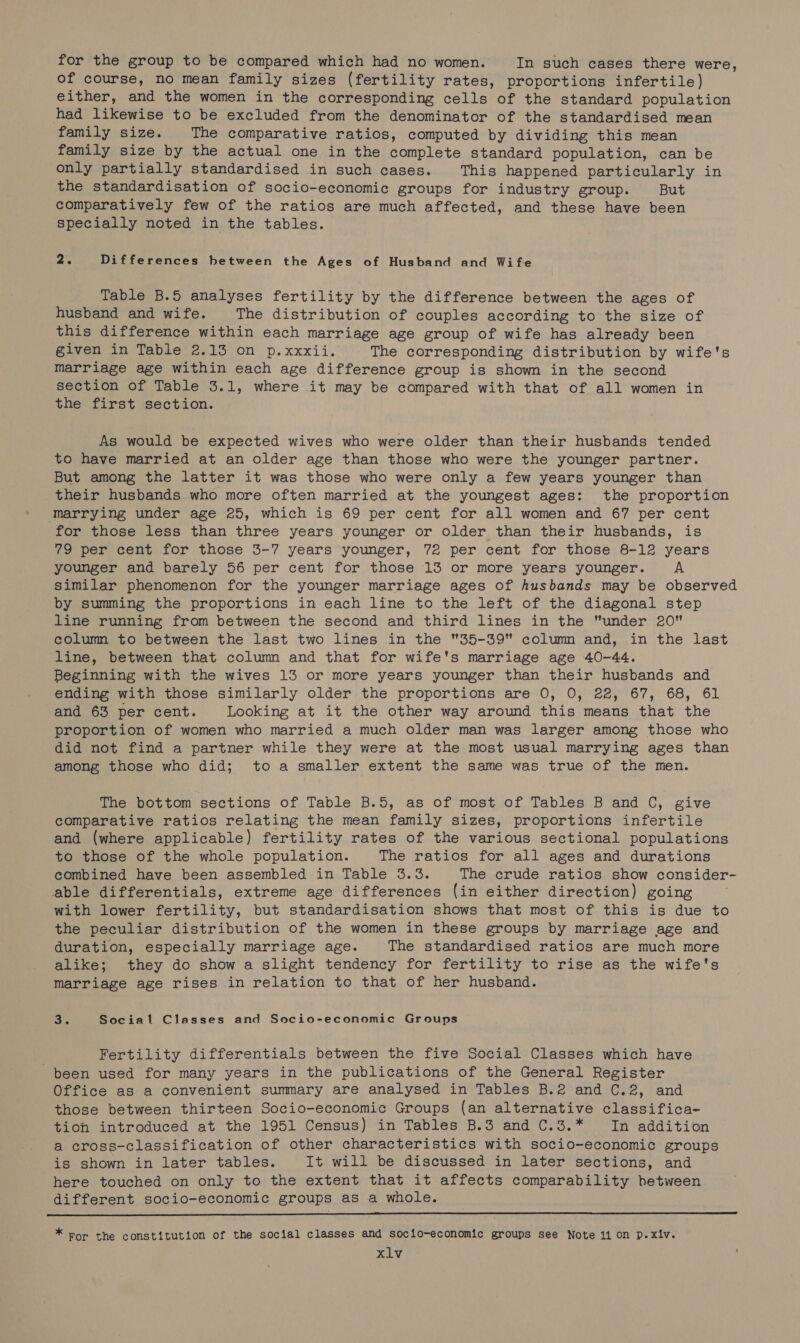 for the group to be compared which had no women. In such cases there were, of course, no mean family sizes (fertility rates, proportions infertile) either, and the women in the corresponding cells of the standard population had likewise to be excluded from the denominator of the standardised mean family size. The comparative ratios, computed by dividing this mean family size by the actual one in the complete standard population, can be only partially standardised in such cases. This happened particularly in the standardisation of socio-economic groups for industry group. But comparatively few of the ratios are much affected, and these have been specially noted in the tables. 2% Differences between the Ages of Husband and Wife Table B.5 analyses fertility by the difference between the ages of husband and wife. The distribution of couples according to the size of this difference within each marriage age group of wife has already been given in Table 2.13 on p.xxxii. The corresponding distribution by wife's marriage age within each age difference group is shown in the second section of Table 3.1, where it may be compared with that of all women in the first section. As would be expected wives who were older than their husbands tended to have married at an older age than those who were the younger partner. But among the latter it was those who were only a few years younger than their husbands who more often married at the youngest ages: the proportion Marrying under age 25, which is 69 per cent for all women and 67 per cent for those less than three years younger or older than their husbands, is 79 per cent for those 3-7 years younger, 72 per cent for those 8-12 years younger and barely 56 per cent for those 13 or more years younger. A Similar phenomenon for the younger marriage ages of husbands may be observed by summing the proportions in each line to the left of the diagonal step line running from between the second and third lines in the under 20 column to between the last two lines in the 35-39 column and, in the last ‘line, between that column and that for wife's marriage age 40-44. Beginning with the wives 13 or more years younger than their husbands and ending with those similarly older the proportions are 0, 0, 22, 67, 68, 61 and 63 per cent. Looking at it the other way around this means that the proportion of women who married a much older man was larger among those who did not find a partner while they were at the most usual marrying ages than among those who did; to a smaller extent the same was true of the men. The bottom sections of Table B.5, as of most of Tables B and C, give comparative ratios relating the mean family sizes, proportions infertile and (where applicable) fertility rates of the various sectional populations to those of the whole population. The ratios for all ages and durations combined have been assembled in Table 3.3. The crude ratios show consider- able differentials, extreme age differences (in either direction) going with lower fertility, but standardisation shows that most of this is due to the peculiar distribution of the women in these groups by marriage age and duration, especially marriage age. The standardised ratios are much more alike; they do show a slight tendency for fertility to rise as the wife's marriage age rises in relation to that of her husband. 3. Social Classes and Socio-economic Groups Fertility differentials between the five Social Classes which have been used for many years in the publications of the General Register Office as a convenient summary are analysed in Tables B.2 and C.2, and those between thirteen Socio-economic Groups (an alternative classifica- tion introduced at the 1951 Census) in Tables B.3 and C.3.* In addition a cross-classification of other characteristics with socio-economic groups is shown in later tables. It will be discussed in later sections, and here touched on only to the extent that it affects comparability hetween different socio-economic groups as a whole. * For the constitution of the social classes and socio-economic groups see Note 11 on p.Xxiv.
